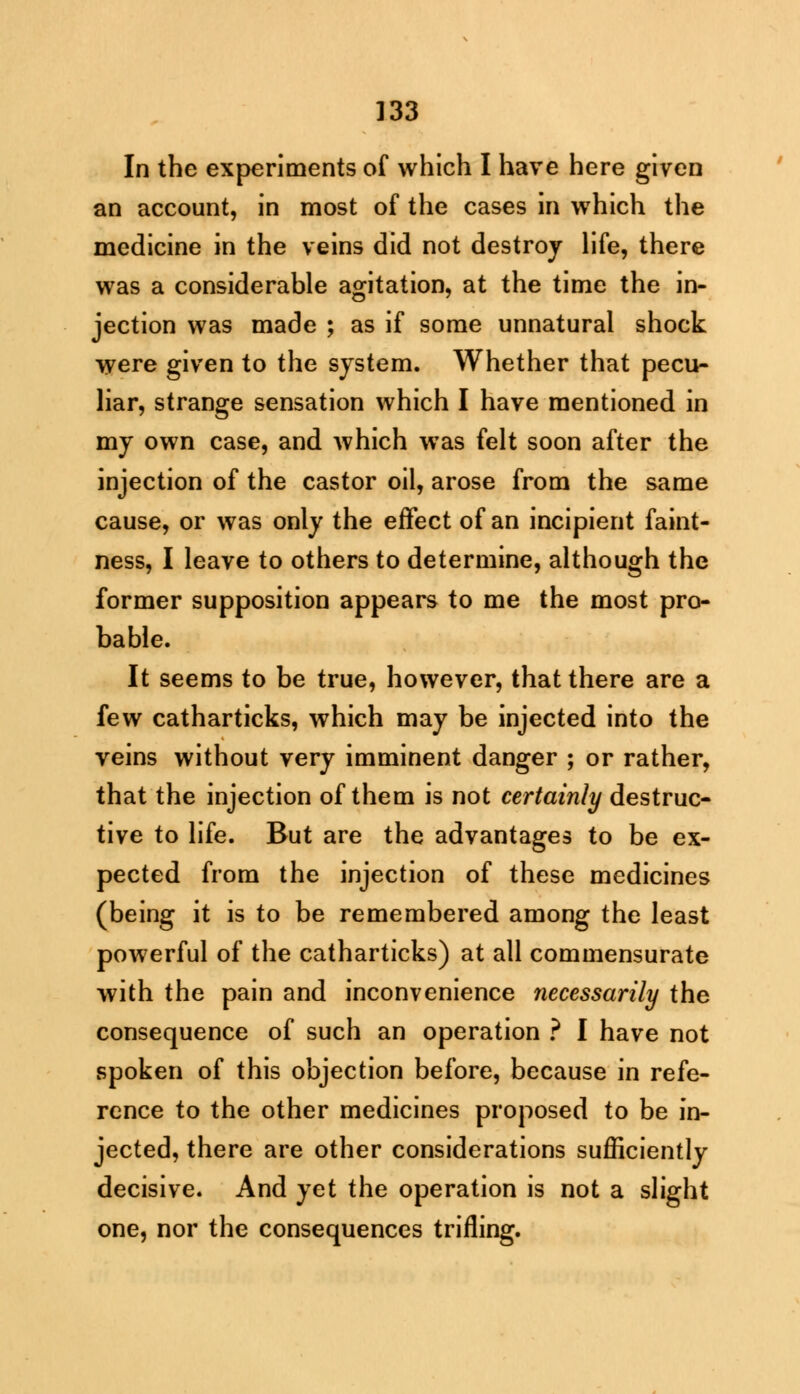 In the experiments of which I have here given an account, in most of the cases in which the medicine in the veins did not destroy life, there was a considerable agitation, at the time the in- jection was made ; as if some unnatural shock were given to the system. Whether that pecu- liar, strange sensation which I have mentioned in my own case, and which was felt soon after the injection of the castor oil, arose from the same cause, or was only the effect of an incipient faint- ness, I leave to others to determine, although the former supposition appears to me the most pro- bable. It seems to be true, however, that there are a few catharticks, which may be injected into the veins without very imminent danger ; or rather, that the injection of them is not certainly destruc- tive to life. But are the advantages to be ex- pected from the injection of these medicines (being it is to be remembered among the least powerful of the catharticks) at all commensurate with the pain and inconvenience necessarily the consequence of such an operation ? I have not spoken of this objection before, because in refe- rence to the other medicines proposed to be in- jected, there are other considerations sufficiently decisive. And yet the operation is not a slight one, nor the consequences trifling.