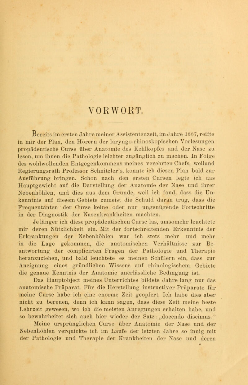 VORWORT. Bereits im ersten Jahre meiner Assistentenzeit, im Jahre 1887, reifte in mir der Plan, den Hörern der laryngo-rhinoskopischen Vorlesungen propädeutische Curse über Anatomie des Kehlkopfes und der Nase zu lesen, um ihnen die Pathologie leichter zugänglich zu machen. In Folge des wohlwollenden Entgegenkommens meines verehrten Chefs, weiland Regierungsrath Professor Schnitzler's, konnte ich diesen Plan bald zur Ausführung bringen. Schon nach den ersten Cursen legte ich das Hauptgewicht auf die Darstellung der Anatomie der Nase und ihrer Nebenhöhlen, und dies aus dem Grunde, weil ich fand, dass die Un- kenntnis auf diesem Gebiete zumeist die Schuld daran trug, dass die Frequentanten der Curse keine oder nur ungenügende Fortschritte in der Diagnostik der Nasenkrankheiten machten. Je länger ich diese propädeutischen Curse las, umsomehr leuchtete mir deren Nützlichkeit ein. Mit der fortschreitenden Erkenntnis der Erkrankungen der Nebenhöhlen war ich stets mehr und mehr in die Lage gekommen, die anatomischen Verhältnisse zur Be- antwortung der complicirten Fragen der Pathologie und Therapie heranzuziehen, und bald leuchtete es meinen Schülern ein, dass zur Aneignung eines gründlichen Wissens auf rhinologischem Gebiete die genaue Kenntnis der Anatomie unerlässliche Bedingung ist. Das Hauptobject meines Unterrichtes bildete Jahre lang nur das anatomische Präparat. Für die Herstellung instructiver Präparate für meine Curse habe ich eine enorme Zeit geopfert. Ich habe dies aber nicht zu bereuen, denn ich kann sagen, dass diese Zeit meine beste Lehrzeit gewesen, wo ich die meisten Anregungen erhalten habe, und so bewahrheitet sich auch hier wieder der Satz: „docendo discimus. Meine ursprünglichen Curse über Anatomie der Nase und der Nebenhöhlen verquickte ich im Laufe der letzten Jahre so innig mit der Pathologie und Therapie der Krankheiten der Nase und deren