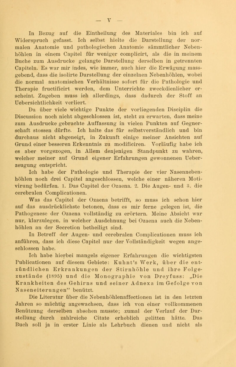 In Bezug auf die Eintheilung des Materiales bin ich auf Widerspruch gefasst. Ich selbst hielte die Darstellung der nor- malen Anatomie und pathologischen Anatomie sämmtlicher Neben- höhlen in einem Capitel für weniger complicirt, als die in meinem Buche zum Ausdrucke gelangte Darstellung derselben in getrennten Capiteln. Es war mir indes, wie immer, auch hier die Erwägung mass- gebend, dass die isolirte Darstellung der einzelnen Nebenhöhlen, wobei die normal anatomischen Verhältnisse sofort für die Pathologie und Therapie fructificirt werden, dem Unterrichte zweckdienlicher er- scheint. Zugeben muss ich allerdings, dass dadurch der Stoff an Uebersichtlichkeit verliert. Da über viele wichtige Punkte der vorliegenden Disciplin die Discussion noch nicht abgeschlossen ist, steht zu erwarten, dass meine zum Ausdrucke gebrachte Auffassung in vielen Punkten auf Gegner- schaft stossen dürfte. Ich halte das für selbstverständlich und bin durchaus nicht abgeneigt, in Zukunft einige meiner Ansichten auf Grund einer besseren Erkenntnis zu modificiren. Vorläufig habe ich es aber vorgezogen, in Allem denjenigen Standpunkt zu wahren, welcher meiner auf Grund eigener Erfahrungen gewonnenen Ueber- zeugung entspricht. Ich habe der Pathologie und Therapie der vier Nasenneben- höhlen noch drei Capitel angeschlossen, welche einer näheren Moti- virung bedürfen. 1. Das Capitel der Ozaena. 2. Die Augen- und 3. die cerebralen Complicationen. Was das Capitel der Ozaena betrifft, so muss ich schon hier auf das ausdrücklichste betonen, dass es mir ferne gelegen ist, die Pathogenese der Ozaena vollständig zu erörtern. Meine Absicht war nur, klarzulegen, in welcher Ausdehnung bei Ozaena auch die Neben- höhlen an der Secretion betheiligt sind. In Betreff der Augen- und cerebralen Complicationen muss ich anführen, dass ich diese Capitel nur der Vollständigkeit wegen ange- schlossen habe. Ich habe hierbei mangels eigener Erfahrungen die wichtigsten Publicationen auf diesem Gebiete: Kuhnt's Werk, über die ent- zündlichen Erkrankungen der Stirnhöhle und ihre Folge- zustände (1895) und die Monographie von Dreyfuss: „Die Krankheiten des Gehirns und seiner Adnexa im Gefolge von Naseneiterungen,, benützt. Die Literatur über die Nebenhöhlenaffectionen ist in den letzten Jahren so mächtig angewachsen, dass ich von einer vollkommenen Benützung derselben absehen musste; zumal der Verlauf der Dar- stellung durch zahlreiche Citate erheblich gelitten hätte. Das Buch soll ja in erster Linie als Lehrbuch dienen und nicht als