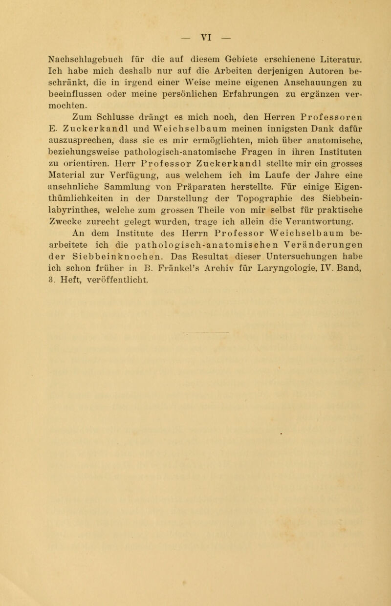 Nachschlagebuch für die auf diesem Gebiete erschienene Literatur. Ich habe mich deshalb nur auf die Arbeiten derjenigen Autoren be- schränkt, die in irgend einer Weise meine eigenen Anschauungen zu beeinflussen oder meine persönlichen Erfahrungen zu ergänzen ver- mochten. Zum Schlüsse drängt es mich noch, den Herren Professoren E. Zuckerkandl und Weichselbaum meinen innigsten Dank dafür auszusprechen, dass sie es mir ermöglichten, mich über anatomische, beziehungsweise pathologisch-anatomische Fragen in ihren Instituten zu orientiren. Herr Professor Zuckerkandl stellte mir ein grosses Material zur Verfügung, aus welchem ich im Laufe der Jahre eine ansehnliche Sammlung von Präparaten herstellte. Für einige Eigen- thümlichkeiten in der Darstellung der Topographie des Siebbein- labyrinthes, welche zum grossen Theile von mir selbst für praktische Zwecke zurecht gelegt wurden, trage ich allein die Verantwortung. An dem Institute des Herrn Professor Weichselbaum be- arbeitete ich die pathologisch-anatomischen Veränderungen der Siebbeinknochen. Das Resultat dieser Untersuchungen habe ich schon früher in B. Fränkel's Archiv für Laryngologie, IV. Band, 3. Heft, veröffentlicht.