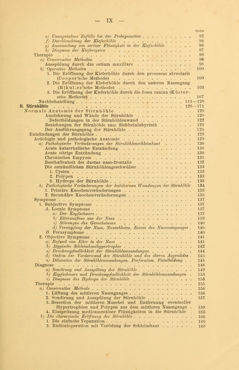 Seite e) Unangenehme Zufälle bei der Probepunction 92 f) 'Durchleuchtung der Kieferhöhle 94 g) Ansammlung von seröser Flüssigkeit in der Kieferhöhle 96 h) Diagnose der Kiefercysten 97 Therapie 98 a) Conservative Methoden 98 Ausspülung durch das ostium maxillare 98 b) Operative Methoden 100 1. Die Eröffnung der Kieferhöhle durch den processus alveolaris (Cooper'sche Methode) 100 2. Die Eröffnung der Kieferhöhle durch den unteren Nasengang (Mikul.cz'sehe Methode) 103 3. Die Eröffnung der Kieferhöhle durch die fossa canina (Küster- sche Methode) 107 Nachbehandlung 113—120 II. Stirnhöhle 120—171 Normale Anatomie der Stirnhöhle • . . . 120 Ausdehnung und Wände der Stirnhöhle 120 Defectbildungen in der Stirnhöhlenwand 122 Beziehungen der Stirnhöhle zum Siebbeinlabyrinth 123 Der Ausführungsgang der Stirnhöhle 125 Entzündungen der Stirnhöhle 129 Aetiologie und pathologische Anatomie 129 a) Pathologische Veränderungen der Stirnhöhlenschleimhaut 130 Acute katarrhalische Entzündung 130 Acute eitrige Entzündung 130 Chronisches Empyem 131 Beschaffenheit des duetus naso-frontalis 132 Die entzündlichen Stirnhöhlengeschwülste 133 1. Cysten 133 2. Polypen 133 3. Hydrops der Stirnhöhle 133 b) Pathologische Veränderungen der knöchernen Wandungen der Stirnhöhle 134 1. Primäre Knochen Veränderungen 135 2. Secundäre Knochenveränderungen 135 Symptome 137 1. Subjective Symptome 137 A. Locale Symptome 137 a) Der Kopfschmerz 137 b) Eiterausfluss aus der Nase 139 c) Störungen des Geruchsinnes 140 d) Verstopfung der Nase, Nasenbluten, Eczem des Naseneinganges . 140 B. Fernsymptome 140 2. Objective Symptome 141 a) Befund von Eiter in der Nase 141 b) Atypische Schleimhauthypertrophie 142 cj Druckempfindlichkeit der Stirnhöhlenwandungen 144 d) Oedem der Vorderwand der Stirnhöhle und des oberen Augenlides . 145 e) Dilatation der Stimliöhlenvoandungen. Perforation. Fistelbildung . . 145 Diagnose 148 a) Sondirung und Ausspülung der Stirnhöhle 149 b) Kopfschmerz und Druckempfindlichkeit der Stirnhöhlenwandungen . 153 c) Diagnose des Hydrops der Stirnhöhle 155 Therapie 155 a) Conservative Methode 156 1. Lüftung des mittleren Nasenganges 156 2. Sondirung und Ausspülung der Stirnhöhle 157 3. Resection der mittleren Muschel und Entfernung eventueller Hypertrophien und Polypen aus dem mittleren Nasengange . 159 4. Einspritzung medicamentöser Flüssigkeiten in die Stirnhöhle . 165 b) Die chirurgische Eröffnung der Stirnhöhle 166 1. Die einfache Tepanation 166 2. Radicaloperation mit Verödung der Schleimhaut 168