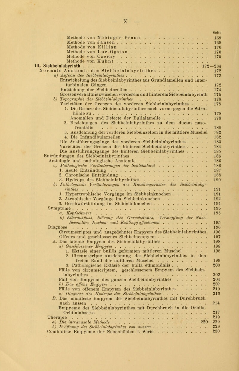 Seite Methode von Nebinger-Praun 109 Methode von Jansen 169 Methode von Killian 170 Methode von Luc-Ogston 170 Methode von Czerny 170 Methode von Kuhnt I. Siebbeinlabyrinth 172—234 Normale Anatomie des Siebbeinlabyrinthes 172 a) Aufbau des Siebbeinlabyrinthes 172 Entwickelung des Siebbeinlabyrinthes aus Grundlamellen und inter- turbinalen Gängen 172 Entstehung der Siebbeinzellen 174 Grössen Verhältnis zwischen vorderem und hinterem Siebbeinlabyrinth 175 b) Topographie des Siebbeinlabyrinthes 178 Varietäten der Grenzen des vorderen Siebbeinlabyrinthes .... 178 i. Die Grenze des Siebbeinlabyrinthes nach vorne gegen die Stirn- höhle zu 178 Anomalien und Defecte der Bullalamelle 178 2. Beziehungen des Siebbeinlabyrinthes zu dem ductus naso- frontalis 180 3. Ausdehnung der vorderen Siebbeinzellen in die mittlere Muschel 182 4. Die Infundibularzellen 182 Die Ausführungsgänge des vorderen Siebbeinlabyrinthes 183 Varietäten der Grenzen des hinteren Siebbeinlabyrinthes 184 Die Ausführungsgänge des hinteren Siebbeinlabyrinthes 185 Entzündungen des Siebbeinlabyrinthes 186 Aetiologie und pathologische Anatomie 186 a) Pathologische Veränderungen der Schleimhaut 186 1. Acute Entzündung 187 2. Chronische Entzündung 188 3. Hydrops des Siebbeinlabyrinthes 190 b) Pathologische Veränderungen des Knochengerüstes des Siebbeinlaby- rinthes 191 1. Hypertrophische Vorgänge im Siebbeinknochen 191 2. Atrophische Vorgänge im Siebbeinknochen 192 3. Geschwürsbildung im Siebbeinknochen 194 Symptome 195 a) Kopfschmerz 195 b) Eiter ausfluss, Störung des Geruchsinnes, Verstopfung der Nase. Secundäre Rachen- und Kehlkopf äffectionen 195 Diagnose 196 Circumscriptes und ausgedehntes Empyem des Siebbeinlabyrinthes 196 Offenes und geschlossenes Siebbeinempyem 197 A. Das latente Empyem des Siebbeinlabyrinthes 198 a) Geschlossenes Empyem 198 1. Ektasie einer bullös geformten mittleren Muschel 198 2. Circumscripte Ausdehnung des Siebbeinlabyrinthes in den freien Rand der mittleren Muschel 199 3. Pathologische Ektasie der bulla ethmoidalis 200 Fälle von circumscriptem, geschlossenem Empyem des Siebbein- labyrinthes 202 Fall von Empyem des ganzen Siebbeinlabyrinthes 204 b) Das offene Empyem 207 Fälle von offenem Empyem des Siebbeinlabyrinthes 210 c) Diagnose des Hydrops des Siebbeinlabyrinthes 213 B. Das manifeste Empyem des Siebbeinlabyrinthes mit Durchbruch nach aussen . 214 Empyeme des Siebbeinlabyrinthes mit Durchbruch in die Orbita. Orbitalabscess 217 Therapie 219 a) Die intranasale Methode 220—229 b) Eröffnung des Siebbeinlabyrinthes von aussen 229 Combinirte Empyeme der Nebenhöhlen I. Serie 230