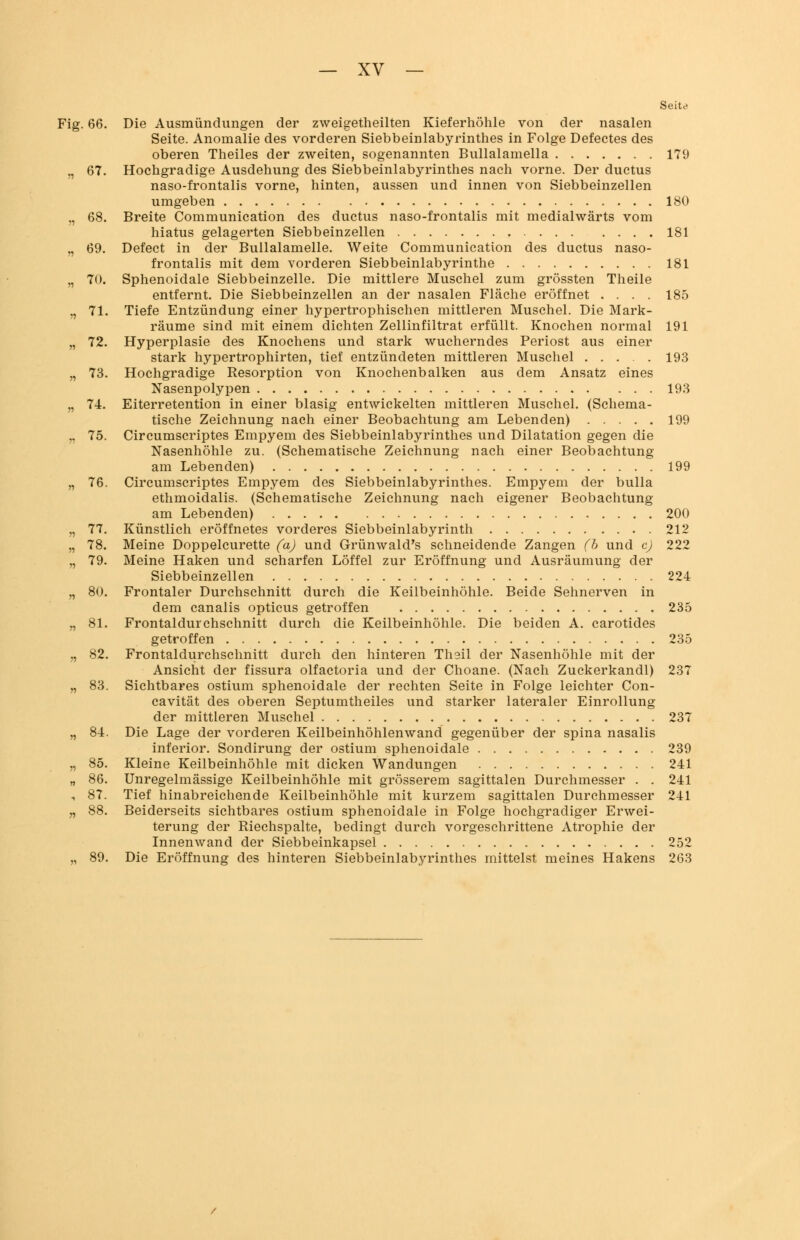 ig .66. n 67. n 68. « 69. » 70. n 71. n 72. n 73. V) 74. 75. r> — XV — Seite Die Ausmündungen der zweigeteilten Kieferhöhle von der nasalen Seite. Anomalie des vorderen Siebbeinlabyrinthes in Folge Defectes des oberen Theiles der zweiten, sogenannten Bullalamella 179 Hochgradige Ausdehung des Siebbeinlabyrinthes nach vorne. Der ductus naso-frontalis vorne, hinten, aussen und innen von Siebbeinzellen umgeben 180 Breite Communication des ductus naso-frontalis mit medialwärts vom hiatus gelagerten Siebbeinzellen 181 Defect in der Bullalamelle. Weite Communication des ductus naso- frontalis mit dem vorderen Siebbeinlabyrinthe 181 Sphenoidale Siebbeinzelle. Die mittlere Muschel zum grössten Theile entfernt. Die Siebbeinzellen an der nasalen Fläche eröffnet .... 185 Tiefe Entzündung einer hypertrophischen mittleren Muschel. Die Mark- räume sind mit einem dichten Zellinfiltrat erfüllt. Knochen normal 191 Hyperplasie des Knochens und stark wucherndes Periost aus einer stark hypertrophirten, tief entzündeten mittleren Muschel 193 Hochgradige Resorption von Knochenbalken aus dem Ansatz eines Nasenpolypen 193 Eiterretention in einer blasig entwickelten mittleren Muschel. (Schema- tische Zeichnung nach einer Beobachtung am Lebenden) 199 Circumscriptes Empyem des Siebbeinlabyrinthes und Dilatation gegen die Nasenhöhle zu. (Schematische Zeichnung nach einer Beobachtung am Lebenden) 199 76. Circumscriptes Empyem des Siebbeinlabyrinthes. Empyem der bulla ethmoidalis. (Schematische Zeichnung nach eigener Beobachtung am Lebenden) 200 77. Künstlich eröffnetes vorderes Siebbeinlabyrinth 212 78. Meine Doppelcurette (a) und Grünwald's schneidende Zangen (b und c) 222 79. Meine Haken und scharfen Löffel zur Eröffnung und Ausräumung der Siebbeinzellen 224 80. Frontaler Durchschnitt durch die Keilbeinhöhle. Beide Sehnerven in dem canalis opticus getroffen 235 81. Frontaldurchschnitt durch die Keilbeinhöhle. Die beiden A. carotides getroffen 235 82. Frontaldurchschnitt durch den hinteren Thsil der Nasenhöhle mit der Ansicht der fissura olfactoria und der Choane. (Nach Zuckerkandl) 237 83. Sichtbares ostium sphenoidale der rechten Seite in Folge leichter Con- cavität des oberen Septumtheiles und starker lateraler Einrollung der mittleren Muschel 237 84. Die Lage der vorderen Keilbeinhöhlenwand gegenüber der spina nasalis inferior. Sondirung der ostium sphenoidale 239 85. Kleine Keilbeinhöhle mit dicken Wandungen 241 86. Unregelmässige Keilbeinhöhle mit grösserem sagittalen Durchmesser . . 241 87. Tief hinabreichende Keilbeinhöhle mit kurzem sagittalen Durchmesser 241 88. Beiderseits sichtbares ostium sphenoidale in Folge hochgradiger Erwei- terung der Riechspalte, bedingt durch vorgeschrittene Atrophie der Innenwand der Siebbeinkapsel 252 89. Die Eröffnung des hinteren Siebbeinlabyrinthes mittelst meines Hakens 263