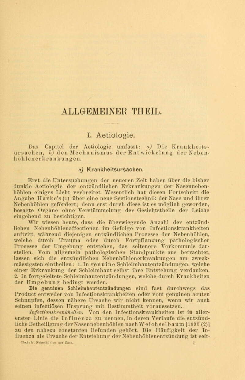 ALLGEMEINER THEIL. L Aetiologie. Das Capitel der Aetiologie umfasst: a) Die Krankheits- ursachen, b) den Mechanismus der Ent Wickelung der Neben- höh 1 e n e r k r a n k u n g e n. a) Krankheitsursachen. Erst die Untersuchungen der neueren Zeit haben über die bisher dunkle Aetiologie der entzündlichen Erkrankungen der Nasenneben- höhlen einiges Licht verbreitet. Wesentlich hat diesen Fortschritt die Angabe Harke's (1) über eine neue Sectionstechnik der Nase und ihrer Nebenhöhlen gefördert; denn erst durch diese ist es möglich geworden, besagte Organe ohne Verstümmelung der Gesichtstheile der Leiche eingehend zu besichtigen. Wir wissen heute, dass die überwiegende Anzahl der entzünd- lichen Nebenhöhlenaffectionen im Gefolge von Infectionskrankheiten auftritt, während diejenigen entzündlichen Processe der Nebenhöhlen, welche durch Trauma oder durch Fortpflanzung pathologischer Processe der Umgebung entstehen, das seltenere Vorkommnis dar- stellen. Vom allgemein pathologischen Standpunkte aus betrachtet, lassen sich die entzündlichen Nebenhöhlenerkrankungen am zweck- mässigsten eintheilen: l.In genuine Schleimhautentzündungen, welche einer Erkrankung der Schleimhaut selbst ihre Entstehung verdanken. 2. In fortgeleitete Schleimhautentzündungen, welche durch Krankheiten der Umgebung bedingt werden. Die genuinen Schleimhautentzündungen sind fast durchwegs das Product entweder von Infectionskrankheiten oder vom genuinen acuten Schnupfen, dessen nähere Ursache wir nicht kennen, wenn wir auch seinen infectiösen Ursprung mit Bestimmtheit voraussetzen. Infectionskrankheiten. Von den Infectionskrankheiten ist in aller- erster Linie die Influenza zu nennen, in deren Verlaufe die entzünd- liche Betheiligung der Nasennebenhöhlen nach Weichselbaum [1890 (2)] zu den nahezu constanten Befunden gehört. Die Häufigkeit der In- fluenza als Ursache der Entstehung der Nebenhöhlenentzündung ist seit-