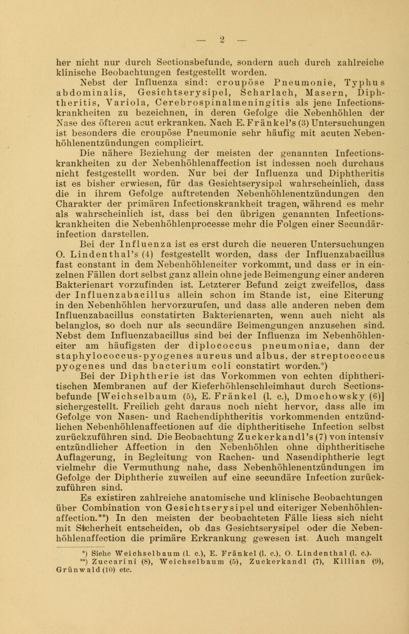 her nicht nur durch Sectionsbefunde, sondern auch durch zahlreiche klinische Beobachtungen festgestellt worden. Nebst der Influenza sind: croupöse Pneumonie, Typhus abdominalis, Gesichtserysipel, Scharlach, Masern, Diph- theritis, Variola, Cerebrospinalmeningitis als jene Infections- krankheiten zu bezeichnen, in deren Gefolge die Nebenhöhlen der Nase des öfteren acut erkranken. Nach E. FränkePs (3) Untersuchungen ist besonders die croupöse Pneumonie sehr häufig mit acuten Neben- höhlenentzündungen complicirt. Die nähere Beziehung der meisten der genannten Infections- krankheiten zu der Nebenhöhlenaffection ist indessen noch durchaus nicht festgestellt worden. Nur bei der Influenza und Diphtheritis ist es bisher erwiesen, für das Gesichtserysipel wahrscheinlich, dass die in ihrem Gefolge auftretenden Nebenhöhlenentzündungen den Charakter der primären Infectionskrankheit tragen, während es mehr als wahrscheinlich ist, dass bei den übrigen genannten Infections- krankheiten die Nebenhöhlenprocesse mehr die Folgen einer Secundär- infection darstellen. Bei der Influenza ist es erst durch die neueren Untersuchungen O. Lindenthal's (4) festgestellt worden, dass der Influenzabacillus fast constant in dem Nebenhöhleneiter vorkommt, und dass er in ein- zelnen Fällen dort selbst ganz allein ohne jede Beimengung einer anderen Bakterienart vorzufinden ist. Letzterer Befund zeigt zweifellos, dass der Influenzabacillus allein schon im Stande ist, eine Eiterung in den Nebenhöhlen hervorzurufen, und dass alle anderen neben dem Influenzabacillus constatirten Bakterienarten, wenn auch nicht als belanglos, so doch nur als secundäre Beimengungen anzusehen sind. Nebst dem Influenzabacillus sind bei der Influenza im Nebenhöhlen- eiter am häufigsten der diplococcus pneumoniae, dann der staphylococcus-pyogenes aureus und albus, der Streptococcus pyogenes und das bacterium coli constatirt worden.*) Bei der Diphtherie ist das Vorkommen von echten diphtheri- tischen Membranen auf der Kieferhöhlenschleimhaut durch Sections- befunde [Weichselbaum (5), E. Fränkel (1. c), Dmochowsky (6)] sichergestellt. Freilich geht daraus noch nicht hervor, dass alle im Gefolge von Nasen- und Rachendiphtheritis vorkommenden entzünd- lichen Nebenhöhlenaffectionen auf die diphtheritische Infection selbst zurückzuführen sind. Die Beobachtung Zuckerkandl's (7) von intensiv entzündlicher Affection in den Nebenhöhlen ohne diphtheritische Auflagerung, in Begleitung von Rachen- und Nasendiphtherie legt vielmehr die Vermuthung nahe, dass Nebenhöhlenentzündungen im Gefolge der Diphtherie zuweilen auf eine secundäre Infection zurück- zuführen sind. Es existiren zahlreiche anatomische und klinische Beobachtungen über Combination von Gesichtserysipel und eiteriger Nebenhöhlen- affection.**) In den meisten der beobachteten Fälle Hess sich nicht mit Sicherheit entscheiden, ob das Gesichtserysipel oder die Neben- höhlenaffection die primäre Erkrankung gewesen ist. Auch mangelt *) Siehe Weichselbaum (1. c.), E. Fränkel (1. c.), O. Lindenthal (1. c.). **) Zuccarini (8), Weichselbaum (5), Zuckerkandl (7), Killian (9), Grünwald (10) etc.