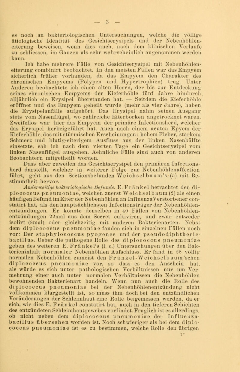 es noch an bakteriologischen Untersuchungen, welche die völlige ätiologische Identität des Gesichtserysipels und der Nebenhöhlen- eiterung beweisen, wenn dies auch, nach dem klinischen Verlaufe zu schliessen, im Ganzen als sehr wahrscheinlich angenommen werden kann. Ich habe mehrere Fälle von Gesichtserysipel mit Nebenhöhlen- eiterung combinirt beobachtet. In den meisten Fällen war das Empyem sicherlich früher vorhanden, da das Empyem den Charakter des chronischen Empyems (Polypen und Hypertrophien) trug. Unter Anderen beobachtete ich einen alten Herrn, der bis zur Entdeckung seines chronischen Empyems der Kieferhöhle fünf Jahre hindurch, alljährlich ein Erysipel überstanden hat. — Seitdem die Kieferhöhle eröffnet und das Empyem geheilt wurde (mehr als vier Jahre), haben die Erysipelanfälle aufgehört. Das Erysipel nahm seinen Ausgang stets vom Nasenflügel, wo zahlreiche Eiterborken angetrocknet waren. Zweifellos war hier das Empyem der primäre Infectionsherd, welcher das Erysipel herbeigeführt hat. Auch nach einem acuten Epyem der Kieferhöhle, das mit stürmischen Erscheinungen: hohem Fieber, starkem Schmerz und blutig-eiterigem Ausfluss aus der linken Nasenhälfte einsetzte, sah ich nach dem vierten Tage ein Gesichtserysipel vom linken Nasenflügel ausgehen. Aehnliche Fälle sind auch von anderen Beobachtern mitgetheilt worden. Dass aber zuweilen das Gesichtserysipel den primären Infections- herd darstellt, welcher in weiterer Folge zur Nebenhöhlenaffection führt, geht aus den Sectionsbefunden Weichselbaum's (5) mit Be- stimmtheit hervor. Anderweitige bakteriologische Befunde. E. Fränkel betrachtet den di- plococcus pneumoniae, welchen zuerst Weichselbaum (2) als einen häufigen Befund im Eiter der Nebenhöhlen an Influenza Verstorbener con- statirt hat, als den hauptsächlichsten Infectionsträger der Nebenhöhlen- entzündungen. Er konnte denselben in 40 Fällen von Nebenhöhlen- entzündungen 22mal aus dem Secret cultiviren, und zwar entweder isolirt (8mal) oder gleichzeitig mit anderen Bakterienarten. Nebst dem diplococcus pneumoniae fanden sich in einzelnen Fällen noch vor: Der staphylococcus pyogenes und der pseudodiphtherie- bacillus. Ueber die pathogene Rolle des diplococcus pneumoniae geben des weiteren E. Fränkel's (1. c.) Untersuchungen über den Bak- terieninhalt normaler Nebenhöhlen Aufschluss. Er fand in 28 völlig normalen Nebenhöhlen zumeist den Fr änkel-Weichselbaum,sehen diplococcus pneumoniae vor, so dass es den Anschein hat, als würde es sich unter pathologischen Verhältnissen nur um Ver- mehrung einer auch unter normalen Verhältnissen die Nebenhöhlen bewohnenden Bakterienart handeln. Wenn nun auch die Rolle des diplococcus pneumoniae bei der Nebenhöhlenentzündung nicht vollkommen klargestellt ist, so muss ihm doch bei den entzündlichen Veränderungen der Schleimhaut eine Rolle beigemessen werden, da er sich, wie dies E. Fränkel constatirt hat, auch in den tieferen Schichten des entzündeten Schleimhautgewebes vorfindet. Fraglich ist es allerdings, ob nicht neben dem diplococcus pneumoniae der Influenza- bacillus übersehen worden ist. Noch schwieriger als bei dem diplo- coccus pneumoniae ist es zu bestimmen, welche Rolle den übrigen