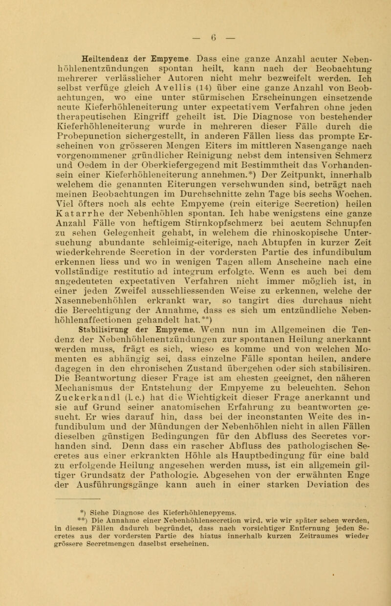 Heiltendenz der Empyeme. Dass eine ganze Anzahl acuter Neben- höhlenentzündungen spontan heilt, kann nach der Beobachtung mehrerer verlässlicher Autoren nicht mehr bezweifelt werden. Ich selbst verfüge gleich Avellis (14) über eine ganze Anzahl von Beob- achtungen, wo eine unter stürmischen Erscheinungen einsetzende acute Kieferhöhleneiterung unter expectativem Verfahren ohne jeden therapeutischen Eingriff geheilt ist. Die Diagnose von bestehender Kieferhöhleneiterung wurde in mehreren dieser Fälle durch die Probepunction sichergestellt, in anderen Fällen Hess das prompte Er- scheinen von grösseren Mengen Eiters im mittleren Nasengange nach vorgenommener gründlicher Reinigung nebst dem intensiven Schmerz und Oedem in der Oberkiefergegend mit Bestimmtheit das Vorhanden- sein einer Kieferhöhleneiterung annehmen.*) Der Zeitpunkt, innerhalb welchem die genannten Eiterungen verschwunden sind, beträgt nach meinen Beobachtungen im Durchschnitte zehn Tage bis sechs Wochen. Viel öfters noch als echte Empyeme (rein eiterige Secretion) heilen Katarrhe der Nebenhöhlen spontan. Ich habe wenigstens eine ganze Anzahl Fälle von heftigem Stirnkopfschmerz bei acutem Schnupfen zu sehen Gelegenheit gehabt, in welchem die rhinoskopische Unter- suchung abundante schleimig-eiterige, nach Abtupfen in kurzer Zeit wiederkehrende Secretion in der vordersten Partie des infundibulum erkennen Hess und wo in wenigen Tagen allem Anscheine nach eine vollständige restitutio ad integrum erfolgte. Wenn es auch bei dem angedeuteten expectativen Verfahren nicht immer möglich ist, in einer jeden Zweifel ausschliessenden Weise zu erkennen, welche der Nasennebenhöhlen erkrankt war, so tangirt dies durchaus nicht die Berechtigung der Annahme, dass es sich um entzündliche Neben- höhlenaffectionen gehandelt hat.**) Stabilisirung der Empyeme. Wenn nun im Allgemeinen die Ten- denz der Nebenhöhlenentzündungen zur spontanen Heilung anerkannt werden muss, fragt es sich, wieso es komme und von welchen Mo- menten es abhängig sei, dass einzelne Fälle spontan heilen, andere dagegen in den chronischen Zustand übergehen oder sich stabilisiren. Die Beantwortung dieser Frage ist am ehesten geeignet, den näheren Mechanismus der Entstehung der Empyeme zu beleuchten. Schon Zuckerkandl (I.e.) hat die Wichtigkeit dieser Frage anerkannt und sie auf Grund seiner anatomischen Erfahrung zu beantworten ge- sucht. Er wies darauf hin, dass bei der inconstanten Weite des in- fundibulum und der Mündungen der Nebenhöhlen nicht in allen Fällen dieselben günstigen Bedingungen für den Abfluss des Secretes vor- handen sind. Denn dass ein rascher Abfluss des pathologischen Se- cretes aus einer erkrankten Höhle als Hauptbedingung für eine bald zu erfolgende Heilung angesehen werden muss, ist ein allgemein gil- tiger Grundsatz der Pathologie. Abgesehen von der erwähnten Enge der Ausführungsgänge kann auch in einer starken Deviation des *) Siehe Diagnose des Kieferhöhlenepyems. **) Die Annahme einer Nebenhöhlensecretion wird, wie wir später sehen werden, in diesen Fällen dadurch begründet, dass nach vorsichtiger Entfernung jeden Se- cretes aus der vordersten Partie des hiatus innerhalb kurzen Zeitraumes wieder grössere Secretmengen daselbst erscheinen.