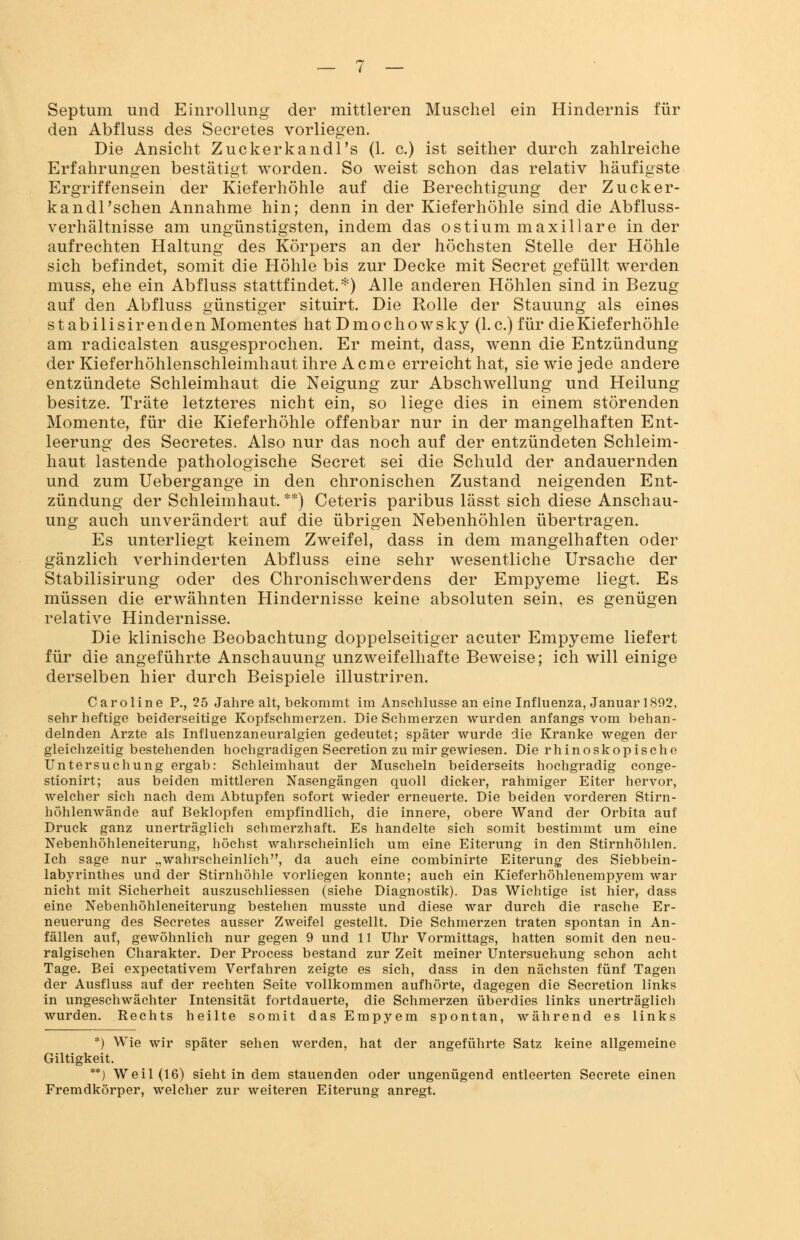 Septum und Einrollung der mittleren Muschel ein Hindernis für den Abfluss des Secretes vorliegen. Die Ansicht Zuckerkandl's (1. c.) ist seither durch zahlreiche Erfahrungen bestätigt worden. So weist schon das relativ häufigste Ergriffensein der Kieferhöhle auf die Berechtigung der Zucker- kandl'schen Annahme hin; denn in der Kieferhöhle sind die Abfluss- verhältnisse am ungünstigsten, indem das ostium maxillare in der aufrechten Haltung des Körpers an der höchsten Stelle der Höhle sich befindet, somit die Höhle bis zur Decke mit Secret gefüllt werden muss, ehe ein Abfluss stattfindet.*) Alle anderen Höhlen sind in Bezug auf den Abfluss günstiger situirt. Die Rolle der Stauung als eines stabilisir enden Momentes hat Dmochowsky (I.e.) für die Kieferhöhle am radicalsten ausgesprochen. Er meint, dass, wenn die Entzündung der Kieferhöhlenschleimhaut ihre Acme erreicht hat, sie wie jede andere entzündete Schleimhaut die Neigung zur Abschwellung und Heilung besitze. Träte letzteres nicht ein, so liege dies in einem störenden Momente, für die Kieferhöhle offenbar nur in der mangelhaften Ent- leerung des Secretes. Also nur das noch auf der entzündeten Schleim- haut lastende pathologische Secret sei die Schuld der andauernden und zum Uebergange in den chronischen Zustand neigenden Ent- zündung der Schleimhaut. **) Ceteris paribus lässt sich diese Anschau- ung auch unverändert auf die übrigen Nebenhöhlen übertragen. Es unterliegt keinem Zweifel, dass in dem mangelhaften oder gänzlich verhinderten Abfluss eine sehr wesentliche Ursache der Stabilisirung oder des Chronischwerdens der Empyeme liegt. Es müssen die erwähnten Hindernisse keine absoluten sein, es genügen relative Hindernisse. Die klinische Beobachtung doppelseitiger acuter Empyeme liefert für die angeführte Anschauung unzweifelhafte Beweise; ich will einige derselben hier durch Beispiele illustriren. Caroline P., 25 Jahre alt, bekommt im Anschlüsse an eine Influenza, Januar 1892, sehr heftige beiderseitige Kopfschmerzen. Die Schmerzen wurden anfangs vom behan- delnden Arzte als Influenzaneuralgien gedeutet; später wurde die Kranke wegen der gleichzeitig bestehenden hochgradigen Secretion zu mir gewiesen. Die rhinoskopische Untersuchung ergab: Schleimhaut der Muscheln beiderseits hochgradig conge- stionirt; aus beiden mittleren Nasengängen quoll dicker, rahmiger Eiter hervor, welcher sich nach dem Abtupfen sofort wieder erneuerte. Die beiden vorderen Stirn- höhlenwände auf Beklopfen empfindlich, die innere, obere Wand der Orbita auf Druck ganz unerträglich schmerzhaft. Es handelte sich somit bestimmt um eine Nebenhöhleneiterung, höchst wahrscheinlich um eine Eiterung in den Stirnhöhlen. Ich sage nur „wahrscheinlich, da auch eine combinirte Eiterung des Siebbein- labyrinthes und der Stirnhöhle vorliegen konnte; auch ein Kieferhöhlenempyem war nicht mit Sicherheit auszuschliessen (siehe Diagnostik). Das Wichtige ist hier, dass eine Nebenhöhleneiterung bestehen musste und diese war durch die rasche Er- neuerung des Secretes ausser Zweifel gestellt. Die Schmerzen traten spontan in An- fällen auf, gewöhnlich nur gegen 9 und 11 Uhr Vormittags, hatten somit den neu- ralgischen Charakter. Der Process bestand zur Zeit meiner Untersuchung schon acht Tage. Bei expeetativem Verfahren zeigte es sich, dass in den nächsten fünf Tagen der Ausfluss auf der rechten Seite vollkommen aufhörte, dagegen die Secretion links in ungeschwächter Intensität fortdauerte, die Schmerzen überdies links unerträglich wurden. Rechts heilte somit das Empyem spontan, während es links *) Wie wir später sehen werden, hat der angeführte Satz keine allgemeine Giltigkeit. **) Weil (16) sieht in dem stauenden oder ungenügend entleerten Secrete einen Fremdkörper, welcher zur weiteren Eiterung anregt.