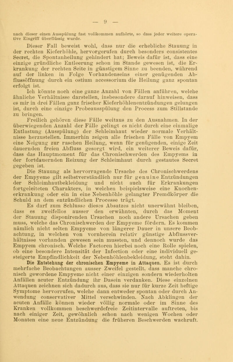 nach dieser einen Ausspülung fast vollkommen aufhörte, so dass jeder weitere opera- tive Eingriff überflüssig wurde. Dieser Fall beweist wohl, dass nur die erhebliche Stauung in der rechten Kieferhöhle, hervorgerufen durch besonders consistentes Secret, die Spontanheilung gehindert hat; Beweis dafür ist, dass eine einzige gründliche Entleerung schon im Stande gewesen ist, die Er- krankung der rechten Seite in günstigem Sinne zu beenden, während auf der linken in Folge Vorhandenseins einer genügenden Ab- flussöffnung durch ein ostium accessorium die Heilung ganz spontan erfolgt ist. Ich könnte noch eine ganze Anzahl von Fällen anführen, welche ähnliche Verhältnisse darstellen, insbesondere darauf hinweisen, dass es mir in drei Fällen ganz frischer Kieferhöhlenentzündungen gelungen ist, durch eine einzige Probeausspülung den Process zum Stillstande zu bringen. Freilich gehören diese Fälle weitaus zu den Ausnahmen. In der überwiegenden Anzahl der Fälle gelingt es nicht durch eine einmalige Entlastung (Ausspülung) der Schleimhaut wieder normale Verhält- nisse herzustellen. Immerhin zeigen alle frischen Fälle von Empyem eine Neigung zur raschen Heilung, wenn für genügenden, einige Zeit dauernden freien Abfluss gesorgt wird, ein weiterer Beweis dafür, dass das Hauptmoment für das Chronischwerden des Empyems in der fortdauernden Reizung der Schleimhaut durch gestautes Secret gegeben ist. Die Stauung als hervorragende Ursache des Chronischwerdens der Empyeme gilt selbstverständlich nur für genuine Entzündungen der Schleimhautbekleidung und nicht auch für Erkrankungen fortgeleiteten Charakters, in welchen beispielsweise eine Knochen- erkrankung oder ein in eine Nebenhöhle gelangter Fremdkörper die Schuld an dem entzündlichen Processe trägt. Es darf zum Schlüsse dieses Absatzes nicht unerwähnt bleiben, dass es zweifellos ausser den erwähnten, durch das Moment der Stauung disponirenden Ursachen noch andere Ursachen geben muss, welche das Chronischwerden der Empyeme fördern. Es kommen nämlich nicht selten Empyeme von längerer Dauer in unsere Beob- achtung, in welchen von vornherein relativ günstige Abflussver- hältnisse vorhanden gewesen sein mussten, und dennoch wurde das Empyem chronisch. Welche Factoren hierbei noch eine Rolle spielen, ob eine besondere Intensität der Infection oder eine individuell ge- steigerte Empfindlichkeit der Nebenhöhlenbekleidung, steht dahin. Die Entstehung der chronischen Empyeme in Attaquen. Es ist durch mehrfache Beobachtungen ausser Zweifel gestellt, dass manche chro- nisch gewordene Empyeme nicht einer einzigen sondern wiederholten Anfällen acuter Entzündung ihr Dasein verdanken. Diese einzelnen Attaquen zeichnen sich dadurch aus, dass sie nur für kurze Zeit heftige Symptome hervorrufen, welche dann entweder spontan oder durch An- wendung conservativer Mittel verschwinden. Nach Abklingen der acuten Anfälle können wieder völlig normale oder im Sinne des Kranken vollkommen beschwerdefreie Zeitintervalle auftreten, bis nach einiger Zeit, gewöhnlich schon nach wenigen Wochen oder Monaten eine neue Entzündung die früheren Beschwerden wachruft.