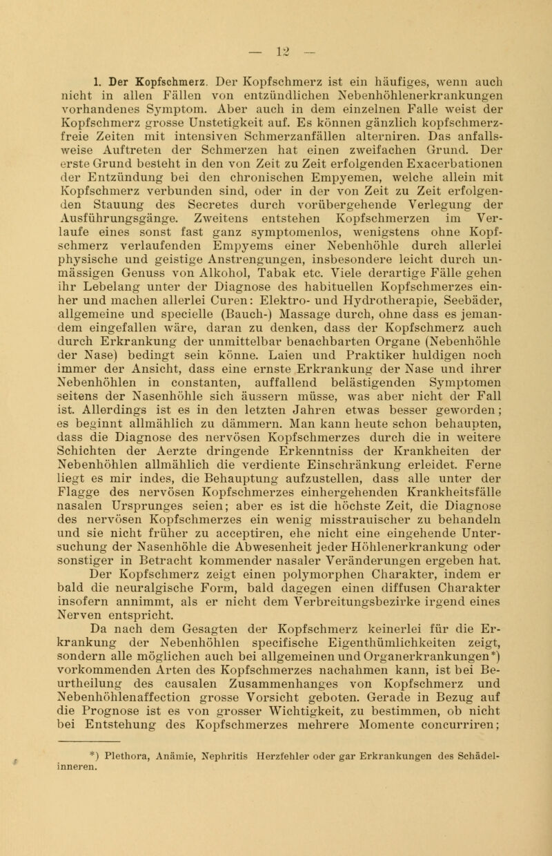 1. Der Kopfschmerz. Der Kopfschmerz ist ein häufiges, wenn auch nicht in allen Fällen von entzündlichen Nebenhöhlenerkrankungen vorhandenes Symptom. Aber auch in dem einzelnen Falle weist der Kopfschmerz grosse Unstetigkeit auf. Es können gänzlich köpf schmerz- freie Zeiten mit intensiven Schmerzanfällen alterniren. Das anfalls- weise Auftreten der Schmerzen hat einen zweifachen Grund. Der erste Grund besteht in den von Zeit zu Zeit erfolgenden Exacerbationen der Entzündung bei den chronischen Empyemen, welche allein mit Kopfschmerz verbunden sind, oder in der von Zeit zu Zeit erfolgen- den Stauung des Secretes durch vorübergehende Verlegung der Ausführungsgänge. Zweitens entstehen Kopfschmerzen im Ver- laufe eines sonst fast ganz symptomenlos, wenigstens ohne Kopf- schmerz verlaufenden Empyems einer Nebenhöhle durch allerlei physische und geistige Anstrengungen, insbesondere leicht durch un- mässigen Genuss von Alkohol, Tabak etc. Viele derartige Fälle gehen ihr Lebelang unter der Diagnose des habituellen Kopfschmerzes ein- her und machen allerlei Curen: Elektro- und Hydrotherapie, Seebäder, allgemeine und specielle (Bauch-) Massage durch, ohne dass es jeman- dem eingefallen wäre, daran zu denken, dass der Kopfschmerz auch durch Erkrankung der unmittelbar benachbarten Organe (Nebenhöhle der Nase) bedingt sein könne. Laien und Praktiker huldigen noch immer der Ansicht, dass eine ernste Erkrankung der Nase und ihrer Nebenhöhlen in constanten, auffallend belästigenden Symptomen seitens der Nasenhöhle sich äussern müsse, was aber nicht der Fall ist. Allerdings ist es in den letzten Jahren etwas besser geworden; es beginnt allmählich zu dämmern. Man kann heute schon behaupten, dass die Diagnose des nervösen Kopfschmerzes durch die in weitere Schichten der Aerzte dringende Erkenntniss der Krankheiten der Nebenhöhlen allmählich die verdiente Einschränkung erleidet. Ferne liegt es mir indes, die Behauptung aufzustellen, dass alle unter der Flagge des nervösen Kopfschmerzes einhergehenden Krankheitsfälle nasalen Ursprunges seien; aber es ist die höchste Zeit, die Diagnose des nervösen Kopfschmerzes ein wenig misstrauischer zu behandeln und sie nicht früher zu acceptiren, ehe nicht eine eingehende Unter- suchung der Nasenhöhle die Abwesenheit jeder Höhlenerkrankung oder sonstiger in Betracht kommender nasaler Veränderungen ergeben hat. Der Kopfschmerz zeigt einen polymorphen Charakter, indem er bald die neuralgische Form, bald dagegen einen diffusen Charakter insofern annimmt, als er nicht dem Verbreitungsbezirke irgend eines Nerven entspricht. Da nach dem Gesagten der Kopfschmerz keinerlei für die Er- krankung der Nebenhöhlen specifische Eigenthümlichkeiten zeigt, sondern alle möglichen auch bei allgemeinen und Organerkrankungen*) vorkommenden Arten des Kopfschmerzes nachahmen kann, ist bei Be- urtheilung des causalen Zusammenhanges von Kopfschmerz und Nebenhöhlenaffection grosse Vorsicht geboten. Gerade in Bezug auf die Prognose ist es von grosser Wichtigkeit, zu bestimmen, ob nicht bei Entstehung des Kopfschmerzes mehrere Momente concurriren; *) Plethora, Anämie, Nephritis Herzfehler oder gar Erkrankungen des Schädel- inneren.