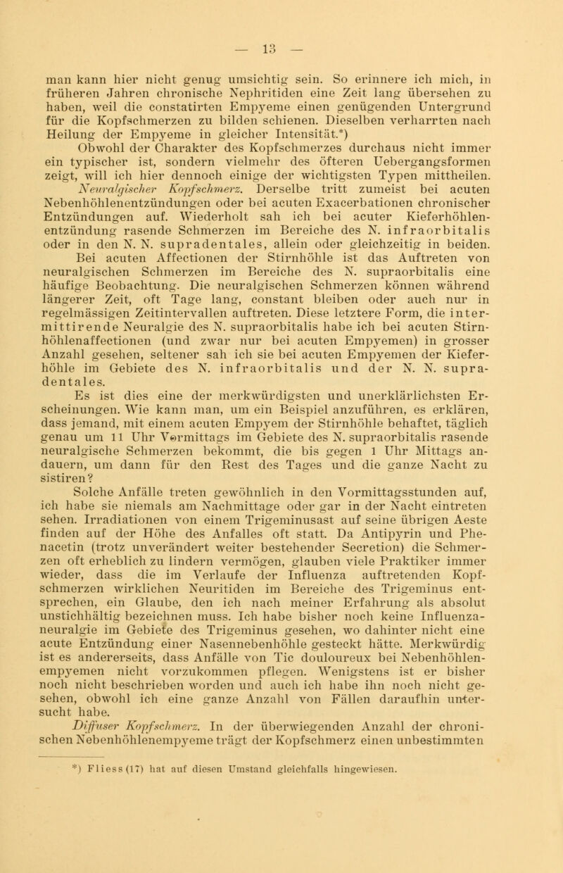 man kann hier nicht genug umsichtig sein. So erinnere ich mich, in früheren Jahren chronische Nephritiden eine Zeit lang übersehen zu haben, weil die constatirten Empyeme einen genügenden Untergrund für die Kopfschmerzen zu bilden schienen. Dieselben verharrten nach Heilung der Empyeme in gleicher Intensität.*) Obwohl der Charakter des Kopfschmerzes durchaus nicht immer ein typischer ist, sondern vielmehr des öfteren Uebergangsformen zeigt, will ich hier dennoch einige der wichtigsten Typen mittheilen. Neuralgischer Kopfschmerz. Derselbe tritt zumeist bei acuten Nebenhöhlenentzündungen oder bei acuten Exacerbationen chronischer Entzündungen auf. Wiederholt sah ich bei acuter Kieferhöhlen- entzündung rasende Schmerzen im Bereiche des N. infraorbitalis oder in den N. N. supradentales, allein oder gleichzeitig in beiden. Bei acuten Affectionen der Stirnhöhle ist das Auftreten von neuralgischen Schmerzen im Bereiche des N. supraorbitalis eine häufige Beobachtung. Die neuralgischen Schmerzen können während längerer Zeit, oft Tage lang, constant bleiben oder auch nur in regelmässigen Zeitintervallen auftreten. Diese letztere Form, die inter- mittirende Neuralgie des N. supraorbitalis habe ich bei acuten Stirn- höhlenaffectionen (und zwar nur bei acuten Empyemen) in grosser Anzahl gesehen, seltener sah ich sie bei acuten Empyemen der Kiefer- höhle im Gebiete des N. infraorbitalis und der N. N. supra- dentales. Es ist dies eine der merkwürdigsten und unerklärlichsten Er- scheinungen. Wie kann man, um ein Beispiel anzuführen, es erklären, dass jemand, mit einem acuten Empj^em der Stirnhöhle behaftet, täglich genau um 11 Uhr Vormittags im Gebiete des N. supraorbitalis rasende neuralgische Sehmerzen bekommt, die bis gegen 1 Uhr Mittags an- dauern, um dann für den Rest des Tages und die ganze Nacht zu sistiren? Solche Anfälle treten gewöhnlich in den Vormittagsstunden auf, ich habe sie niemals am Nachmittage oder gar in der Nacht eintreten sehen. Irradiationen von einem Trigeminusast auf seine übrigen Aeste finden auf der Höhe des Anfalles oft statt. Da Antipyrin und Phe- nacetin (trotz unverändert weiter bestehender Secretion) die Schmer- zen oft erheblich zu lindern vermögen, glauben viele Praktiker immer wieder, dass die im Verlaufe der Influenza auftretenden Kopf- schmerzen wirklichen Neuritiden im Bereiche des Trigeminus ent- sprechen, ein Glaube, den ich nach meiner Erfahrung als absolut unstichhältig bezeichnen muss. Ich habe bisher noch keine Influenza- neuralgie im Gebiete des Trigeminus gesehen, wo dahinter nicht eine acute Entzündung einer Nasennebenhöhle gesteckt hätte. Merkwürdig ist es andererseits, dass Anfälle von Tic douloureux bei Nebenhöhlen- empyemen nicht vorzukommen pflegen. Wenigstens ist er bisher noch nicht beschrieben worden und auch ich habe ihn noch nicht ge- sehen, obwohl ich eine ganze Anzahl von Fällen daraufhin unter- sucht habe. Diffuser Kopfschmerz. In der überwiegenden Anzahl der chroni- schen Nebenhöhlenempyeme trägt der Kopfschmerz einen unbestimmten ) Fliess(lT) hat auf diesen Umstand gleichfalls hingewiesen.