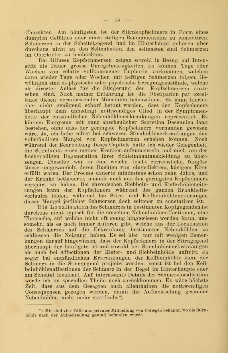 Charakter. Am häufigsten ist der Stirnkopfschmerz in Form eines dumpfen Gefühles oder eines stetigen Benommenseins zu constatiren. Schmerzen in der Scheitelgegend und im Hinterhaupt gehören aber durchaus nicht zu den Seltenheiten. Am seltensten sind Schmerzen im Oberkiefer zu beobachten. Die diffusen Kopfschmerzen zeigen sowohl in Bezug auf Inten- sität als Dauer grosse Unregelmässigkeiten. Es können Tage oder Wochen von relativ vollkommener Euphorie vorkommen, welchen dann wieder Tage oder Wochen mit heftigen Schmerzen folgen. Ge- wöhnlich sind es physische oder psychische Erregungszustände, welche als directer Anlass für die Steigerung der Kopfschmerzen anzu- sehen sind. Nach meiner Erfahrung ist die Obstipation par excel- lence diesen veranlassenden Momenten beizuzählen. Es kann hierbei aber nicht genügend scharf betont werden, dass der Kopfschmerz überhaupt kein unbedingt nothwendiges Glied in der Symptomen- kette der entzündlichen Nebenhöhlenerkrankungen repräsentirt. Es können Empyeme mit ganz abscheulicher Secretion Decennien lang bestehen, ohne dass der geringste Kopfschmerz vorhanden gewesen wäre. Ja, ich habe selbst bei schweren Stirnhöhlenerkrankungen den vollständigen Mangel von Kopfschmerzen erheben können. Noch während der Bearbeitung dieses Capitels hatte ich wieder Gelegenheit, die Stirnhöhle eines meiner Kranken aufzumeisseln und mich von der hochgradigen Degeneration ihrer Schleimhautauskleidung zu über- zeugen. Dieselbe war in eine weiche, leicht zerreissliche, fungöse Masse umgewandelt, deren Buchten von eingedicktem, käsigem Eiter erfüllt waren. Der Process dauerte mindestens schon zehn Jahre, und der Kranke betheuerte, niemals auch nur den geringsten Kopfschmerz verspürt zu haben. Bei chronischen Siebbein- und Kieferhöhleneite- rungen kann der Kopfschmerz während des ganzen Krankheits- verlaufes fehlen, während bei Stirn- und Keilbeinhöhleneiterungen dieser Mangel jeglicher Schmerzen doch seltener zu constatiren ist. Die Localisation des Schmerzes in bestimmten Kopf gegenden ist durchaus nicht typisch für die einzelnen Nebenhöhlenaffectionen, eine Thatsache, auf welche nicht oft genug hingewiesen werden kann, um- somehr, als es noch immer Autoren gibt, welche aus der Localisation des Schmerzes auf die Erkrankung bestimmter Nebenhöhlen zu schliessen die Neigung haben. Es sei hier nur mit wenigen Bemer- kungen darauf hingewiesen, dass der Kopfschmerz in der Stirngegend überhaupt der häufigste ist und sowohl bei Stirnhöhlenerkrankungen als auch bei Affectionen der Kiefer- und Siebbeinhöhle auftritt. Ja sogar bei entzündlichen Erkrankungen der Keilbeinhöhle kann der Schmerz in die Stirngegend projicirt werden; sonst ist bei den Keil- beinhöhlenaffectionen der Schmerz in der Regel im Hinterhaupte oder am Scheitel localisirt. Auf interessante Details der Schmerzlocalisation werde ich im speciellen Theile noch zurückkommen. Es wäre höchste Zeit, dass aus dem Gesagten auch allenthalben die nothwendigen Consequenzen gezogen werden, damit die Aufmeisselung gesunder Nebenhöhlen nicht mehr stattfinde.*) *) Mir sind vier Fälle aus privater Mittheilung von Collegen bekannt, wo die Stirn- höhle nach der Aufmeisselung gesund befunden wurde.