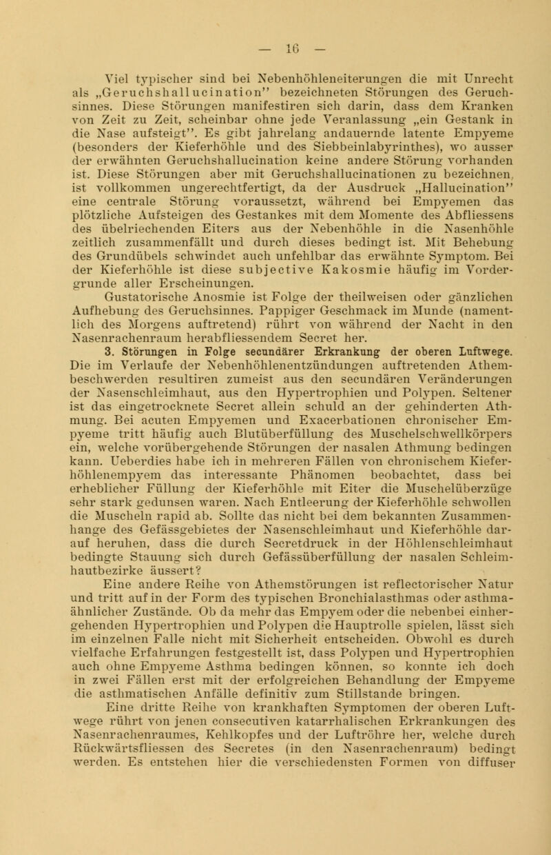 Viel typischer sind bei Nebenhöhleneiterungen die mit Unrecht als „Geruchshallucination bezeichneten Störungen des Geruch- sinnes. Diese Störungen manifestiren sich darin, dass dem Kranken von Zeit zu Zeit, scheinbar ohne jede Veranlassung „ein Gestank in die Nase aufsteigt. Es gibt jahrelang andauernde latente Empyeme (besonders der Kieferhöhle und des Siebbeinlabyrinthes), wo ausser der erwähnten Geruchshallucination keine andere Störung vorhanden ist. Diese Störungen aber mit Geruchshallucinationen zu bezeichnen, ist vollkommen ungerechtfertigt, da der Ausdruck „Hallucination eine centrale Störung voraussetzt, während bei Empyemen das plötzliche Aufsteigen des Gestankes mit dem Momente des Abfliessens des übelriechenden Eiters aus der Nebenhöhle in die Nasenhöhle zeitlich zusammenfällt und durch dieses bedingt ist. Mit Behebung des Grundübels schwindet auch unfehlbar das erwähnte Symptom. Bei der Kieferhöhle ist diese subjective Kakosmie häufig im Vorder- grunde aller Erscheinungen. Gustatorische Anosmie ist Folge der theilweisen oder gänzlichen Aufhebung des Geruchsinnes. Pappiger Geschmack im Munde (nament- lich des Morgens auftretend) rührt von während der Nacht in den Nasenrachenraum herabfliessendem Secret her. 3. Störungen in Folge secnndärer Erkrankung der oberen Luftwege. Die im Verlaufe der Nebenhöhlenentzündungen auftretenden Athem- beschwerden resultiren zumeist aus den secundären Veränderungen der Nasenschleimhaut, aus den Hypertrophien und Polypen. Seltener ist das eingetrocknete Secret allein schuld an der gehinderten Ath- mung. Bei acuten Empj^emen und Exacerbationen chronischer Em- pyeme tritt häufig auch Blutüberfüllung des Muschelschwellkörpers ein, welche vorübergehende Störungen der nasalen Athmung bedingen kann. Ueberdies habe ich in mehreren Fällen von chronischem Kiefer- höhlenempyem das interessante Phänomen beobachtet, dass bei erheblicher Füllung der Kieferhöhle mit Eiter die Muschelüberzüge sehr stark gedunsen waren. Nach Entleerung der Kieferhöhle schwollen die Muscheln rapid ab. Sollte das nicht bei dem bekannten Zusammen- hange des Gefässgebietes der Nasenschleimhaut und Kieferhöhle dar- auf heruhen, dass die durch Secretdruck in der Höhlenschleimhaut bedingte Stauung sich durch Gefässüberfüllung der nasalen Schleim- hautbezirke äussert? Eine andere Reihe von Athemstörungen ist reflectorischer Natur und tritt auf in der Form des typischen Bronchialasthmas oder asthma- ähnlicher Zustände. Ob da mehr das Empyem oder die nebenbei einher- gehenden Hypertrophien und Polypen die Hauptrolle spielen, lässt sich im einzelnen Falle nicht mit Sicherheit entscheiden. Obwohl es durch vielfache Erfahrungen festgestellt ist, dass Polypen und Hypertrophien auch ohne Empyeme Asthma bedingen können, so konnte ich doch in zwei Fällen erst mit der erfolgreichen Behandlung der Empyeme die asthmatischen Anfälle definitiv zum Stillstande bringen. Eine dritte Reihe von krankhaften Symptomen der oberen Luft- wege rührt von jenen consecutiven katarrhalischen Erkrankungen des Nasenrachenraumes, Kehlkopfes und der Luftröhre her, welche durch Rückwärtsfliessen des Secretes (in den Nasenrachenraum) bedingt werden. Es entstehen hier die verschiedensten Formen von diffuser