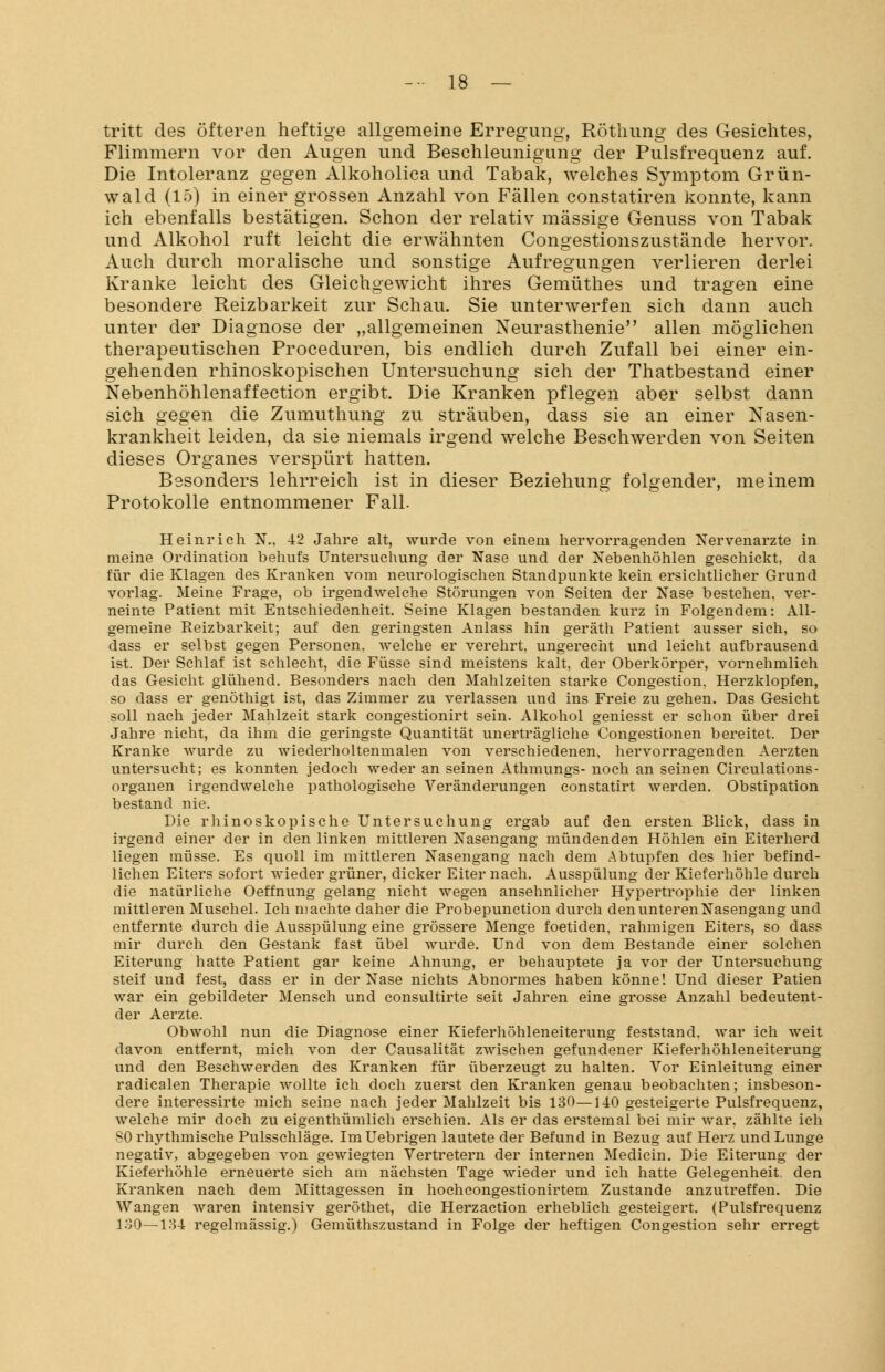 tritt des öfteren heftige allgemeine Erregung, Röthung des Gesichtes, Flimmern vor den Augen und Beschleunigung der Pulsfrequenz auf. Die Intoleranz gegen Alkoholica und Tabak, welches Symptom Grün- wald (15) in einer grossen Anzahl von Fällen constatiren konnte, kann ich ebenfalls bestätigen. Schon der relativ massige Genuss von Tabak und Alkohol ruft leicht die erwähnten Congestionszustände hervor. Auch durch moralische und sonstige Aufregungen verlieren derlei Kranke leicht des Gleichgewicht ihres Gemüthes und tragen eine besondere Reizbarkeit zur Schau. Sie unterwerfen sich dann auch unter der Diagnose der „allgemeinen Neurasthenie allen möglichen therapeutischen Proceduren, bis endlich durch Zufall bei einer ein- gehenden rhinoskopischen Untersuchung sich der Thatbestand einer Nebenhöhlenaffection ergibt. Die Kranken pflegen aber selbst dann sich gegen die Zumuthung zu sträuben, dass sie an einer Nasen- krankheit leiden, da sie niemals irgend welche Beschwerden von Seiten dieses Organes verspürt hatten. Besonders lehrreich ist in dieser Beziehung folgender, meinem Protokolle entnommener Fall. Heinrich N.. 42 Jahre alt, wurde von einem hervorragenden Nervenärzte in meine Ordination behufs Untersuchung der Nase und der Nebenhöhlen geschickt, da für die Klagen des Kranken vom neurologischen Standpunkte kein ersichtlicher Grund vorlag. Meine Frage, ob irgendwelche Störungen von Seiten der Nase bestehen, ver- neinte Patient mit Entschiedenheit. Seine Klagen bestanden kurz in Folgendem: All- gemeine Reizbarkeit; auf den geringsten Anlass hin geräth Patient ausser sich, so dass er selbst gegen Personen, welche er verehrt, ungerecht und leicht aufbrausend ist. Der Schlaf ist schlecht, die Füsse sind meistens kalt, der Oberkörper, vornehmlich das Gesicht glühend. Besonders nach den Mahlzeiten starke Congestion. Herzklopfen, so dass er genöthigt ist, das Zimmer zu verlassen und ins Freie zu gehen. Das Gesicht soll nach jeder Mahlzeit stark congestionirt sein. Alkohol geniesst er schon über drei Jahre nicht, da ihm die geringste Quantität unerträgliche Congestionen bereitet. Der Kranke wurde zu wiederholtenmalen von verschiedenen, hervorragenden Aerzten untersucht; es konnten jedoch weder an seinen Athmungs- noch an seinen Circulations- organen irgendwelche pathologische Veränderungen constatirt werden. Obstipation bestand nie. Die rhinoskopische Untersuchung ergab auf den ersten Blick, dass in irgend einer der in den linken mittleren Nasengang mündenden Höhlen ein Eiterherd liegen müsse. Es quoll im mittleren Nasengang nach dem Abtupfen des hier befind- lichen Eiters sofort wieder grüner, dicker Eiter nach. Ausspülung der Kieferhöhle durch die natürliche Oeffnung gelang nicht wegen ansehnlicher Hypertrophie der linken mittleren Muschel. Ich ni achte daher die Probepunction durch den unteren Nasengang und entfernte durch die Ausspülung eine grössere Menge foetiden, rahmigen Eiters, so dass mir durch den Gestank fast übel wurde. Und von dem Bestände einer solchen Eiterung hatte Patient gar keine Ahnung, er behauptete ja vor der Untersuchung- steif und fest, dass er in der Nase nichts Abnormes haben könne! Und dieser Patien war ein gebildeter Mensch und consultirte seit Jahren eine grosse Anzahl bedeuten- der Aerzte. Obwohl nun die Diagnose einer Kieferhöhleneiterung feststand, war ich weit davon entfernt, mich von der Causalität zwischen gefundener Kieferhöhleneiterung und den Beschwerden des Kranken für überzeugt zu halten. Vor Einleitung einer radicalen Therapie wollte ich doch zuerst den Kranken genau beobachten; insbeson- dere interessirte mich seine nach jeder Mahlzeit bis 130—140 gesteigerte Pulsfrequenz, welche mir doch zu eigenthümlich erschien. Als er das erstemal bei mir war. zählte ich 80 rhythmische Pulsschläge. ImUebrigen lautete der Befund in Bezug auf Herz und Lunge negativ, abgegeben von gewiegten Vertretern der internen Medicin. Die Eiterung der Kieferhöhle erneuerte sich am nächsten Tage wieder und ich hatte Gelegenheit, den Kranken nach dem Mittagessen in hochcongestionirtem Zustande anzutreffen. Die Wangen waren intensiv geröthet, die Herzaction erheblich gesteigert. (Pulsfrequenz 130—134 regelmässig.) Gemüthszustand in Folge der heftigen Congestion sehr erregt
