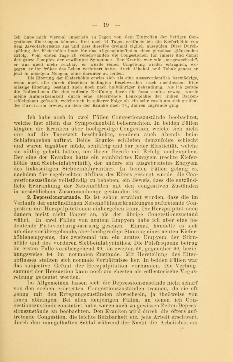 Ich habe mich viermal innerhab 14 Tagen von dem Eintreffen der heftigen Con- gestionen überzeugen können. Erst nach 14 Tagen eröffnete ich die Kieferhöhle von dem Alveolarfortsatze aus und liess dieselbe dreimal täglich ausspülen. Diese Durch- spülung der Kieferhöhle hatte für das Allgemeinbefinden einen geradezu glänzenden Erfolg. Vom ersten Tage ab verschwanden die Congestionen für immer und damit der ganze Complex der erwähnten Symptome. Der Kranke war wie ..ausgewechselt, er war nicht mehr reizbar, er wurde seiner Umgebung wieder erträglich, wo- gegen er ihr früher das Leben verbittert hatte. Auch Alkohol und Tabak genoss er jetzt in massigen Mengen, ohne darunter zu leiden. Die Eiterung der Kieferhöhle erwies sich als eine ausserordentlich hartnäckige, wenn auch alle durch dieselben bedingten Beschwerden rasch nachliessen. Eine massige Eiterung bestand auch noch nach halbjähriger Behandlung. Als ich gerade die Indicationen für eine radicale Eröffnung durch die fossa canina erwog, wurde meine Aufmerksamkeit durch eine ulcerirende Leukoplakie der linken Backen- schleimhaut gefesselt, welche sich in späterer Folge als ein sehr rasch um sich greifen- des Carcinom erwies, an dem der Kranke nach l1 2 Jahren zugrunde ging. Ich habe noch in zwei Fällen Congestionszustiinde beobachtet, welche fast allein das Symptoriienbild beherrschten. In beiden Fällen klagten die Kranken über hochgradige Congestion, welche sich nicht nur auf die Tageszeit beschränkte, sondern auch Abends beim Schlafengehen auftrat. Beide Kranke schliefen demzufolge schlecht und waren tagsüber müde, schläfrig und bar jeder Elasticität, welche sie nöthig gehabt hätten, um ihrem Berufe mit Erfolg nachzugehen. Der eine der Kranken hatte ein combinirtes Empyem (rechte Kiefer- höhle und Siebbeinlabyrinth), der andere ein ausgebreitetes Empyem des linksseitigen Siebbeinlabyrinthes. In beiden Fällen gelang es, nachdem für regelrechten Abflnss des Eiters gesorgt wurde, die Con- gestionszustände vollständig zu beheben, ein Beweis, dass die entzünd- liche Erkrankung der Nebenhöhlen mit den congestiven Zuständen in ursächlichem Zusammenhange gestanden ist. 2. Depressionszustände. Es ist schon erwähnt worden, dass die im Verlaufe der entzündlichen Nebenhöhlenerkrankungen auftretende Con- gestion mit Herzpalpitationen einhergehen kann. DieHerzpalpitationen dauern meist nicht länger an, als der übrige Congestionszustand währt. In zwei Fällen von acutem Empyem habe ich aber eine be- deutende Pulsverlangsamung gesehen. Einmal handelte es sich um eine vorübergehende, aber hochgradige Stauung eines acuten Kiefer- höhlenempyems, das zweitemal um ein acutes Empyem der Stirn- höhle und des vorderen Siebbeinlabyrinthes. Die Pulsfrequenz betrug im ersten Falle vorübergehend 60, im zweiten 66, gegenüber 90, bezie- hungsweise 84 im normalen Zustande. Mit Herstellung des Eiter - abflusses stellten sich normale Verhältnisse her. In beiden Fällen war das subjective Gefühl der Herzpalpitation vorhanden. Die Verlang- samung der Herzaction kann noch am ehesten als reflectorische Vagus- reizung gedeutet werden. Im Allgemeinen lassen sich die Deppessionszustände nicht scharf von den soeben erörterten Congestionszuständen trennen, da sie oft genug mit den Erregungszuständen abwechseln, ja theilweise von ihnen abhängen. Bei allen denjenigen Fällen, an denen ich Con- gestionszustände constatirt habe, waren auch zu gewissen Zeiten Depres- sionszustände zu beobachten. Den Kranken wird durch die öfters auf- tretende Congestion, die leichte Reizbarkeit etc. jede Arbeit erschwert, durch den mangelhaften Schlaf während der Nacht die Arbeitslust am