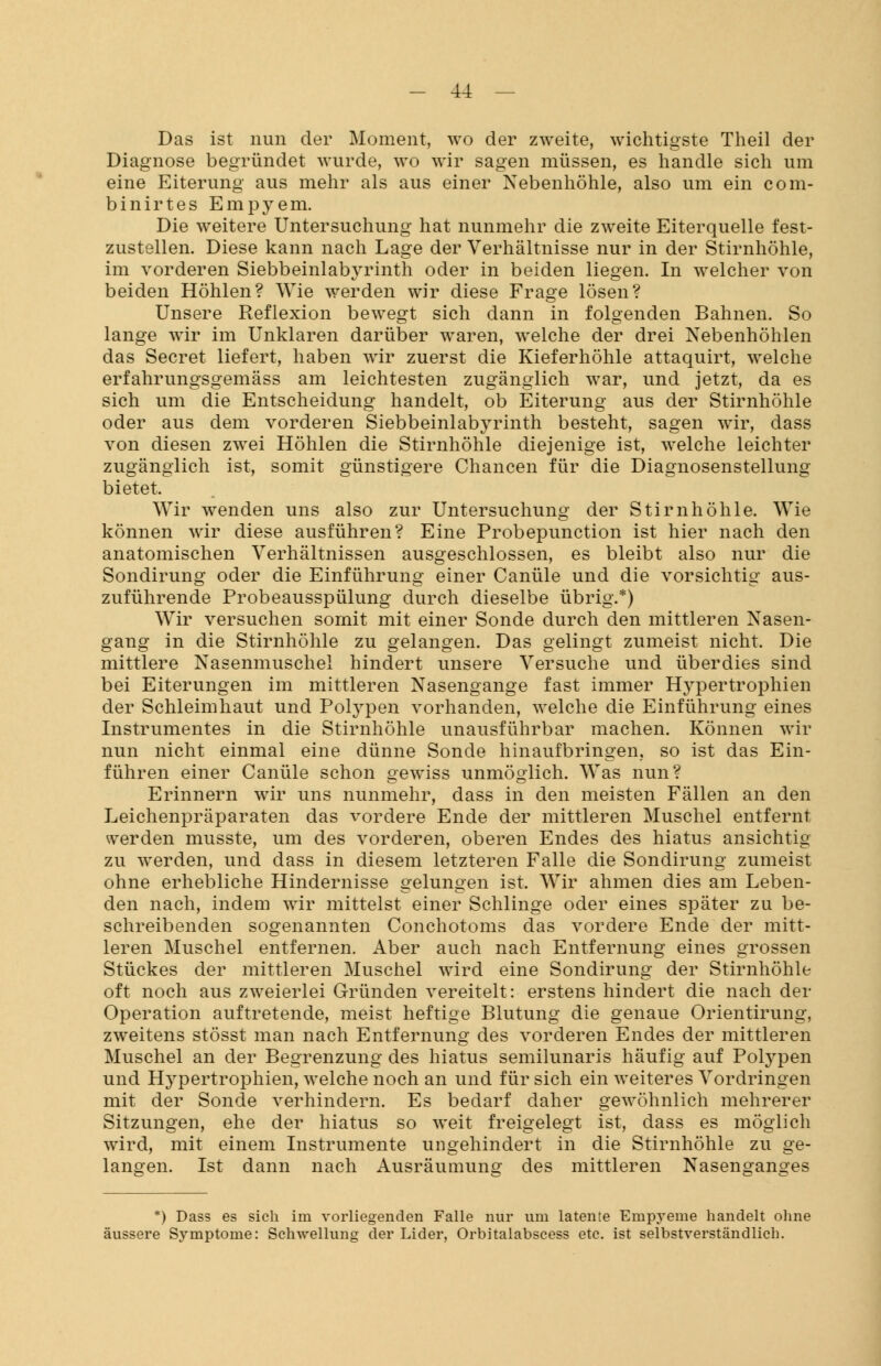 Das ist nun der Moment, wo der zweite, wichtigste Theil der Diagnose begründet wurde, wo wir sagen müssen, es handle sich um eine Eiterung aus mehr als aus einer Nebenhöhle, also um ein com- binirtes Empyem. Die weitere Untersuchung hat nunmehr die zweite Eiterquelle fest- zustellen. Diese kann nach Lage der Verhältnisse nur in der Stirnhöhle, im vorderen Siebbeinlabyrinth oder in beiden liegen. In welcher von beiden Höhlen? Wie werden wir diese Frage lösen? Unsere Reflexion bewegt sich dann in folgenden Bahnen. So lange wir im Unklaren darüber waren, welche der drei Nebenhöhlen das Secret liefert, haben wir zuerst die Kieferhöhle attaquirt, welche erfahrungsgemäss am leichtesten zugänglich war, und jetzt, da es sich um die Entscheidung handelt, ob Eiterung aus der Stirnhöhle oder aus dem vorderen Siebbeinlabyrinth besteht, sagen wir, dass von diesen zwei Höhlen die Stirnhöhle diejenige ist, welche leichter zugänglich ist, somit günstigere Chancen für die Diagnosenstellung bietet. Wir wenden uns also zur Untersuchung der Stirnhöhle. Wie können wir diese ausführen? Eine Probepunction ist hier nach den anatomischen Verhältnissen ausgeschlossen, es bleibt also nur die Sondirung oder die Einführung einer Canüle und die vorsichtig aus- zuführende Probeausspülung durch dieselbe übrig.*) Wir versuchen somit mit einer Sonde durch den mittleren Nasen- gang in die Stirnhöhle zu gelangen. Das gelingt zumeist nicht. Die mittlere Nasenmuschel hindert unsere Versuche und überdies sind bei Eiterungen im mittleren Nasengange fast immer H}Tpertrophien der Schleimhaut und Polypen vorhanden, welche die Einführung eines Instrumentes in die Stirnhöhle unausführbar machen. Können wir nun nicht einmal eine dünne Sonde hinaufbringen, so ist das Ein- führen einer Canüle schon gewiss unmöglich. Was nun? Erinnern wir uns nunmehr, dass in den meisten Fällen an den Leichenpräparaten das vordere Ende der mittleren Muschel entfernt werden musste, um des vorderen, oberen Endes des hiatus ansichtig zu werden, und dass in diesem letzteren Falle die Sondirung zumeist ohne erhebliche Hindernisse gelungen ist. Wir ahmen dies am Leben- den nach, indem wir mittelst einer Schlinge oder eines später zu be- schreibenden sogenannten Conchotoms das vordere Ende der mitt- leren Muschel entfernen. Aber auch nach Entfernung eines grossen Stückes der mittleren Muschel wird eine Sondirung der Stirnhöhle oft noch aus zweierlei Gründen vereitelt: erstens hindert die nach der Operation auftretende, meist heftige Blutung die genaue Orientirung, zweitens stösst man nach Entfernung des vorderen Endes der mittleren Muschel an der Begrenzung des hiatus semilunaris häufig auf Polypen und Hypertrophien, welche noch an und für sich ein weiteres Vordringen mit der Sonde verhindern. Es bedarf daher gewöhnlich mehrerer Sitzungen, ehe der hiatus so weit freigelegt ist, dass es möglich wird, mit einem Instrumente ungehindert in die Stirnhöhle zu ge- langen. Ist dann nach Ausräumung des mittleren Nasenganges *) Dass es sich im vorliegenden Falle nur um latente Empyeme handelt ohne äussere Symptome: Schwellung der Lider, Orbitalabscess etc. ist selbstverständlich.