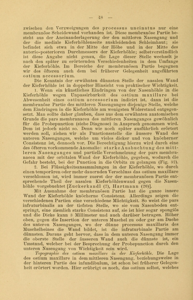 zwischen den Verzweigungen des processus uncinatus nur eine membranöse Scheidewand vorhanden ist Diese membranöse Partie be- steht aus der Aneinanderlagerung der den mittleren Nasengang und der die mediale Kieferhöhlenseite auskleidenden Schleimhaut; sie befindet sich etwa in der Mitte der Höhe und in der Mitte des anterio-posterioren Durchmessers der Kieferhöhle; selbstverständlich ist diese Angabe nicht genau, die Lage dieser Stelle wechselt je nach den später zu erörternden Verschiedenheiten in dem Umfange der Kieferhöhle. Im Bereiche der membranösen Partie begegnen wir des öfteren auch dem bei früherer Gelegenheit angeführten ostium accessorium. Die Kenntnis der erwähnten dünnsten Stelle der nasalen Wand der Kieferhöhle ist in doppelter Hinsicht von praktischer Wichtigkeit. 1. Wenn ein künstliches Eindringen von der Nasenhöhle in die Kieferhöhle wegen Unpassirbarkeit des ostium maxillare bei Abwesenheit eines ostium accessorium indicirt ist, dann ist die membranöse Partie des mittleren Nasenganges diejenige Stelle, welche dem Eindringen in die Kieferhöhle am wenigsten Widerstand entgegen- setzt. Man sollte daher glauben, dass aus dem erwähnten anatomischen Grunde die pars membranacea des mittleren Nasenganges gewöhnlich für die Probepunction (siehe Diagnose) in Anspruch genommen wird. Dem ist jedoch nicht so. Denn wie noch später ausführlich erörtert werden soll, ziehen wir als Punctionsstelle die äussere Wand des unteren Nasenganges, welche um vieles dicker und von knöcherner Consistenz ist, dennoch vor. Die Berechtigung hierzu wird durch eine des öfteren vorkommende Anomalie: starke Ausbuchtung des mitt- leren Nasenganges und partielle Verschmelzung der pars membra- nacea mit der orbitalen Wand der Kieferhöhle, gegeben, wodurch die Gefahr besteht, bei der Punction in die Orbita zu gelangen (Fig. 32). 2. Bei Flüssigkeitsansammlungen in der Kieferhöhle, wo durch einen temporären oder mehr dauernden Verschluss das ostium maxillare verschlossen ist, wird immer zuerst der der membranösen Partie ent- sprechende Theil der nasalen Kieferhöhlenwand gegen die Nasen- höhle vorgebuchtet [Zuckerkandl (7), Hartmann (20)]. Mit Ausnahme der membranösen Partie hat die ganze innere Wand der Kieferhöhle knöcherne Consistenz. Allerdings zeigen die verschiedenen Partien eine verschiedene Mächtigkeit. So weist die pars infraturbinalis an der tiefsten Stelle, wo sie vom Nasenboden ent- springt, eine ziemlich starke Consistenz auf, sie ist hier sogar spongiös und die Dicke kann 3 Millimeter und auch darüber betragen. Höher oben, gegen die Insertion der unteren Muschel zu oder gar am Dache des unteren Nasenganges, wo der dünne processus maxillaris des Muschelbeines die Wand bildet, ist die infraturbinale Partie am dünnsten. Daraus geht hervor, dass in dem unteren Nasengang immer die oberste Stelle der äusseren Wand auch die dünnste ist, ein Umstand, welcher bei der Besprechung der Probepunction durch den unteren Nasengang von Wichtigkeit sein wird. Topographie des ostium maxillare in der Kieferhöhle. Die Lage des ostium maxillare in dem mittleren Nasengang, beziehungsweise in der hinteren Partie des infundibulum, ist schon bei früherer Gelegen- heit erörtert worden. Hier erübrigt es noch, das ostium selbst, welches