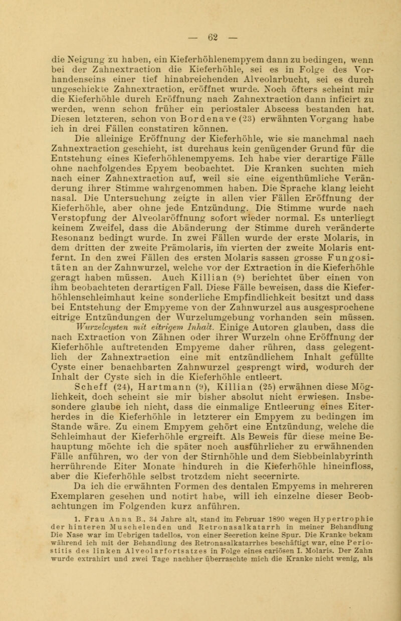 die Neigung zu haben, ein Kieferhöhlenempyem dann zu bedingen, «renn bei der Zahnextraction die Kieferhöhle, sei es in Folge des Vor- handenseins einer tief hinabreichenden Alveolarbucht, sei es durch schickte Zahnextraction, eröffnet wurde. Noch öfters scheint mir die Kieferhöhle durch Eröffnung nach Zahnextraction dann inficirt zu werden, wenn schon früher ein periostaler Abscess bestanden hat. Diesen letzteren, schon von Bor denave (23) erwähnten Vorgang habe ich in drei Fällen constatiren können. Die alleinige Eröffnung der Kieferhöhle, wie sie manchmal nach Zahnextraction geschieht, ist durchaus kein genügender Grund für die Entstehung eines Kieferhöhlenempyems. Ich habe vier derartige Fälle ohne nachfolgendes Epyem beobachtet. Die Kranken suchten mich nach einer Zahnextraction auf, weil sie eine eigenthümliche Verän- derung ihrer Stimme wahrgenommen haben. Die Sprache klang leicht nasal. Die Untersuchung zeigte in allen vier Fällen Eröffnung der Kieferhöhle, aber ohne jede Entzündung. Die Stimme wurde nach Verstopfung der Alveolaröffnung sofort wieder normal. Es unterliegt keinem Zweifel, dass die Abänderung der Stimme durch veränderte Resonanz bedingt wurde. In zwei Fällen wurde der erste Molaris, in dem dritten der zweite Prämolaris, im vierten der zweite Molaris ent- fernt. In den zwei Fällen des ersten Molaris sassen grosse Fungosi- täten an der Zahnwurzel, welche vor der Extraction in die Kieferhöhle 2eragt haben müssen. Auch Killian (9) berichtet über einen von ihm beobachteten derartigen Fall. Diese Fälle beweisen, dass die Kiefer- höhlenschleimhaut keine sonderliche Empfindlichkeit besitzt und dass bei Entstehung der Empyeme von der Zahnwurzel aus ausgesprochene eitrige Entzündungen der Wurzelum^ebung vorhanden sein müssen. Wurzelcysten mit eitrigem Inhalt. Einige Autoren glauben, dass die nach Extraction von Zähnen oder ihrer Wurzeln ohne Eröffnung der Kieferhöhle auftretenden Empyeme daher rühren, dass gelegent- lich der Zahnextraction eine mit entzündlichem Inhalt gefüllte Cyste einer benachbarten Zahnwurzel gesprengt wird, wodurch der Inhalt der Cyste sich in die Kieferhöhle entleert. Scheff (24), Hartmann (9), Killian (25) erwähnen diese Mög- lichkeit, doch scheint sie mir bisher absolut nicht erwiesen. Insbe- sondere glaube ich nicht, dass die einmalige Entleerung eines Eiter- herdes in die Kieferhöhle in letzterer ein Empyem zu bedingen im Stande wäre. Zu einem Empyem gehört eine Entzündung, welche die Schleimhaut der Kieferhöhle ergreift. Als Beweis für diese meine Be- hauptung möchte ich die später noch ausführlicher zu erwähnenden Fälle anführen, wo der von der Stirnhöhle und dem Siebbeinlabyrinth herrührende Eiter Monate hindurch in die Kieferhöhle hineinfloss, aber die Kieferhöhle selbst trotzdem nicht secernirte. Da ich die erwähnten Formen des dentalen Empyems in mehreren Exemplaren gesehen und notirt habe, will ich einzelne dieser Beob- achtungen im Folgenden kurz anführen. 1. Frau Anna B., 34 Jahre alt, stand irn Februar 1890 wegen Hypertrophie der hinteren Muschelenden und Retronasalkatarrh in meiner Behandlung Die Nase war im Uebrigen tadellos, von einer Seeretion keine Spur. Die Kranke bekam während ich mit der Behandlung des Retronasalkatarrhes beschäftigt war, eine Perio- stitis des linken Alveol arfortsatzes in Folge eines cariösen I. Molaris. Der Zahn wurde extrahirt und zwei Tage nachher überraschte mich die Kranke nicht wenig, als