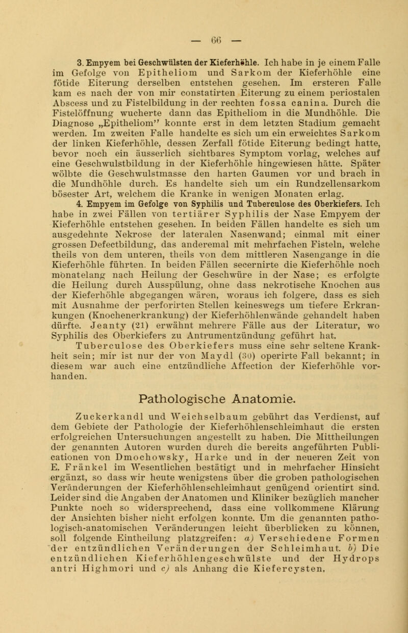 — ffi — 3. Empyem bei Geschwülsten der Kieferhöhle. Ich habe in je einem Falle im Gefolge von Epitheliom und Sarkom der Kieferhöhle eine fötide Eiterung derselben entstehen gesehen. Im ersteren Falle kam es nach der von mir constatirten Eiterung zu einem periostalen Abscess und zu Fistelbildung in der rechten fossa canina. Durch die Fistelöffnung wucherte dann das Epitheliom in die Mundhöhle. Die Diagnose „Epitheliom konnte erst in dem letzten Stadium gemacht werden. Im zweiten Falle handelte es sich um ein erweichtes Sarkom der linken Kieferhöhle, dessen Zerfall fötide Eiterung bedingt hatte, bevor noch ein äusserlich sichtbares Symptom vorlag, welches auf eine Geschwulstbildung in der Kieferhöhle hingewiesen hätte. Später wölbte die Geschwulstmasse den harten Gaumen vor und brach in die Mundhöhle durch. Es handelte sich um ein Rundzellensarkom bösester Art, welchem die Kranke in wenigen Monaten erlag. 4. Empyem im Gefolge von Syphilis und Tubercnlose des Oberkiefers. Ich habe in zwei Fällen von tertiärer Syphilis der Nase Empyem der Kieferhöhle entstehen gesehen. In beiden Fällen handelte es sich um ausgedehnte Nekrose der lateralen Nasenwand; einmal mit einer grossen Defectbildung, das anderemal mit mehrfachen Fisteln, welche theils von dem unteren, theils von dem mittleren Nasengange in die Kieferhöhle führten. In beiden Fällen secernirte die Kieferhöhle noch monatelang nach Heilung der Geschwüre in der Nase; es erfolgte die Heilung durch Ausspülung, ohne dass nekrotische Knochen aus der Kieferhöhle abgegangen wären, woraus ich folgere, dass es sich mit Ausnahme der perforirten Stellen keineswegs um tiefere Erkran- kungen (Knochenerkrankung) der Kieferhöhlenwände gehandelt haben dürfte. Jeanty (21) erwähnt mehrere Fälle aus der Literatur, wo S}rphilis des Oberkiefers zu Antrumentzündung geführt hat. Tuberculose des Oberkiefers muss eine sehr seltene Krank- heit sein; mir ist nur der von May dl (30) operirte Fall bekannt; in diesem war auch eine entzündliche Affection der Kieferhöhle vor- handen. Pathologische Anatomie. Zuckerkandl und Weichselbaum gebührt das Verdienst, auf dem Gebiete der Pathologie der Kieferhöhlenschleimhaut die ersten erfolgreichen Untersuchungen angestellt zu haben. Die Mittheilungen der genannten Autoren wurden durch die bereits angeführten Publi- cationen von Dmochowsky, Harke und in der neueren Zeit von E. Fränkel im Wesentlichen bestätigt und in mehrfacher Hinsicht ergänzt, so dass wir heute wenigstens über die groben pathologischen Veränderungen der Kieferhöhlenschleimhaut genügend orientirt sind. Leider sind die Angaben der Anatomen und Kliniker bezüglich mancher Punkte noch so widersprechend, dass eine vollkommene Klärung der Ansichten bisher nicht erfolgen konnte. Um die genannten patho- logisch-anatomischen Veränderungen leicht überblicken zu können, soll folgende Eintheilung platzgreifen: a) Verschiedene Formen der entzündlichen Veränderungen der Schleimhaut, b) Die entzündlichen Kieferhöhlengeschwülste und der H}-drops antri Highmori und c) als Anhang die Kiefercysten.