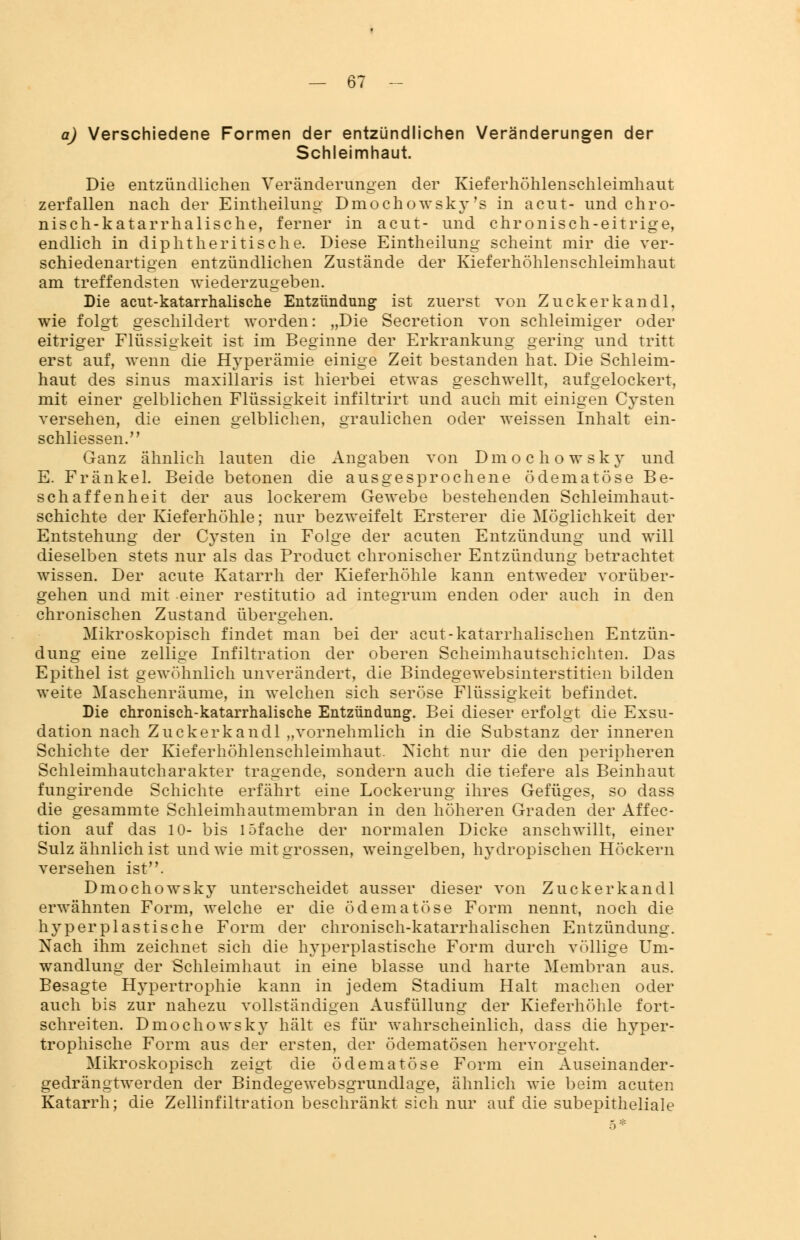 a) Verschiedene Formen der entzündlichen Veränderungen der Schleimhaut. Die entzündlichen Veränderungen der Kieferhöhlenschleimhaut zerfallen nach der Einteilung Dmochowsky's in acut- und chro- nisch-katarrhalische, ferner in acut- und chronisch-eitrige, endlich in diphtheritische. Diese Eintheilung scheint mir die ver- schiedenartigen entzündlichen Zustände der Kieferhöhleuschleimhaut am treffendsten wiederzugeben. Die acut-katarrhalische Entzündung ist zuerst von Zuckerkandl, wie folgt geschildert worden: „Die Secretion von schleimiger oder eitriger Flüssigkeit ist im Beginne der Erkrankung gering und tritt erst auf, wenn die Hyperämie einige Zeit bestanden hat. Die Schleim- haut des sinus maxillaris ist hierbei etwas geschwellt, aufgelockert, mit einer gelblichen Flüssigkeit infiltrirt und auch mit einigen Cysten versehen, die einen gelblichen, graulichen oder weissen Inhalt ein- schliessen. Ganz ähnlich lauten die Angaben von Dmochowsky und E. Fränkel. Beide betonen die ausgesprochene ödematöse Be- schaffenheit der aus lockerem Gewebe bestehenden Schleimhaut- schichte der Kieferhöhle; nur bezweifelt Ersterer die Möglichkeit der Entstehung der Cysten in Folge der acuten Entzündung und will dieselben stets nur als das Product chronischer Entzündung betrachtet wissen. Der acute Katarrh der Kieferhöhle kann entweder vorüber- gehen und mit einer restitutio ad integrum enden oder auch in den chronischen Zustand übergehen. Mikroskopisch findet man bei der acut-katarrhalischen Entzün- dung eine zellige Infiltration der oberen Scheimhautschichten. Das Epithel ist gewöhnlich unverändert, die Bindegewebsinterstitien bilden weite Maschenräume, in welchen sich seröse Flüssigkeit befindet. Die chronisch-katarrhalische Entzündung. Bei dieser erfolgt die Exsu- dation nach Zuckerkandl „vornehmlich in die Substanz der inneren Schichte der Kieferhöhlenschleimhaut. Nicht nur die den peripheren Schleimhautcharakter tragende, sondern auch die tiefere als Beinhaut fungirende Schichte erfährt eine Lockerung ihres Gefüges, so dass die gesammte Schleimhautmembran in den höheren Graden der Affec- tion auf das 10- bis 15fache der normalen Dicke anschwillt, einer Sulz ähnlich ist und wie mit grossen, weingelben, hydropischen Höckern versehen ist. Dmochowsky unterscheidet ausser dieser von Zuckerkandl erwähnten Form, welche er die ödematöse Form nennt, noch die hy per plastische Form der chronisch-katarrhalischen Entzündung. Nach ihm zeichnet sich die hyperplastische Form durch völlige Um- wandlung der Schleimhaut in eine blasse und harte Membran aus. Besagte Hypertrophie kann in jedem Stadium Halt machen oder auch bis zur nahezu vollständigen Ausfüllung der Kieferhöhle fort- schreiten. Dmochowsky hält es für wahrscheinlich, dass die hyper- trophische Form aus der ersten, der ödematösen hervorgeht. Mikroskopisch zeigt die ödematöse Form ein Auseinander - gedrängtwerden der Bindegewebsgrundlage, ähnlich wie beim acuten Katarrh; die Zellinfiltration beschränkt sich nur auf die subepitheliale