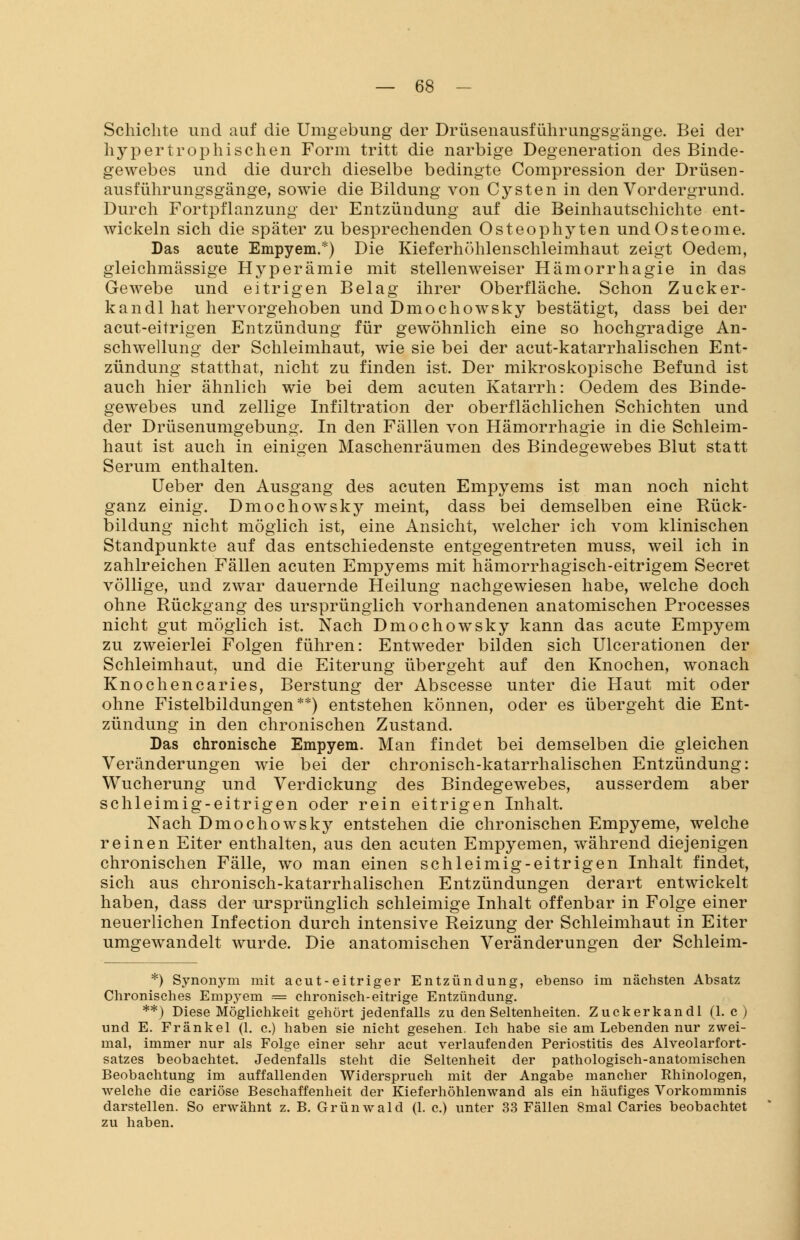 Schichte und auf die Umgebung der Drüsenausführungsgänge. Bei der hypertrophischen Form tritt die narbige Degeneration des Binde- gewebes und die durch dieselbe bedingte Compression der Drüsen- ausführungsgänge, sowie die Bildung von Cysten in den Vordergrund. Durch Fortpflanzung der Entzündung auf die Beinhautschichte ent- wickeln sich die später zu besprechenden Osteophyten und Osteome. Das acute Empyem.*) Die Kieferhöhlenschleimhaut zeigt Oedem, gleichmässige Hyperämie mit stellenweiser Hämorrhagie in das Gewebe und eitrigen Belag ihrer Oberfläche. Schon Zucker- ln an dl hat hervorgehoben und Dmochowsky bestätigt, dass bei der acut-eitrigen Entzündung für gewöhnlich eine so hochgradige An- schwellung der Schleimhaut, wie sie bei der acut-katarrhalischen Ent- zündung statthat, nicht zu finden ist. Der mikroskopische Befund ist auch hier ähnlich wie bei dem acuten Katarrh: Oedem des Binde- gewebes und zellige Infiltration der oberflächlichen Schichten und der Drüsenumgebung. In den Fällen von Hämorrhagie in die Schleim- haut ist auch in einigen Maschenräumen des Bindegewebes Blut statt Serum enthalten. Ueber den Ausgang des acuten Empyems ist man noch nicht ganz einig. Dmochowsky meint, dass bei demselben eine Rück- bildung nicht möglich ist, eine Ansicht, welcher ich vom klinischen Standpunkte auf das entschiedenste entgegentreten muss, weil ich in zahlreichen Fällen acuten Empyems mit hämorrhagisch-eitrigem Secret völlige, und zwar dauernde Heilung nachgewiesen habe, welche doch ohne Rückgang des ursprünglich vorhandenen anatomischen Processes nicht gut möglich ist. Nach Dmochowsky kann das acute Empyem zu zweierlei Folgen führen: Entweder bilden sich Ulcerationen der Schleimhaut, und die Eiterung übergeht auf den Knochen, wonach Knochencaries, Berstung der Abscesse unter die Haut mit oder ohne Fistelbildungen**) entstehen können, oder es übergeht die Ent- zündung in den chronischen Zustand. Das chronische Empyem. Man findet bei demselben die gleichen Veränderungen wie bei der chronisch-katarrhalischen Entzündung: Wucherung und Verdickung des Bindegewebes, ausserdem aber schleimig-eitrigen oder rein eitrigen Inhalt. Nach Dmochowsky entstehen die chronischen Empyeme, welche reinen Eiter enthalten, aus den acuten Empyemen, während diejenigen chronischen Fälle, wo man einen schleimig-eitrigen Inhalt findet, sich aus chronisch-katarrhalischen Entzündungen derart entwickelt haben, dass der ursprünglich schleimige Inhalt offenbar in Folge einer neuerlichen Infection durch intensive Reizung der Schleimhaut in Eiter umgewandelt wurde. Die anatomischen Veränderungen der Schleim- *) Synonym mit acut-eitriger Entzündung, ebenso im nächsten Absatz Chronisches Empyem = chronisch-eitrige Entzündung. **) Diese Möglichkeit gehört jedenfalls zu den Seltenheiten. Zuckerkandl (1. c ) und E. Fränkel (1. c.) haben sie nicht gesehen. Ich habe sie am Lebenden nur zwei- mal, immer nur als Folge einer sehr acut verlaufenden Periostitis des Alveolarfort- satzes beobachtet. Jedenfalls steht die Seltenheit der pathologisch-anatomischen Beobachtung im auffallenden Widerspruch mit der Angabe mancher Rhinologen, welche die cariöse Beschaffenheit der Kieferhöhlenwand als ein häufiges Vorkommnis darstellen. So erwähnt z. B. Grünwald (1. c.) unter 33 Fällen 8mal Caries beobachtet zu haben.
