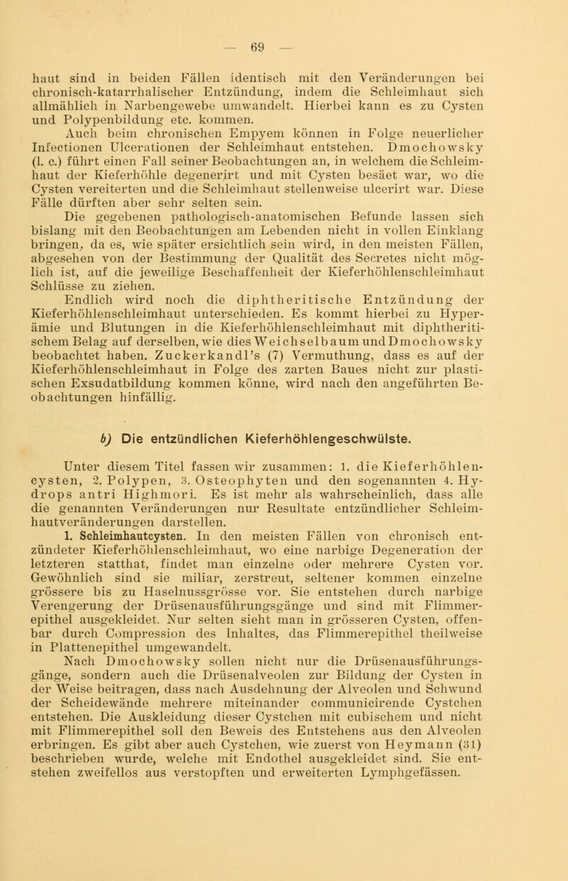 haut sind in beiden Fällen identisch mit den Veränderungen bei chronisch-katarrhalischer Entzündung, indem die Schleimhaut sich allmählich in Narbengewebe umwandelt. Hierbei kann es zu Cysten und Polypenbildung etc. kommen. Auch beim chronischen Empyem können in Folge neuerlicher Infectionen Ulcerationen der Schleimhaut entstehen. Dmochowsky (1. c.) führt einen Fall seiner Beobachtungen an, in welchem die Schleim- haut der Kieferhöhle degenerirt und mit Cysten besäet war, wo die Cysten vereiterten und die Schleimhaut stellenweise ulcerirt war. Diese Fälle dürften aber sehr selten sein. Die gegebenen pathologisch-anatomischen Befunde lassen sich bislang mit den Beobachtungen am Lebenden nicht in vollen Einklang bringen, da es, wie später ersichtlich sein wird, in den meisten Fällen, abgesehen von der Bestimmung der Qualität des Secretes nicht mög- lich ist, auf die jeweilige Beschaffenheit der Kieferhöhlenschleimhaut Schlüsse zu ziehen. Endlich wird noch die diphtherische Entzündung der Kieferhöhlenschleimhaut unterschieden. Es kommt hierbei zu Hyper- ämie und Blutungen in die Kieferhöhlenschleimhaut mit diphtheriti- schem Belag auf derselben, wie dies Weichselbaum und Dmochowsky beobachtet haben. Zuckerkandl's (7) Vermuthung, dass es auf der Kieferhöhlenschleimhaut in Folge des zarten Baues nicht zur plasti- schen Exsudatbildung kommen könne, wird nach den angeführten Be- obachtungen hinfällig. b) Die entzündlichen Kieferhöhlengeschwülste. Unter diesem Titel fassen wir zusammen: 1. die Kieferhöhlen- cysten, 2. Polypen, 3. Osteophyten und den sogenannten 4. Hy- drops an tri Highmori. Es ist mehr als wahrscheinlich, dass alle die genannten Veränderungen nur Resultate entzündlicher Schleim- hautveränderungen darstellen. 1. Schleimhaut Cysten. In den meisten Fällen von chronisch ent- zündeter Kieferhöhlenschleimhaut, wo eine narbige Degeneration der letzteren statthat, findet man einzelne oder mehrere Cysten vor. Gewöhnlich sind sie miliar, zerstreut, seltener kommen einzelne grössere bis zu Haselnussgrösse vor. Sie entstehen durch narbige Verengerung der Drüsenausführungsgänge und sind mit Flimmer- epithel ausgekleidet. Nur selten sieht man in grösseren Cysten, offen- bar durch Compression des Inhaltes, das Flimmerepithel theilweise in Plattenepithel umgewandelt. Nach Dmochowsky sollen nicht nur die Drüsenausführungs- gänge, sondern auch die Drüsenalveolen zur Bildung der Cysten in der Weise beitragen, dass nach Ausdehnung der Alveolen und Schwund der Scheidewände mehrere miteinander communicirende Cystchen entstehen. Die Auskleidung dieser Cystchen mit cubischem und nicht mit Flimmerepithel soll den Beweis des Entstehens aus den Alveolen erbringen. Es gibt aber auch Cystchen, wie zuerst von Hey mann (31) beschrieben wurde, welche mit Endothel ausgekleidet sind. Sie ent- stehen zweifellos aus verstopften und erweiterten Lymphgefässem