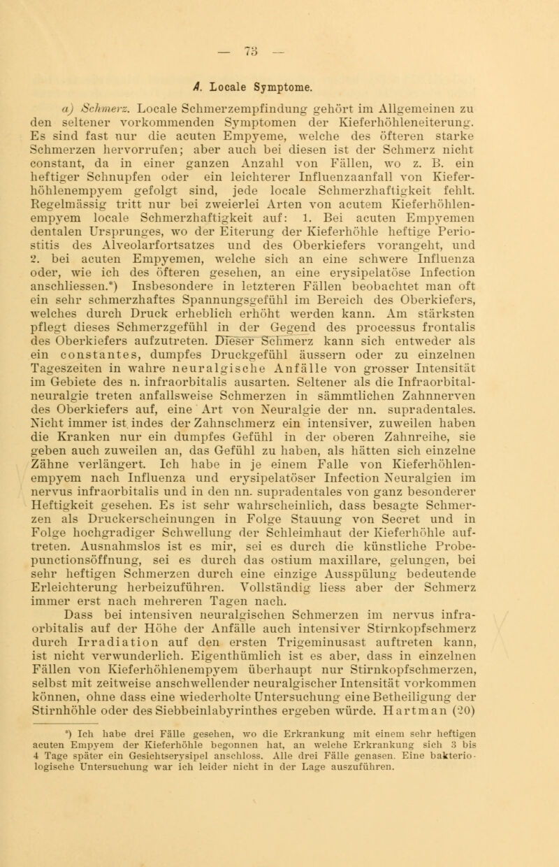 A. Locale Symptome. Schmerz. Locale Schmerzempfindung gehört im Allgemeinen zu den seltener vorkommenden Symptomen der Kieferhöhleneiterung. Es sind fast nur die acuten Empyeme, welche des öfteren starke Schmerzen hervorrufen; aber auch bei diesen ist der Schmerz nicht constant, da in einer ganzen Anzahl von Fällen, wo z. B. ein heftiger Schnupfen oder ein leichterer Influenzaanfall von Kiefer- höhlenempyem gefolgt sind, jede locale Schmerzhaft igkeit fehlt. Regelmässig tritt nur bei zweierlei Arten von acutem Kieferhöhlen- empyem locale Schmerzhaftigkeit auf: 1. Bei acuten Empyemen dentalen Ursprunges, wo der Eiterung der Kieferhöhle heftige Perio- stitis des Alveolarfortsatzes und des Oberkiefers vorangeht, und 2. bei acuten Empyemen, welche sich an eine schwere Influenza oder, wie ich des öfteren gesehen, an eine erysipelatöse Infection anschliessen.*) Insbesondere in letzteren Fällen beobachtet man oft ein sehr schmerzhaftes Spannungsgefühl im Bereich des Oberkiefers, welches durch Druck erheblich erhöht werden kann. Am stärksten pflegt dieses Schmerzgefühl in der Gegend des processus frontalis des Oberkiefers aufzutreten. Dieser Schmerz kann sich entweder als ein Constantes, dumpfes Druckgefühl äussern oder zu einzelnen Tageszeiten in wahre neuralgische Anfälle von grosser Intensität im Gebiete des n. infraorbitalis ausarten. Seltener als die Infraorbital- neuralgie treten anfallsweise Schmerzen in sämmtlichen Zahnnerven des Oberkiefers auf, eine Art von Neuralgie der nn. supradentales. Nicht immer ist.indes der Zahnschmerz ein intensiver, zuweilen haben die Kranken nur ein dumpfes Gefühl in der oberen Zahnreihe, sie geben auch zuweilen an, das Gefühl zu haben, als hätten sich einzelne Zähne verlängert. Ich habe in je einem Falle von Kieferhöhlen- empyem nach Influenza und erysipelatöser Infection Neuralgien im nervus infraorbitalis und in den nn. supradentales von ganz besonderer Heftigkeit gesehen. Es ist sehr wahrscheinlich, dass besagte Schmer- zen als Druckerscheinungen in Folge Stauung von Secret und in Folge hochgradiger Schwellung der Schleimhaut der Kieferhöhle auf- treten. Ausnahmslos ist es mir, sei es durch die künstliche Probe- punctionsöffnung, sei es durch das ostium maxillare, gelungen, bei sehr heftigen Schmerzen durch eine einzige Ausspülung bedeutende Erleichterung herbeizuführen. Vollständig Hess aber der Schmerz immer erst nach mehreren Tagen nach. Dass bei intensiven neuralgischen Schmerzen im nervus infra- orbitalis auf der Höhe der Anfälle auch intensiver Stirnkopfschmerz durch Irradiation auf den ersten Trigeminusast auftreten kann, ist nicht verwunderlich. Eigenthümlich ist es aber, dass in einzelnen Fällen von Kieferhöhlenempyem überhaupt nur Stirnkopfschmerzen, selbst mit zeitweise anschwellender neuralgischer Intensität vorkommen können, ohne dass eine wiederholte Untersuchung eine Betheiligung der Stirnhöhle oder des Siebbeinlabyrinthes ergeben würde. Hartman (-20) *) Ich habe drei Fälle gesehen, wo die Erkrankung mit einem sehr heftigen acuten Empyem der Kieferhöhle begonnen hat, an welche Erkrankung sich 3 bis 4 Tage später ein Gesichtserysipel anschloss. Alle drei Fälle genasen. Eine bakterio- logische Untersuchuno- war ich leider nicht in der Lage auszuführen.