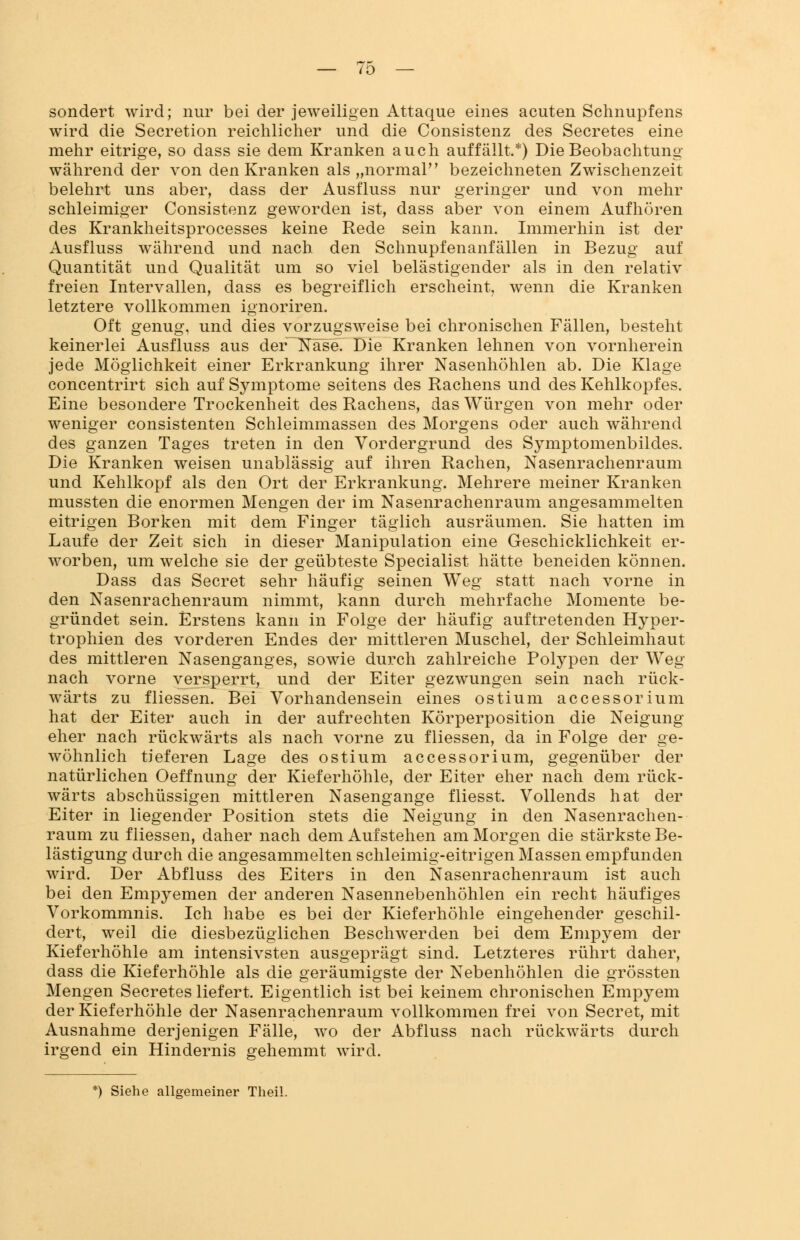 sondert wird; nur bei der jeweiligen Attaque eines acuten Schnupfens wird die Secretion reichlicher und die Consistenz des Secretes eine mehr eitrige, so dass sie dem Kranken auch auffällt.*) Die Beobachtung während der von den Kranken als „normal bezeichneten Zwischenzeit belehrt uns aber, dass der Ausfluss nur geringer und von mehr schleimiger Consistenz geworden ist, dass aber von einem Aufhören des Krankheitsprocesses keine Rede sein kann. Immerhin ist der Ausfluss während und nach den Schnupfenanfällen in Bezug auf Quantität und Qualität um so viel belästigender als in den relativ freien Intervallen, dass es begreiflich erscheint, wenn die Kranken letztere vollkommen ignoriren. Oft genug, und dies vorzugsweise bei chronischen Fällen, besteht keinerlei Ausfluss aus der~Ka~se. Die Kranken lehnen von vornherein jede Möglichkeit einer Erkrankung ihrer Nasenhöhlen ab. Die Klage concentrirt sich auf Symptome seitens des Rachens und des Kehlkopfes. Eine besondere Trockenheit des Rachens, das Würgen von mehr oder weniger consistenten Schleimmassen des Morgens oder auch während des ganzen Tages treten in den Vordergrund des Symptomenbildes. Die Kranken weisen unablässig auf ihren Rachen, Nasenrachenraum und Kehlkopf als den Ort der Erkrankung. Mehrere meiner Kranken mussten die enormen Mengen der im Nasenrachenraum angesammelten eitrigen Borken mit dem Finger täglich ausräumen. Sie hatten im Laufe der Zeit sich in dieser Manipulation eine Geschicklichkeit er- worben, um welche sie der geübteste Specialist hätte beneiden können. Dass das Secret sehr häufig seinen Weg statt nach vorne in den Nasenrachenraum nimmt, kann durch mehrfache Momente be- gründet sein. Erstens kann in Folge der häufig auftretenden Hyper- trophien des vorderen Endes der mittleren Muschel, der Schleimhaut des mittleren Nasenganges, sowie durch zahlreiche Polypen der Weg nach vorne versperrt, und der Eiter gezwungen sein nach rück- wärts zu fliessen. Bei Vorhandensein eines ostium accessorium hat der Eiter auch in der aufrechten Körperposition die Neigung eher nach rückwärts als nach vorne zu fliessen, da in Folge der ge- wöhnlich tieferen Lage des ostium accessorium, gegenüber der natürlichen Oeffnung der Kieferhöhle, der Eiter eher nach dem rück- wärts abschüssigen mittleren Nasengange fliesst. Vollends hat der Eiter in liegender Position stets die Neigung in den Nasenrachen- raum zu fliessen, daher nach dem Aufstehen am Morgen die stärkste Be- lästigung durch die angesammelten schleimig-eitrigen Massen empfunden wird. Der Abfluss des Eiters in den Nasenrachenraum ist auch bei den Empyemen der anderen Nasennebenhöhlen ein recht häufiges Vorkommnis. Ich habe es bei der Kieferhöhle eingehender geschil- dert, weil die diesbezüglichen Beschwerden bei dem Empyem der Kieferhöhle am intensivsten ausgeprägt sind. Letzteres rührt daher, dass die Kieferhöhle als die geräumigste der Nebenhöhlen die grössten Mengen Secretes liefert. Eigentlich ist bei keinem chronischen Empyem der Kieferhöhle der Nasenrachenraum vollkommen frei von Secret, mit Ausnahme derjenigen Fälle, wo der Abfluss nach rückwärts durch irgend ein Hindernis gehemmt wird.