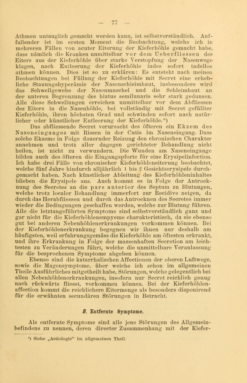 Athmen untauglich gemacht werden kann, ist selbstverständlich. Auf- fallender ist im ersten Moment die Beobachtung, welche ich in mehreren Fällen von acuter Eiterung der Kieferhöhle gemacht habe, dass nämlich die Kranken unmittelbar vor dem Ueberfliessen des Eiters aus der Kieferhöhle über starke Verstopfung der Nasenwege klagen, nach Entleerung der Kieferhöhle indes sofort tadellos athmen können. Dies ist so zu erklären: Es entsteht nach meinen Beobachtungen bei Füllung der Kieferhöhle mit Secret eine erheb- liche Stauungshyperämie der Nasenschleimhaut, insbesondere wird das Schwellgewebe der Nasenmuschel und die Schleimhaut an der unteren Begrenzung des hiatus semilunaris sehr stark gedunsen. Alle diese Schwellungen erreichen unmittelbar vor dem Abfliessen des Eiters in die Nasenhöhle, bei vollständig mit Secret gefüllter Kieferhöhle, ihren höchsten Grad und schwinden sofort nach natür- licher oder künstlicher Entleerung der Kieferhöhle.*) Das abfliessende Secret verursacht des öfteren ein Ekzem des Naseneinganges mit Rissen in der Cutis im Naseneingang. Dass solche Ekzeme in Folge dauernder Reizung den chronischen Charakter annehmen und trotz aller dagegen gerichteter Behandlung nicht heilen, ist nicht zu verwundern. Die Wunden am Naseneingange bilden auch des öfteren die Eingangspforte für eine Erysipelinfection. Ich habe drei Fälle von chronischer Kieferhöhleneiterung beobachtet, welche fünf Jahre hindurch alljährlich 1 bis 2 Gesichtserysipele durch- gemacht haben. Nach künstlicher Ableitung des Kieferhöhleninhaltes blieben die E^sipele aus. Auch kommt es in Folge der Antrock- nung des Secretes an die pars anterior des Septum zu Blutungen, welche trotz localer Behandlung immerfort zur Recidive neigen, da durch das Herabfliessen und durch das Antrocknen des Secretes immer wieder die Bedingungen geschaffen werden, welche zur Blutung führen. Alle die letztangeführten Symptome sind selbstverständlich ganz und gar nicht für die Kieferhöhlenempyeme charakteristisch, da sie ebenso gut bei anderen Nebenhöhlenerkrankungen vorkommen können. Bei der Kieferhöhlenerkrankung begegnen wir ihnen nur deshalb am häufigsten, weil erfahrungsgemäss die Kieferhöhle am öftesten erkrankt, und ihre Erkrankung in Folge der massenhaften Secretion am leich- testen zu Veränderungen führt, welche die unmittelbare Veranlassung für die besprochenen Symptome abgeben können. Ebenso sind die katarrhalischen Affectionen der oberen Luftwege, sowie die Magensymptome, über welche ich schon im allgemeinen Theile Ausführliches mitgetheilt habe, Störungen, welche gelegentlich bei allen Nebenhöhlenerkrankungen, insofern nur Secret reichlich genug nach rückwärts fliesst, vorkommen können. Bei der Kieferhöhlen- affection kommt die reichlichere Eitermenge als besonders disponirend für die erwähnten secundären Störungen in Betracht. B. Entfernte Symptome. Als entfernte Symptome sind alle jene Störungen des Allgemein- befindens zu nennen, deren directer Zusammenhang mit der Kiefer- im allgemeinen Theil.