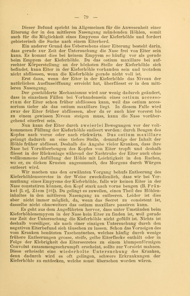 Dieser Befund spricht im Allgemeinen für die Anwesenheit einer Eiterung der in den mittleren Nasengang mündenden Höhlen, somit auch für die Möglichkeit eines Empyems der Kieferhöhle und fordert gebieterisch die Suche nach einem Eiterherd. Ein anderer Grund des Uebersehens einer Eiterung besteht darin, dass gerade zur Zeit der Untersuchung die Nase frei von Eiter sein kann. Es kommt dies bei keinem Empyem so häufig vor als gerade beim Empyem der Kieferhöhle. Da das ostium maxillare bei auf- rechter Körperstellung an der höchsten Stelle der Kieferhöhle sich befindet kann Eiter in der Kieferhöhle vorhanden sein und trotzdem nicht abfliessen, wenn die Kieferhöhle gerade nicht voll ist. Erst dann, wenn der Eiter in der Kieferhöhle das Niveau der natürlichen Ausflussöffnung erreicht hat, überfliesst er in den mitt- leren Nasenlang. Der geschilderte Mechanismus wird nur wenig dadurch geändert, dass in einzelnen Fällen bei Vorhandensein eines ostium accesso- rium der Eiter schon früher abfliessen kann, weil das ostium acces- sorium tiefer als das ostium maxillare liegt. In diesem Falle wird zwar der Eiter früher abfliessen, aber da er auch hier vorerst bis zu einem gewissen Niveau steigen muss, kann die Nase vorüber- gehend eiterfrei sein. Nun kann der Eiter durch zweierlei Bewegungen vor der voll- kommenen Füllung der Kieferhöhle entleert werden: durch Beugen des Kopfes nach vorne oder nach rückwärts. Das ostium maxillare gelangt dadurch an eine tiefere Stelle, demzufolge der Inhalt der Höhle früher abfliesst. Deshalb die Angabe vieler Kranken, dass ihre Nase bei Vornüberbeugen des Kopfes von Eiter tropft und deshalb fliesst in der Rückenlage während der Nachtruhe der Eiter auch ohne vollkommene Anfüllung der Höhle mit Leichtigkeit in den Rachen, wo er, zu dicken Krusten angesammelt, des Morgens durch Würgen entleert wird. Wir machen uns den erwähnten Vorgang behufs Entleerung des Kieferhöhlensecretes in der Weise zweckdienlich, dass wir bei Ver- muthung eines Empyems der Kieferhöhle, falls wir keinen Eiter in der Nase constatiren können, den Kopf stark nach vorne beugen (B. Frän- kel [1. c], Ziem [36]). Da gelingt es zuweilen, einen Theil des Höhlen- inhaltes in den mittleren Nasengang zu entleeren. Leider ist dies aber nicht immer möglich, da, wenn das Secret zu consistent ist, dasselbe nicht ohneweiters das ostium maxillare passiren kann. Es geht aus dem Angeführten hervor, dass unter Umständen beim Kieferhöhlenempyem in der Nase kein Eiter zu finden ist, weil gerade zur Zeit der Untersuchung die Kieferhöhle nicht gefüllt ist. Nichts ist deshalb voreiliger, als nach einer einzigen Untersuchung durch den negativen Eiterbefund sich täuschen zu lassen. Schon das Vorzeigen des vom Kranken benützten Taschentuches, welches häufig durch wenige frühere Entleerungen grosse, steife, gelbe Eiterflecke enthält oder in Folge der Klebrigkeit des Eitersecretes zu einem klumpenförmigen Convolut zusammengeschrumpft erscheint, sollte zur Vorsicht mahnen. Diese erheischt eine wiederholte Untersuchung des Kranken, denn dadurch wird es oft gelingen, schwere Erkrankungen der Kieferhöhle zu entdecken, welche sonst übersehen worden wären.