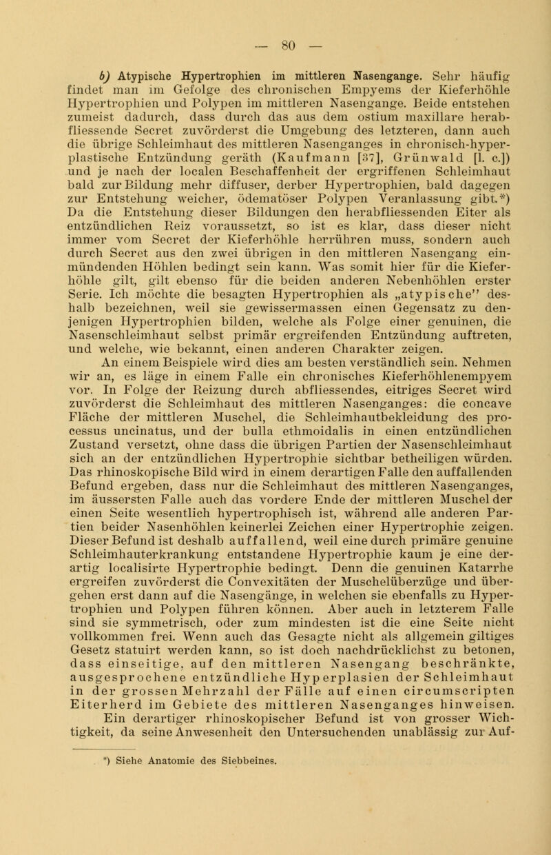 b) Atypische Hypertrophien im mittleren Nasengange. Sehr häufig findet man im Gefolge des chronischen Empyems der Kieferhöhle Hypertrophien und Polypen im mittleren Nasengange. Beide entstehen zumeist dadurch, dass durch das aus dem ostium maxillare herab- fliessende Secret zuvörderst die Umgebung des letzteren, dann auch die übrige Schleimhaut des mittleren Nasenganges in chronisch-hyper- plastische Entzündung geräth (Kaufmann [37], Grünwald [1. c.]) und je nach der localen Beschaffenheit der ergriffenen Schleimhaut bald zur Bildung mehr diffuser, derber Hypertrophien, bald dagegen zur Entstehung weicher, ödematöser Polypen Veranlassung gibt.*) Da die Entstehung dieser Bildungen den herabfliessenden Eiter als entzündlichen Reiz voraussetzt, so ist es klar, dass dieser nicht immer vom Secret der Kieferhöhle herrühren muss, sondern auch durch Secret aus den zwei übrigen in den mittleren Nasengang ein- mündenden Höhlen bedingt sein kann. Was somit hier für die Kiefer- höhle gilt, gilt ebenso für die beiden anderen Nebenhöhlen erster Serie. Ich möchte die besagten Hypertrophien als „atypische des- halb bezeichnen, weil sie gewissermassen einen Gegensatz zu den- jenigen Hypertrophien bilden, welche als Folge einer genuinen, die Nasenschleimhaut selbst primär ergreifenden Entzündung auftreten, und welche, wie bekannt, einen anderen Charakter zeigen. An einem Beispiele wird dies am besten verständlich sein. Nehmen wir an, es läge in einem Falle ein chronisches Kieferhöhlenempyem vor. In Folge der Reizung durch abfliessendes, eitriges Secret wird zuvörderst die Schleimhaut des mittleren Nasenganges: die concave Fläche der mittleren Muschel, die Schleimhautbekleidung des Pro- cessus uncinatus, und der bulla ethmoidalis in einen entzündlichen Zustand versetzt, ohne dass die übrigen Partien der Nasenschleimhaut sich an der entzündlichen Hypertrophie sichtbar betheiligen würden. Das rhinoskopische Bild wird in einem derartigen Falle den auffallenden Befund ergeben, dass nur die Schleimhaut des mittleren Nasenganges, im äussersten Falle auch das vordere Ende der mittleren Muschel der einen Seite wesentlich hypertrophisch ist, während alle anderen Par- tien beider Nasenhöhlen keinerlei Zeichen einer Hypertrophie zeigen. Dieser Befund ist deshalb auffallend, weil eine durch primäre genuine Schleimhauterkrankung entstandene Hypertrophie kaum je eine der- artig localisirte Hypertrophie bedingt. Denn die genuinen Katarrhe ergreifen zuvörderst die Convexitäten der Muschelüberzüge und über- gehen erst dann auf die Nasengänge, in welchen sie ebenfalls zu Hyper- trophien und Polypen führen können. Aber auch in letzterem Falle sind sie symmetrisch, oder zum mindesten ist die eine Seite nicht vollkommen frei. Wenn auch das Gesagte nicht als allgemein giltiges Gesetz statuirt werden kann, so ist doch nachdrücklichst zu betonen, dass einseitige, auf den mittleren Nasengang beschränkte, ausgesprochene entzündliche Hyp erplasien der Schleimhaut in der grossen Mehrzahl der Fälle auf einen circumscripten Eiterherd im Gebiete des mittleren Nasenganges hinweisen. Ein derartiger rhinoskopischer Befund ist von grosser Wich- tigkeit, da seine Anwesenheit den Untersuchenden unablässig zur Auf- *) Siehe Anatomie des Siebbeines.