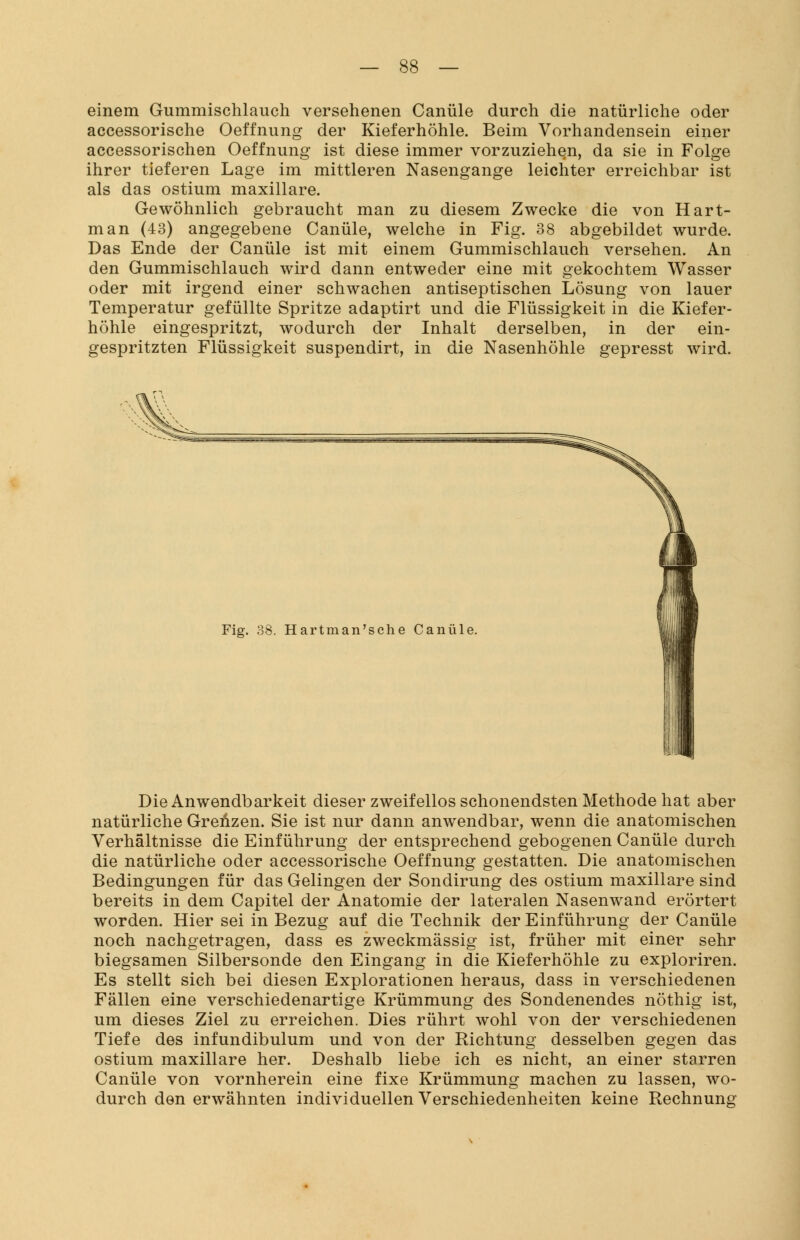 einem Gummischlauch versehenen Canüle durch die natürliche oder accessorische Oeffnung der Kieferhöhle. Beim Vorhandensein einer accessorischen Oeffnung ist diese immer vorzuziehen, da sie in Folge ihrer tieferen Lage im mittleren Nasengange leichter erreichbar ist als das ostium maxillare. Gewöhnlich gebraucht man zu diesem Zwecke die von Hart- man (43) angegebene Canüle, welche in Fig. 38 abgebildet wurde. Das Ende der Canüle ist mit einem Gummischlauch versehen. An den Gummischlauch wird dann entweder eine mit gekochtem Wasser oder mit irgend einer schwachen antiseptischen Lösung von lauer Temperatur gefüllte Spritze adaptirt und die Flüssigkeit in die Kiefer- höhle eingespritzt, wodurch der Inhalt derselben, in der ein- gespritzten Flüssigkeit suspendirt, in die Nasenhöhle gepresst wird. Fig. 38. Hartman'sche Canüle. Die Anwendbarkeit dieser zweifellos schonendsten Methode hat aber natürliche Grenzen. Sie ist nur dann anwendbar, wenn die anatomischen Verhältnisse die Einführung der entsprechend gebogenen Canüle durch die natürliche oder accessorische Oeffnung gestatten. Die anatomischen Bedingungen für das Gelingen der Sondirung des ostium maxillare sind bereits in dem Capitel der Anatomie der lateralen Nasenwand erörtert worden. Hier sei in Bezug auf die Technik der Einführung der Canüle noch nachgetragen, dass es zweckmässig ist, früher mit einer sehr biegsamen Siibersonde den Eingang in die Kieferhöhle zu exploriren. Es stellt sich bei diesen Explorationen heraus, dass in verschiedenen Fällen eine verschiedenartige Krümmung des Sondenendes nöthig ist, um dieses Ziel zu erreichen. Dies rührt wohl von der verschiedenen Tiefe des infundibulum und von der Richtung desselben gegen das ostium maxillare her. Deshalb liebe ich es nicht, an einer starren Canüle von vornherein eine fixe Krümmung machen zu lassen, wo- durch den erwähnten individuellen Verschiedenheiten keine Rechnung