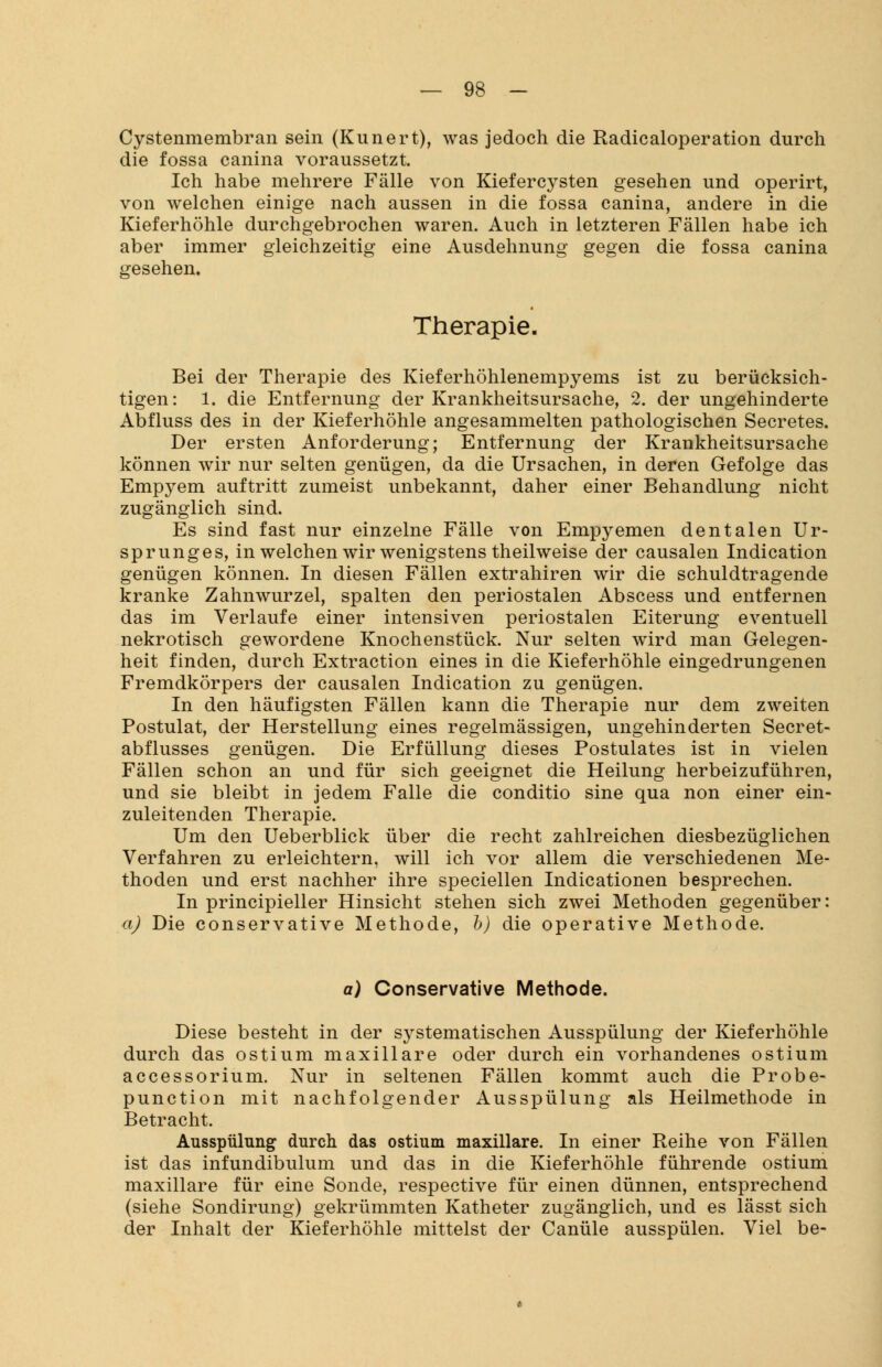 Cystenmembran sein (Kunert), was jedoch die Radicaloperation durch die fossa canina voraussetzt. Ich habe mehrere Fälle von Kiefercysten gesehen und operirt, von welchen einige nach aussen in die fossa canina, andere in die Kieferhöhle durchgebrochen waren. Auch in letzteren Fällen habe ich aber immer gleichzeitig eine Ausdehnung gegen die fossa canina gesehen. Therapie. Bei der Therapie des Kieferhöhlenempyems ist zu berücksich- tigen: 1. die Entfernung der Krankheitsursache, 2. der ungehinderte Abfluss des in der Kieferhöhle angesammelten pathologischen Secretes. Der ersten Anforderung; Entfernung der Krankheitsursache können wir nur selten genügen, da die Ursachen, in deren Gefolge das Empyem auftritt zumeist unbekannt, daher einer Behandlung nicht zugänglich sind. Es sind fast nur einzelne Fälle von Empyemen dentalen Ur- sprunges, in welchen wir wenigstens theilweise der causalen Indication genügen können. In diesen Fällen extrahiren wir die schuldtragende kranke Zahnwurzel, spalten den periostalen Abscess und entfernen das im Verlaufe einer intensiven periostalen Eiterung eventuell nekrotisch gewordene Knochenstück. Nur selten wird man Gelegen- heit finden, durch Extraction eines in die Kieferhöhle eingedrungenen Fremdkörpers der causalen Indication zu genügen. In den häufigsten Fällen kann die Therapie nur dem zweiten Postulat, der Herstellung eines regelmässigen, ungehinderten Secret- abflusses genügen. Die Erfüllung dieses Postulates ist in vielen Fällen schon an und für sich geeignet die Heilung herbeizuführen, und sie bleibt in jedem Falle die conditio sine qua non einer ein- zuleitenden Therapie. Um den Ueberblick über die recht zahlreichen diesbezüglichen Verfahren zu erleichtern, will ich vor allem die verschiedenen Me- thoden und erst nachher ihre speciellen Indicationen besprechen. In principieller Hinsicht stehen sich zwei Methoden gegenüber: a) Die conservative Methode, b) die operative Methode. a) Conservative Methode. Diese besteht in der systematischen Ausspülung der Kieferhöhle durch das ostium maxillare oder durch ein vorhandenes ostium accessorium. Nur in seltenen Fällen kommt auch die Probe- punction mit nachfolgender Ausspülung als Heilmethode in Betracht. Ausspülung durch das ostium maxillare. In einer Reihe von Fällen ist das infundibulum und das in die Kieferhöhle führende ostium maxillare für eine Sonde, respective für einen dünnen, entsprechend (siehe Sondirung) gekrümmten Katheter zugänglich, und es lässt sich der Inhalt der Kieferhöhle mittelst der Canüle ausspülen. Viel be-