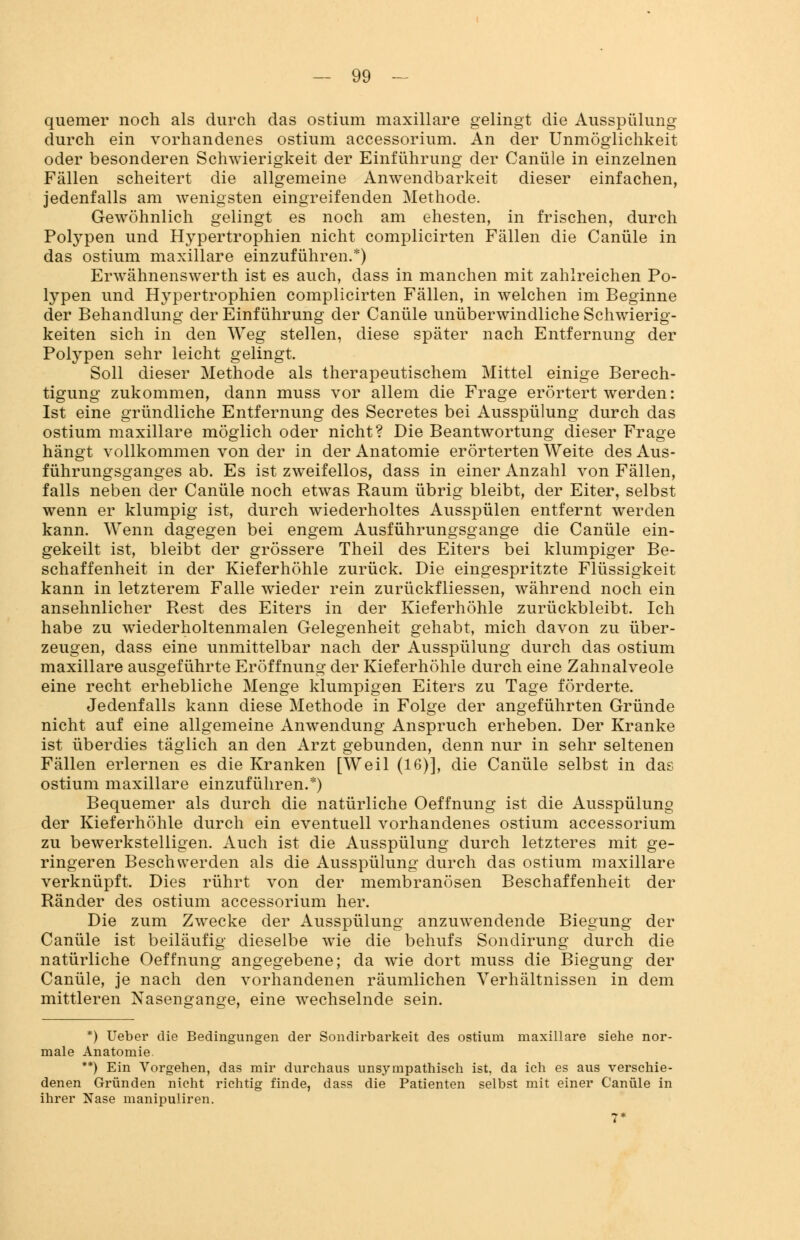 quemer noch als durch das ostium maxillare gelingt die Ausspülung durch ein vorhandenes ostium accessorium. An der Unmöglichkeit oder besonderen Schwierigkeit der Einführung der Canüle in einzelnen Fällen scheitert die allgemeine Anwendbarkeit dieser einfachen, jedenfalls am wenigsten eingreifenden Methode. Gewöhnlich gelingt es noch am ehesten, in frischen, durch Polypen und Hypertrophien nicht complicirten Fällen die Canüle in das ostium maxillare einzuführen.*) Erwähnenswerth ist es auch, dass in manchen mit zahlreichen Po- lypen und Hypertrophien complicirten Fällen, in welchen im Beginne der Behandlung der Einführung der Canüle unüberwindliche Schwierig- keiten sich in den Weg stellen, diese später nach Entfernung der Polypen sehr leicht gelingt. Soll dieser Methode als therapeutischem Mittel einige Berech- tigung zukommen, dann muss vor allem die Frage erörtert werden: Ist eine gründliche Entfernung des Secretes bei Ausspülung durch das ostium maxillare möglich oder nicht? Die Beantwortung dieser Frage hängt vollkommen von der in der Anatomie erörterten Weite des Aus- führungsganges ab. Es ist zweifellos, dass in einer Anzahl von Fällen, falls neben der Canüle noch etwas Raum übrig bleibt, der Eiter, selbst wenn er klumpig ist, durch wiederholtes Ausspülen entfernt werden kann. Wenn dagegen bei engem Ausführungsgange die Canüle ein- gekeilt ist, bleibt der grössere Theil des Eiters bei klumpiger Be- schaffenheit in der Kieferhöhle zurück. Die eingespritzte Flüssigkeit kann in letzterem Falle wieder rein zurückfliessen, während noch ein ansehnlicher Rest des Eiters in der Kieferhöhle zurückbleibt. Ich habe zu wiederholtenmalen Gelegenheit gehabt, mich davon zu über- zeugen, dass eine unmittelbar nach der Ausspülung durch das ostium maxillare ausgeführte Eröffnung der Kieferhöhle durch eine Zahnalveole eine recht erhebliche Menge klumpigen Eiters zu Tage förderte. Jedenfalls kann diese Methode in Folge der angeführten Gründe nicht auf eine allgemeine Anwendung Anspruch erheben. Der Kranke ist überdies täglich an den Arzt gebunden, denn nur in sehr seltenen Fällen erlernen es die Kranken [Weil (16)], die Canüle selbst in das ostium maxillare einzuführen.*) Bequemer als durch die natürliche Oeffnung ist die Ausspülung der Kieferhöhle durch ein eventuell vorhandenes ostium accessorium zu bewerkstelligen. Auch ist die Ausspülung durch letzteres mit ge- ringeren Beschwerden als die Ausspülung durch das ostium maxillare verknüpft. Dies rührt von der membranösen Beschaffenheit der Ränder des ostium accessorium her. Die zum Zwecke der Ausspülung anzuwendende Biegung der Canüle ist beiläufig dieselbe wie die behufs Sondirung durch die natürliche Oeffnung angegebene; da wie dort muss die Biegung der Canüle, je nach den vorhandenen räumlichen Verhältnissen in dem mittleren Nasengange, eine wechselnde sein. *) Ueber die Bedingungen der Sondirbarkeit des ostium maxillare siehe nor- male Anatomie. **) Ein Vorgehen, das mir durchaus unsympathisch ist, da ich es aus verschie- denen Gründen nicht richtig finde, dass die Patienten selbst mit einer Canüle in ihrer Nase manipuliren.