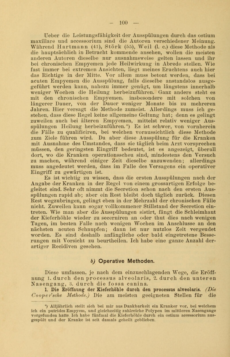 Ueber die Leistungsfähigkeit der Ausspülungen durch das ostium maxillare und accessorium sind die Autoren verschiedener Meinung. Während Hartmann (41), Störk (55), Weil (1. c.) diese Methode als die hauptsächlich in Betracht kommende ansehen, wollen die meisten anderen Autoren dieselbe nur ausnahmsweise gelten lassen und ihr bei chronischen Empyemen jede Heilwirkung in Abrede stellen. Wie fast immer bei extremen Ansichten, liegt meines Erachtens auch hier das Richtige in der Mitte. Vor allein muss betont werden, dass bei acuten Empyemen die Ausspülung, falls dieselbe anstandslos ausge- geführt werden kann, nahezu immer genügt, um längstens innerhalb weniger Wochen die Heilung herbeizuführen. Ganz anders steht es mit den chronischen Empyemen, insbesondere mit solchen von längerer Dauer, von der Dauer weniger Monate bis zu mehreren Jahren. Hier versagt die Methode zumeist. Allerdings muss ich ge- stehen, dass diese Regel keine allgemeine Geltung hat; denn es gelingt zuweilen auch bei älteren Empyemen, mittelst relativ weniger Aus- spülungen Heilung herbeizuführen.*) Es ist schwer, von vornherein die Fälle zu qualificiren, bei welchen voraussichtlich diese Methode zum Ziele führen wird. Da aber diese Ausspülung für die Kranken mit Ausnahme des Umstandes, dass sie täglich beim Arzt vorsprechen müssen, den geringsten Eingriff bedeutet, ist es angezeigt, überall dort, wo die Kranken operationsscheu sind, mindestens den Versuch zu machen, während einiger Zeit dieselbe anzuwenden; allerdings muss angedeutet werden, dass im Falle des Versagens ein operativer Eingriff zu gewärtigen ist. Es ist wichtig zu wissen, dass die ersten Ausspülungen nach der Angabe der Kranken in der Regel von einem grossartigen Erfolge be- gleitet sind. Sehr oft nimmt die Secretion schon nach den ersten Aus- spülungen rapid ab; aber ein Rest bleibt doch täglich zurück. Diesen Rest wegzubringen, gelingt eben in der Mehrzahl der chronischen Fälle nicht. Zuweilen kann sogar vollkommener Stillstand der Secretion ein- treten. Wie man aber die Ausspülungen sistirt, fängt die Schleimhaut der Kieferhöhle wieder zu secerniren an oder thut dies nach wenigen Tagen, im besten Falle nach wenigen Wochen im Anschlüsse an den nächsten acuten Schnupfen; dann ist nur nutzlos Zeit vergeudet worden. Es sind deshalb anfängliche oder bald eingetretene Besse- rungen mit Vorsicht zu beurtheilen. Ich habe eine ganze Anzahl der- artiger Recidiven gesehen. b) Operative Methoden. Diese umfassen, je nach dem einzuschlagenden Wege, die Eröff- nung 1. durch den processus alveolaris, 2. durch den unteren Nasengang, 3. durch die fossa canina. 1. Die Eröffnung der Kieferhöhle durch den processus alveolaris. (Die Coopersche Methode.) Die am meisten geeigneten Stellen für die *)• Alljährlich stellt sich bei mir aus Dankbarkeit ein Kranker vor, bei welchem ich ein putrides Empyem, und gleichzeitig zahlreiche Polypen im mittleren Nasengange vorgefunden hatte Ich habe fünfmal die Kieferhöhle durch ein ostium accessorium aus- gespült und der Kranke ist seit damals geheilt geblieben.