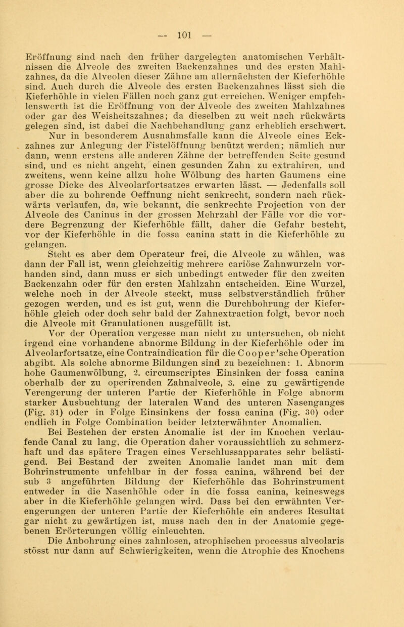 Eröffnung sind nach den früher dargelegten anatomischen Verhält- nissen die Alveole des zweiten Backenzahnes und des ersten Mahl- zahnes, da die Alveolen dieser Zähne am allernächsten der Kieferhöhle sind. Auch durch die Alveole des ersten Backenzahnes lässt sich die Kieferhöhle in vielen Fällen noch ganz gut erreichen. Weniger empfeh- lenswerth ist die Eröffnung von der Alveole des zweiten Mahlzahnes oder gar des Weisheitszahnes; da dieselben zu weit nach rückwärts gelegen sind, ist dabei die Nachbehandlung ganz erheblich erschwert. Nur in besonderem Ausnahmsfalle kann die Alveole eines Eck- zahnes zur Anlegung der Fistelöffnung benützt werden; nämlich nur dann, wenn erstens alle anderen Zähne der betreffenden Seite gesund sind, und es nicht angeht, einen gesunden Zahn zu extrahiren, und zweitens, wenn keine allzu hohe Wölbung des harten Gaumens eine grosse Dicke des Alveolarfortsatzes erwarten lässt. — Jedenfalls soll aber die zu bohrende Oeffnung nicht senkrecht, sondern nach rück- wärts verlaufen, da, wie bekannt, die senkrechte Protection von der Alveole des Caninus in der grossen Mehrzahl der Fälle vor die vor- dere Begrenzung der Kieferhöhle fällt, daher die Gefahr besteht, vor der Kieferhöhle in die fossa canina statt in die Kieferhöhle zu gelangen. Steht es aber dem Operateur frei, die Alveole zu wählen, was dann der Fall ist, wenn gleichzeitig mehrere cariöse Zahnwurzeln vor- handen sind, dann muss er sich unbedingt entweder für den zweiten Backenzahn oder für den ersten Mahlzahn entscheiden. Eine Wurzel, welche noch in der Alveole steckt, muss selbstverständlich früher gezogen werden, und es ist gut, wenn die Durchbohrung der Kiefer- höhle gleich oder doch sehr bald der Zahnextraction folgt, bevor noch die Alveole mit Granulationen ausgefüllt ist. Vor der Operation vergesse man nicht zu untersuchen, ob nicht irgend eine vorhandene abnorme Bildung in der Kieferhöhle oder im Alveolarfortsatze, eine Contraindication für die Cooper'sche Operation abgibt. Als solche abnorme Bildungen sind zu bezeichnen: 1. Abnorm hohe Gaumenwölbung, 2. circumscriptes Einsinken der fossa canina oberhalb der zu operirenden Zahnalveole, 3. eine zu gewärtigende Verengerung der unteren Partie der Kieferhöhle in Folge abnorm starker Ausbuchtung der lateralen Wand des unteren Nasenganges (Fig. 31) oder in Folge Einsinkens der fossa canina (Fig. 30) oder endlich in Folge Combination beider letzterwähnter Anomalien. Bei Bestehen der ersten Anomalie ist der im Knochen verlau- fende Canal zu lang, die Operation daher voraussichtlich zu schmerz- haft und das spätere Tragen eines Verschlussapparates sehr belästi- gend. Bei Bestand der zweiten Anomalie landet man mit dem Bohrinstrumente unfehlbar in der fossa canina, während bei der sub 3 angeführten Bildung der Kieferhöhle das Bohrinstrument entweder in die Nasenhöhle oder in die fossa canina, keineswegs aber in die Kieferhöhle gelangen wird. Dass bei den erwähnten Ver- engerungen der unteren Partie der Kieferhöhle ein anderes Resultat gar nicht zu gewärtigen ist, muss nach den in der Anatomie gege- benen Erörterungen völlig einleuchten. Die Anbohrung eines zahnlosen, atrophischen processus alveolaris stösst nur dann auf Schwierigkeiten, wenn die Atrophie des Knochens
