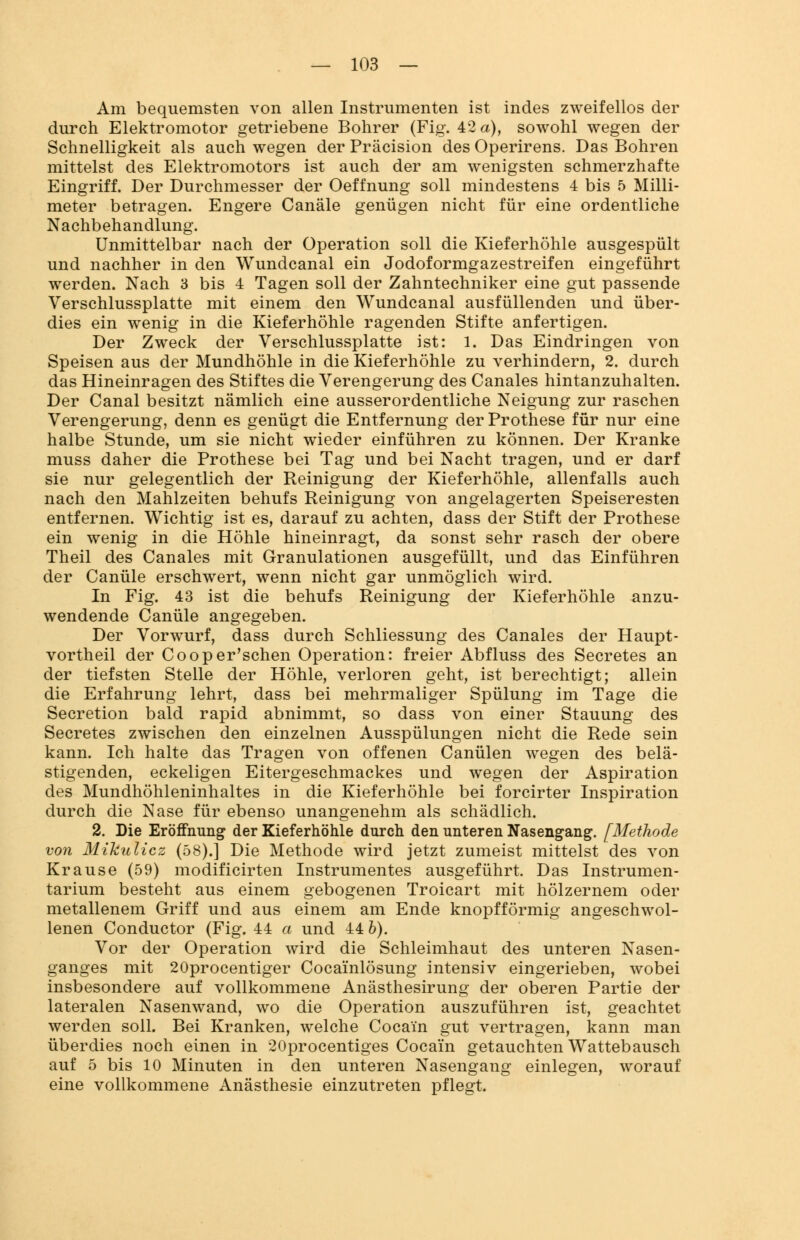 Am bequemsten von allen Instrumenten ist indes zweifellos der durch Elektromotor getriebene Bohrer (Fig. 42 a), sowohl wegen der Schnelligkeit als auch wegen der Präcision des Operirens. Das Bohren mittelst des Elektromotors ist auch der am wenigsten schmerzhafte Eingriff. Der Durchmesser der Oeffnung soll mindestens 4 bis 5 Milli- meter betragen. Engere Canäle genügen nicht für eine ordentliche Nachbehandlung. Unmittelbar nach der Operation soll die Kieferhöhle ausgespült und nachher in den Wundcanal ein Jodoformgazestreifen eingeführt werden. Nach 3 bis 4 Tagen soll der Zahntechniker eine gut passende Verschlussplatte mit einem den Wundcanal ausfüllenden und über- dies ein wenig in die Kieferhöhle ragenden Stifte anfertigen. Der Zweck der Verschlussplatte ist: 1. Das Eindringen von Speisen aus der Mundhöhle in die Kieferhöhle zu verhindern, 2. durch das Hineinragen des Stiftes die Verengerung des Canales hintanzuhalten. Der Canal besitzt nämlich eine ausserordentliche Neigung zur raschen Verengerung, denn es genügt die Entfernung der Prothese für nur eine halbe Stunde, um sie nicht wieder einführen zu können. Der Kranke muss daher die Prothese bei Tag und bei Nacht tragen, und er darf sie nur gelegentlich der Reinigung der Kieferhöhle, allenfalls auch nach den Mahlzeiten behufs Reinigung von angelagerten Speiseresten entfernen. Wichtig ist es, darauf zu achten, dass der Stift der Prothese ein wenig in die Höhle hineinragt, da sonst sehr rasch der obere Theil des Canales mit Granulationen ausgefüllt, und das Einführen der Canüle erschwert, wenn nicht gar unmöglich wird. In Fig. 43 ist die behufs Reinigung der Kieferhöhle anzu- wendende Canüle angegeben. Der Vorwurf, dass durch Schliessung des Canales der Haupt- vortheil der Cooper'schen Operation: freier Abfluss des Secretes an der tiefsten Stelle der Höhle, verloren geht, ist berechtigt; allein die Erfahrung lehrt, dass bei mehrmaliger Spülung im Tage die Secretion bald rapid abnimmt, so dass von einer Stauung des Secretes zwischen den einzelnen Ausspülungen nicht die Rede sein kann. Ich halte das Tragen von offenen Canülen wegen des belä- stigenden, eckeligen Eitergeschmackes und wegen der Aspiration des Mundhöhleninhaltes in die Kieferhöhle bei forcirter Inspiration durch die Nase für ebenso unangenehm als schädlich. 2. Die Eröffnung der Kieferhöhle durch den unteren Nasengang. [Methode von Mikulicz (58).] Die Methode wird jetzt zumeist mittelst des von Krause (59) modificirten Instrumentes ausgeführt. Das Instrumen- tarium besteht aus einem gebogenen Troicart mit hölzernem oder metallenem Griff und aus einem am Ende knopfförmig angeschwol- lenen Conductor (Fig. 44 a und 44 b). Vor der Operation wird die Schleimhaut des unteren Nasen- ganges mit 20procentiger Cocainlösung intensiv eingerieben, wobei insbesondere auf vollkommene Anästhesirung der oberen Partie der lateralen Nasenwand, wo die Operation auszuführen ist, geachtet werden soll. Bei Kranken, welche Cocain gut vertragen, kann man überdies noch einen in 20procentiges Cocain getauchten Wattebausch auf 5 bis 10 Minuten in den unteren Nasengang einlegen, worauf eine vollkommene Anästhesie einzutreten pflegt.
