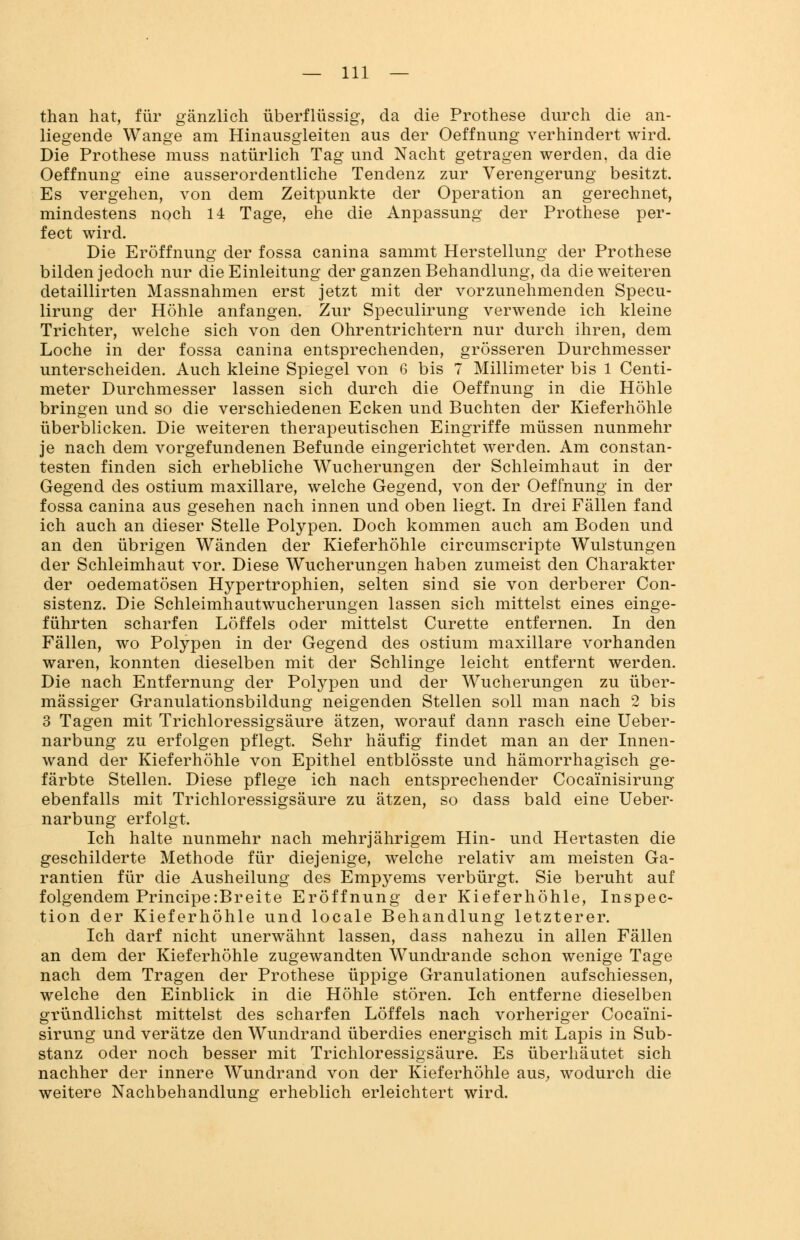 than hat, für gänzlich überflüssig, da die Prothese durch die an- liegende Wange am Hinausgleiten aus der Oeffnung verhindert wird. Die Prothese muss natürlich Tag und Nacht getragen werden, da die Oeffnung eine ausserordentliche Tendenz zur Verengerung besitzt. Es vergehen, von dem Zeitpunkte der Operation an gerechnet, mindestens noch 14 Tage, ehe die Anpassung der Prothese per- fect wird. Die Eröffnung der fossa canina sammt Herstellung der Prothese bilden jedoch nur die Einleitung der ganzen Behandlung, da die weiteren detaillirten Massnahmen erst jetzt mit der vorzunehmenden Specu- lirung der Höhle anfangen. Zur Speculirung verwende ich kleine Trichter, welche sich von den Ohrentrichtern nur durch ihren, dem Loche in der fossa canina entsprechenden, grösseren Durchmesser unterscheiden. Auch kleine Spiegel von 6 bis 7 Millimeter bis 1 Centi- meter Durchmesser lassen sich durch die Oeffnung in die Höhle bringen und so die verschiedenen Ecken und Buchten der Kieferhöhle überblicken. Die weiteren therapeutischen Eingriffe müssen nunmehr je nach dem vorgefundenen Befunde eingerichtet werden. Am constan- testen finden sich erhebliche Wucherungen der Schleimhaut in der Gegend des ostium maxillare, welche Gegend, von der Oeffnung in der fossa canina aus gesehen nach innen und oben liegt. In drei Fällen fand ich auch an dieser Stelle Polypen. Doch kommen auch am Boden und an den übrigen Wänden der Kieferhöhle circumscripte Wulstungen der Schleimhaut vor. Diese Wucherungen haben zumeist den Charakter der oedematösen Hypertrophien, selten sind sie von derberer Con- sistenz. Die Schleimhautwucherungen lassen sich mittelst eines einge- führten scharfen Löffels oder mittelst Curette entfernen. In den Fällen, wo Polypen in der Gegend des ostium maxillare vorhanden waren, konnten dieselben mit der Schlinge leicht entfernt werden. Die nach Entfernung der Polypen und der Wucherungen zu über- mässiger Granulationsbildung neigenden Stellen soll man nach 2 bis 3 Tagen mit Trichloressigsäure ätzen, worauf dann rasch eine Ueber- narbung zu erfolgen pflegt. Sehr häufig findet man an der Innen- wand der Kieferhöhle von Epithel entblösste und hämorrhagisch ge- färbte Stellen. Diese pflege ich nach entsprechender Coca'inisirung ebenfalls mit Trichloressigsäure zu ätzen, so dass bald eine Ueber- narbung erfolgt. Ich halte nunmehr nach mehrjährigem Hin- und Hertasten die geschilderte Methode für diejenige, welche relativ am meisten Ga- rantien für die Ausheilung des Empyems verbürgt. Sie beruht auf folgendem Principe:Breite Eröffnung der Kieferhöhle, Inspec- tion der Kieferhöhle und locale Behandlung letzterer. Ich darf nicht unerwähnt lassen, dass nahezu in allen Fällen an dem der Kieferhöhle zugewandten Wundrande schon wenige Tage nach dem Tragen der Prothese üppige Granulationen aufschiessen, welche den Einblick in die Höhle stören. Ich entferne dieselben gründlichst mittelst des scharfen Löffels nach vorheriger Coca'ini- sirung und verätze den Wundrand überdies energisch mit Lapis in Sub- stanz oder noch besser mit Trichloressigsäure. Es überhäutet sich nachher der innere Wundrand von der Kieferhöhle aus, wodurch die weitere Nachbehandlung erheblich erleichtert wird.