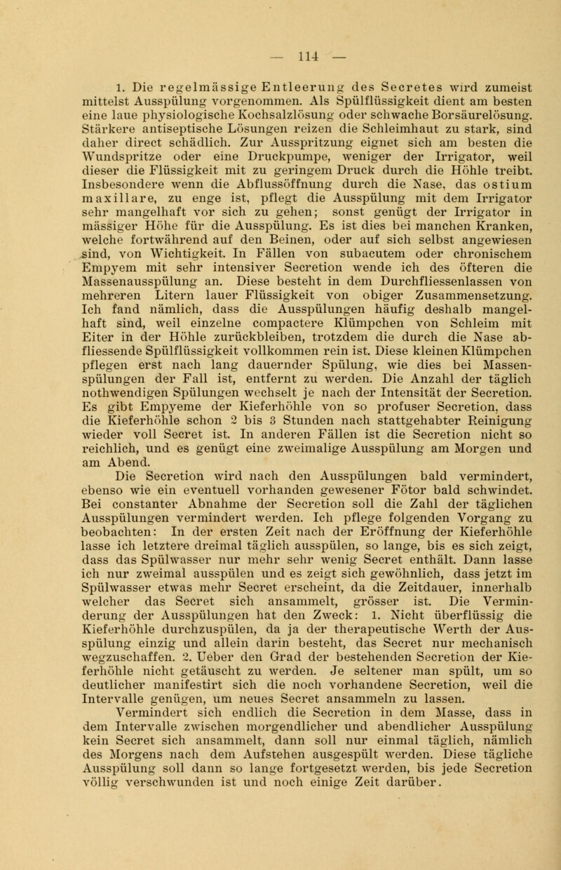 1. Die regelmässige Entleerung des Secretes wird zumeist mittelst Ausspülung vorgenommen. Als Spülflüssigkeit dient am besten eine laue physiologische Kochsalzlösung oder schwache Borsäurelösung. Stärkere antiseptische Lösungen reizen die Schleimhaut zu stark, sind daher direct schädlich. Zur Ausspritzung eignet sich am besten die Wundspritze oder eine Druckpumpe, weniger der Irrigator, weil dieser die Flüssigkeit mit zu geringem Druck durch die Höhle treibt. Insbesondere wenn die Abflussöffnung durch die Nase, das ostium maxillare, zu enge ist, pflegt die Ausspülung mit dem Irrigator sehr mangelhaft vor sich zu gehen; sonst genügt der Irrigator in massiger Höhe für die Ausspülung. Es ist dies bei manchen Kranken, welche fortwährend auf den Beinen, oder auf sich selbst angewiesen .sind, von Wichtigkeit. In Fällen von subacutem oder chronischem Empyem mit sehr intensiver Secretion wende ich des öfteren die Massenausspülung an. Diese besteht in dem Durchfliessenlassen von mehreren Litern lauer Flüssigkeit von obiger Zusammensetzung. Ich fand nämlich, dass die Ausspülungen häufig deshalb mangel- haft sind, weil einzelne compactere Klümpchen von Schleim mit Eiter in der Höhle zurückbleiben, trotzdem die durch die Nase ab- fliessende Spülflüssigkeit vollkommen rein ist. Diese kleinen Klümpchen pflegen erst nach lang dauernder Spülung, wie dies bei Massen- spülungen der Fall ist, entfernt zu werden. Die Anzahl der täglich nothwendigen Spülungen wechselt je nach der Intensität der Secretion. Es gibt Empyeme der Kieferhöhle von so profuser Secretion, dass die Kieferhöhle schon 2 bis 3 Stunden nach stattgehabter Reinigung wieder voll Secret ist. In anderen Fällen ist die Secretion nicht so reichlich, und es genügt eine zweimalige Ausspülung am Morgen und am Abend. Die Secretion wird nach den Ausspülungen bald vermindert, ebenso wie ein eventuell vorhanden gewesener Fötor bald schwindet. Bei constanter Abnahme der Secretion soll die Zahl der täglichen Ausspülungen vermindert werden. Ich pflege folgenden Vorgang zu beobachten: In der ersten Zeit nach der Eröffnung der Kieferhöhle lasse ich letztere dreimal täglich ausspülen, so lange, bis es sich zeigt, dass das Spülwasser nur mehr sehr wenig Secret enthält. Dann lasse ich nur zweimal ausspülen und es zeigt sich gewöhnlich, dass jetzt im Spülwasser etwas mehr Secret erscheint, da die Zeitdauer, innerhalb welcher das Secret sich ansammelt, grösser ist. Die Vermin- derung der Ausspülungen hat den Zweck: 1. Nicht überflüssig die Kieferhöhle durchzuspülen, da ja der therapeutische Werth der Aus- spülung einzig und allein darin besteht, das Secret nur mechanisch wegzuschaffen. 2. Ueber den Grad der bestehenden Secretion der Kie- ferhöhle nicht getäuscht zu werden. Je seltener man spült, um so deutlicher manifestirt sich die noch vorhandene Secretion, weil die Intervalle genügen, um neues Secret ansammeln zu lassen. Vermindert sich endlich die Secretion in dem Masse, dass in dem Intervalle zwischen morgendlicher und abendlicher Ausspülung kein Secret sich ansammelt, dann soll nur einmal täglich, nämlich des Morgens nach dem Aufstehen ausgespült werden. Diese tägliche Ausspülung soll dann so lange fortgesetzt werden, bis jede Secretion völlig verschwunden ist und noch einige Zeit darüber.