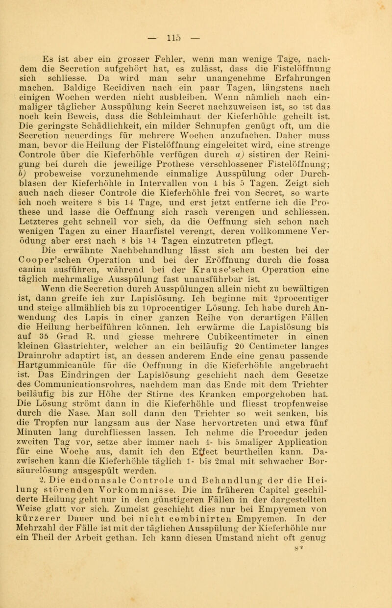 Es ist aber ein grosser Fehler, wenn man wenige Tage, nach- dem die Secretion aufgehört hat, es zulässt, dass die Fistelöffnung sich schliesse. Da wird man sehr unangenehme Erfahrungen machen. Baldige Recidiven nach ein paar Tagen, längstens nach einigen Wochen werden nicht ausbleiben. Wenn nämlich nach ein- maliger täglicher Ausspülung kein Secret nachzuweisen ist, so ist das noch kein Beweis, dass die Schleimhaut der Kieferhöhle geheilt ist. Die geringste Schädlichkeit, ein milder Schnupfen genügt oft, um die Secretion neuerdings für mehrere Wochen anzufachen. Daher muss man, bevor die Heilung der Fistelöffnung eingeleitet wird, eine strenge Controle über die Kieferhöhle verfügen durch a) sistiren der Reini- gung bei durch die jeweilige Prothese verschlossener Fistelöffnung; b) probeweise vorzunehmende einmalige Ausspülung oder Durch- lasen der Kieferhöhle in Intervallen von 4 bis 5 Tagen. Zeigt sich auch nach dieser Controle die Kieferhöhle frei von Secret, so warte ich noch weitere 8 bis 14 Tage, und erst jetzt entferne ich die Pro- these und lasse die Oeffnung sich rasch verengen und schliessen. Letzteres geht schnell vor sich, da die Oeffnung sich schon nach wenigen Tagen zu einer Haarfistel verengt, deren vollkommene Ver- ödung aber erst nach 8 bis 14 Tagen einzutreten pflegt. Die erwähnte Nachbehandlung lässt sich am besten bei der Cooper'schen Operation und bei der Eröffnung durch die fossa canina ausführen, während bei der Krause'schen Operation eine täglich mehrmalige Ausspülung fast unausführbar ist. Wenn die Secretion durch Ausspülungen allein nicht zu bewältigen ist, dann greife ich zur Lapislösung. Ich beginne mit 2procentiger und steige allmählich bis zu lOprocentiger Lösung. Ich habe durch An- wendung des Lapis in einer ganzen Reihe von derartigen Fällen die Heilung herbeiführen können. Ich erwärme die Lapislösung bis auf 35 Grad R. und giesse mehrere Cubikcentimeter in einen kleinen Glastrichter, welcher an ein beiläufig 20 Centimeter langes Drainrohr adaptirt ist, an dessen anderem Ende eine genau passende Hartgummicanüle für die Oeffnung in die Kieferhöhle angebracht ist. Das Eindringen der Lapislösung geschieht nach dem Gesetze des Communicationsrohres, nachdem man das Ende mit dem Trichter beiläufig bis zur Höhe der Stirne des Kranken emporgehoben hat. Die Lösung strömt dann in die Kieferhöhle und fliesst tropfenweise durch die Nase. Man soll dann den Trichter so weit senken, bis die Tropfen nur langsam aus der Nase hervortreten und etwa fünf Minuten lang durchfliessen lassen. Ich nehme die Procedur jeden zweiten Tag vor, setze aber immer nach 4- bis ömaliger Application für eine Woche aus, damit ich den Effect beurtheilen kann. Da- zwischen kann die Kieferhöhle täglich 1- bis 2mal mit schwacher Bor- säurelösung ausgespült werden. 2. Die endonasale Controle und Behandlung der die Hei- lung störenden Vorkommnisse. Die im früheren Capitel geschil- derte Heilung geht nur in den günstigeren Fällen in der dargestellten Weise glatt vor sich. Zumeist geschieht dies nur bei Empyemen von kürzerer Dauer und bei nicht combinirten Empyemen. In der Mehrzahl der Fälle ist mit der täglichen Ausspülung der Kieferhöhle nur ein Theil der Arbeit gethan. Ich kann diesen Umstand nicht oft genug