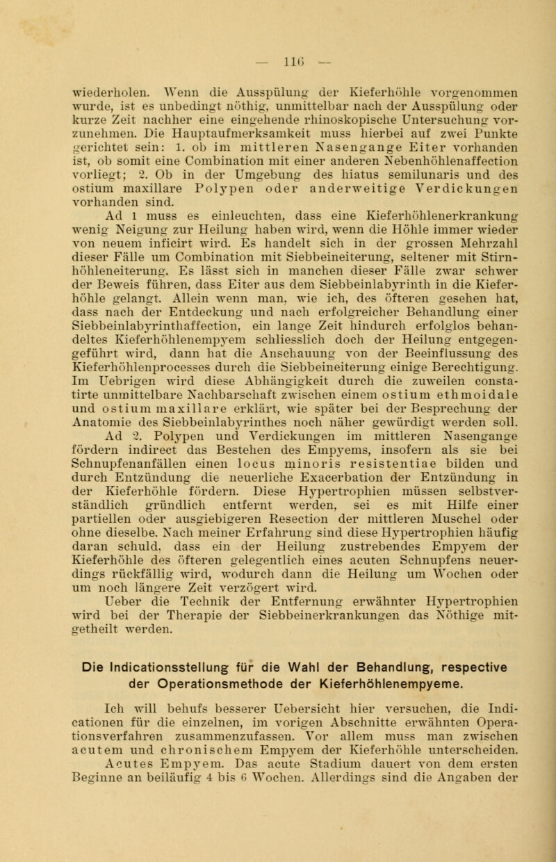 wiederholen. Wenn die Ausspülung der Kieferhöhle vorgenommen wurde, ist es unbedingt nöthig, unmittelbar nach der Ausspülung oder kurze Zeit nachher eine eingehende rhinoskopische Untersuchung vor- zunehmen. Die Hauptaufmerksamkeit muss hierbei auf zwei Punkte gerichtet sein: 1. ob im mittleren Nasengange Eiter vorhanden ist, ob somit eine Combination mit einer anderen Nebenhöhlenaffection vorliegt; 2. Ob in der Umgebung des hiatus semilunaris und des ostium maxillare Polypen oder anderweitige Verdickungen vorhanden sind. Ad 1 muss es einleuchten, dass eine Kieferhöhlenerkrankung wenig Neigung zur Heilung haben wird, wenn die Höhle immer wieder von neuem inficirt wird. Es handelt sich in der grossen Mehrzahl dieser Fälle um Combination mit Siebbeineiterung, seltener mit Stirn- höhleneiterung. Es lässt sich in manchen dieser Fälle zwar schwer der Beweis führen, dass Eiter aus dem Siebbeinlabyrinth in die Kiefer- höhle gelangt. Allein wenn man. wie ich, des öfteren gesehen hat, dass nach der Entdeckung und nach erfolgreicher Behandlung einer Siebbeinlabyrinthaffection, ein lange Zeit hindurch erfolglos behan- deltes Kieferhöhlenempyem schliesslich doch der Heilung entgegen- geführt wird, dann hat die Anschauung von der Beeinflussung des Kieferhöhlenprocesses durch die Siebbeineiterung einige Berechtigung. Im Uebrigen wird diese Abhängigkeit durch die zuweilen consta- tirte unmittelbare Nachbarschaft zwischen einem ostium ethmoidale und ostium maxillare erklärt, wie später bei der Besprechung der Anatomie des Siebbeinlabyrinthes noch näher gewürdigt werden soll. Ad 2. Polypen und Verdickungen im mittleren Nasengange fördern indirect das Bestehen des Empyems, insofern als sie bei Schnupfenanfällen einen locus minoris resistentiae bilden und durch Entzündung die neuerliche Exacerbation der Entzündung in der Kieferhöhle fördern. Diese Hypertrophien müssen selbstver- ständlich gründlich entfernt werden, sei es mit Hilfe einer partiellen oder ausgiebigeren Resection der mittleren Muschel oder ohne dieselbe. Nach meiner Erfahrung sind diese Hypertrophien häufig daran schuld, dass ein der Heilung zustrebendes Empyem der Kieferhöhle des öfteren gelegentlich eines acuten Schnupfens neuer- dings rückfällig wird, wodurch dann die Heilung um Wochen oder um noch längere Zeit verzögert wird. Ueber die Technik der Entfernung erwähnter Hypertrophien wird bei der Therapie der Siebbeinerkrankungen das Notlüge mit- getheilt werden. Die Indicationsstellung für die Wahl der Behandlung, respective der Operationsmethode der Kieferhöhlenempyeme. Ich will behufs besserer Uebersicht hier versuchen, die Indi- cationen für die einzelnen, im vorigen Abschnitte erwähnten Opera- tionsverfahren zusammenzufassen. Vor allem muss man zwischen acutem und chronischem Empyem der Kieferhöhle unterscheiden. Acutes Empyem. Das acute Stadium dauert von dem ersten Beginne an beiläufig 4 bis 6 Wochen. Allerdings sind die Angaben der