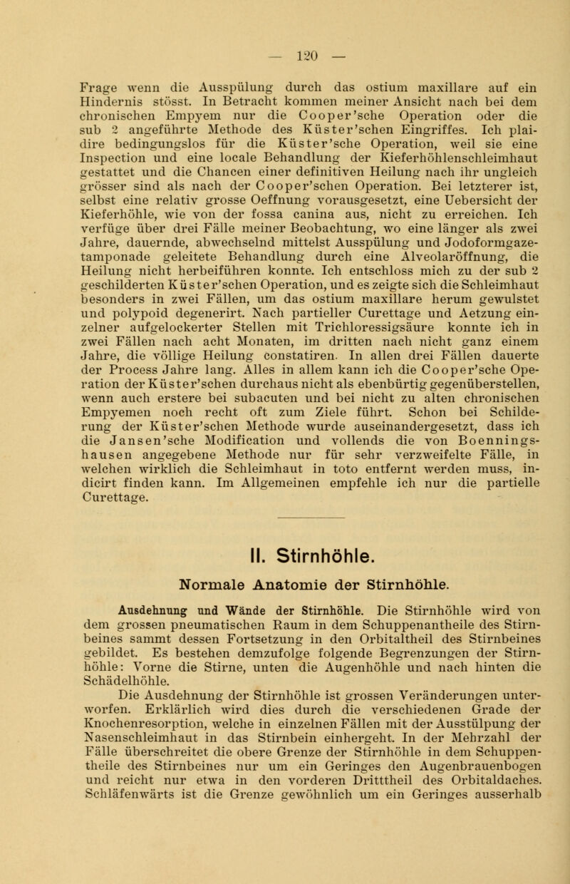 Frage wenn die Ausspülung durch das ostium maxillare auf ein Hindernis stösst. In Betracht kommen meiner Ansicht nach bei dem chronischen Empyem nur die Cooper'sche Operation oder die sub 2 angeführte Methode des Küster'schen Eingriffes. Ich plai- dire bedingungslos für die Küster'sehe Operation, weil sie eine Inspection und eine locale Behandlung der Kieferhöhlenschleimhaut gestattet und die Chancen einer definitiven Heilung nach ihr ungleich grösser sind als nach der Cooper'schen Operation. Bei letzterer ist, selbst eine relativ grosse Oeffnung vorausgesetzt, eine Uebersicht der Kieferhöhle, wie von der fossa canina aus, nicht zu erreichen. Ich verfüge über drei Fälle meiner Beobachtung, wo eine länger als zwei Jahre, dauernde, abwechselnd mittelst Ausspülung und Jodoformgaze- tamponade geleitete Behandlung durch eine Alveolaröffnung, die Heilung nicht herbeiführen konnte. Ich entschloss mich zu der sub 2 geschilderten Küster'schen Operation, und es zeigte sich die Schleimhaut besonders in zwei Fällen, um das ostium maxillare herum gewulstet und polypoid degenerirt. Nach partieller Curettage und Aetzung ein- zelner aufgelockerter Stellen mit Trichloressigsäure konnte ich in zwei Fällen nach acht Monaten, im dritten nach nicht ganz einem Jahre, die völlige Heilung constatiren. In allen drei Fällen dauerte der Process Jahre lang. Alles in allem kann ich die Cooper'sche Ope- ration der Küster'schen durchaus nicht als ebenbürtig gegenüberstellen, wenn auch erstere bei subacuten und bei nicht zu alten chronischen Empyemen noch recht oft zum Ziele führt. Schon bei Schilde- rung der Küster'schen Methode wurde auseinandergesetzt, dass ich die Jansen'sche Modification und vollends die von Boennings- hausen angegebene Methode nur für sehr verzweifelte Fälle, in welchen wirklich die Schleimhaut in toto entfernt werden muss, in- dicirt finden kann. Im Allgemeinen empfehle ich nur die partielle Curettage. II. Stirnhöhle. Normale Anatomie der Stirnhöhle. Ausdehnung und Wände der Stirnhöhle. Die Stirnhöhle wird von dem grossen pneumatischen Raum in dem Schuppenantheile des Stirn- beines sammt dessen Fortsetzung in den Orbitaltheil des Stirnbeines gebildet. Es bestehen demzufolge folgende Begrenzungen der Stirn- höhle: Vorne die Stirne, unten die Augenhöhle und nach hinten die Schädelhöhle. Die Ausdehnung der Stirnhöhle ist grossen Veränderungen unter- worfen. Erklärlich wird dies durch die verschiedenen Grade der Knochenresorption, welche in einzelnen Fällen mit der Ausstülpung der Nasenschleimhaut in das Stirnbein einhergeht. In der Mehrzahl der Fälle überschreitet die obere Grenze der Stirnhöhle in dem Schuppen- theile des Stirnbeines nur um ein Geringes den Augenbrauenbogen und reicht nur etwa in den vorderen Dritttheil des Orbitaldaches. Schläfenwärts ist die Grenze gewöhnlich um ein Geringes ausserhalb