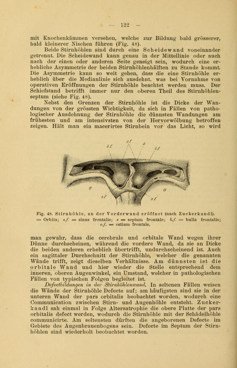 mit Knochenkämmen versehen, welche zur Bildung bald grösserer, bald kleinerer Nischen führen (Fig. 48). Beide Stirnhöhlen sind durch eine Scheidewand voneinander getrennt. Die Scheidewand kann genau in der Mittellinie oder auch nach der einen oder anderen Seite geneigt sein, wodurch eine er- hebliche Asymmetrie der beiden Stirnhöhlenhälften zu Stande kommt. Die Asymmetrie kann so weit gehen, dass die eine Stirnhöhle er- heblich über die Medianlinie sich ausdehnt, was bei Vornahme von operativen Eröffnungen der Stirnhöhle beachtet werden muss. Der Schiefstand betrifft immer nur den oberen Theil des Stirnhöhlen- septum (siehe Fig. 48). Nebst den Grenzen der Stirnhöhle ist die Dicke der Wan- dungen von der grössten Wichtigkeit, da sich in Fällen von patho- logischer Ausdehnung der Stirnhöhle die dünnsten Wandungen am frühesten und am intensivsten von der Hervorwölbung betroffen zeigen. Hält man ein macerirtes Stirnbein vor das Licht, so wird s.r Fig. 48. Stirnhöhle, an der Vorderwand eröffnet (nach Zuckerkandl). = Orbita; s.f. = sinus frontalis; s = septum frontale; b.f. = bulla frontalis; o.f. = ostium frontale. man gewahr, dass die cerebrale und orbitale Wand wegen ihrer Dünne durchscheinen, während die vordere Wand, da sie an Dicke die beiden anderen erheblich übertrifft, undurchscheinend ist. Auch ein sagittaler Durchschnitt der Stirnhöhle, welcher die genannten Wände trifft, zeigt dieselben Verhältnisse. Am dünnsten ist die orbitale Wand und hier wieder die Stelle entsprechend dem inneren, oberen Augenwinkel, ein Umstand, welcher in pathologischen Fällen von typischen Folgen begleitet ist. Defectbildungen in der Stirnhöhlenwand. In seltenen Fällen weisen die Wände der Stirnhöhle Defecte auf; am häufigsten sind sie in der unteren Wand der pars orbitalis beobachtet worden, wodurch eine Communication zwischen Stirn- und Augenhöhle entsteht. Zucker- kandl sah einmal in Folge Altersatrophie die obere Platte der pars orbitalis defect werden, wodurch die Stirnhöhle mit der Schädelhöhle communicirte. Am seltensten dürften die angeborenen Defecte im Gebiete des Augenbrauenbogens sein. Defecte im Septum der Stirn- höhlen sind wiederholt beobachtet worden.