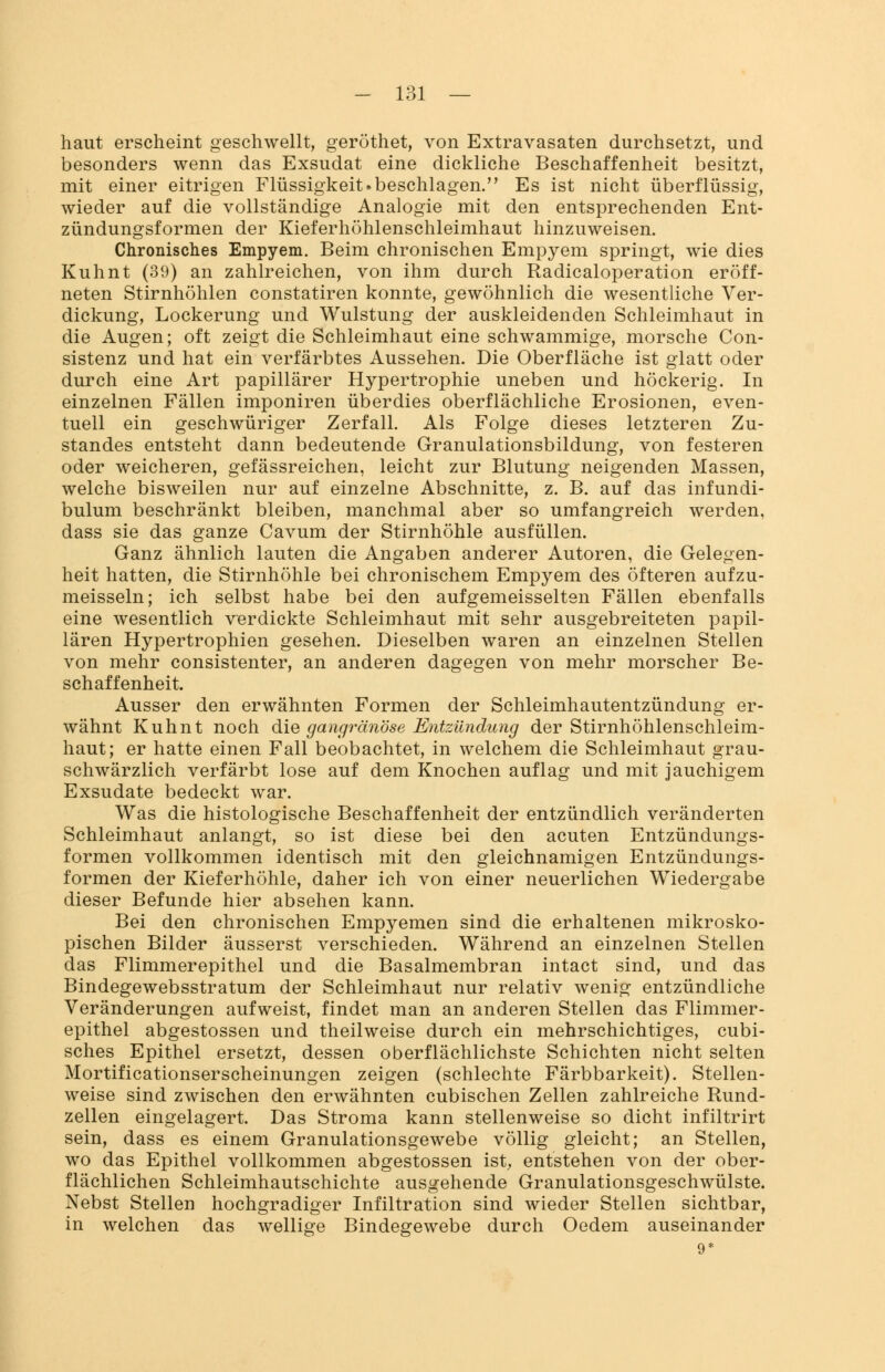 haut erscheint geschwellt, geröthet, von Extravasaten durchsetzt, und besonders wenn das Exsudat eine dickliche Beschaffenheit besitzt, mit einer eitrigen Flüssigkeit.beschlagen. Es ist nicht überflüssig, wieder auf die vollständige Analogie mit den entsprechenden Ent- zündungsformen der Kieferhöhlenschleimhaut hinzuweisen. Chronisches Empyem. Beim chronischen Empyem springt, wie dies Kuhnt (39) an zahlreichen, von ihm durch Radicaloperation eröff- neten Stirnhöhlen constatiren konnte, gewöhnlich die wesentliche Ver- dickung, Lockerung und Wulstung der auskleidenden Schleimhaut in die Augen; oft zeigt die Schleimhaut eine schwammige, morsche Con- sistenz und hat ein verfärbtes Aussehen. Die Oberfläche ist glatt oder durch eine Art papillärer Hypertrophie uneben und höckerig. In einzelnen Fällen imponiren überdies oberflächliche Erosionen, even- tuell ein geschwüriger Zerfall. Als Folge dieses letzteren Zu- standes entsteht dann bedeutende Granulationsbildung, von festeren oder weicheren, gefässreichen, leicht zur Blutung neigenden Massen, welche bisweilen nur auf einzelne Abschnitte, z. B. auf das infundi- bulum beschränkt bleiben, manchmal aber so umfangreich werden, dass sie das ganze Cavum der Stirnhöhle ausfüllen. Ganz ähnlich lauten die Angaben anderer Autoren, die Gelegen- heit hatten, die Stirnhöhle bei chronischem Empyem des öfteren aufzu- meisseln; ich selbst habe bei den aufgemeisselten Fällen ebenfalls eine wesentlich verdickte Schleimhaut mit sehr ausgebreiteten papil- lären Hypertrophien gesehen. Dieselben waren an einzelnen Stellen von mehr consistenter, an anderen dagegen von mehr morscher Be- schaffenheit. Ausser den erwähnten Formen der Schleimhautentzündung er- wähnt Kuhnt noch die gangränöse Entzündung der Stirnhöhlenschleim- haut; er hatte einen Fall beobachtet, in welchem die Schleimhaut grau- schwärzlich verfärbt lose auf dem Knochen auflag und mit jauchigem Exsudate bedeckt war. Was die histologische Beschaffenheit der entzündlich veränderten Schleimhaut anlangt, so ist diese bei den acuten Entzündungs- formen vollkommen identisch mit den gleichnamigen Entzündungs- formen der Kieferhöhle, daher ich von einer neuerlichen Wiedergabe dieser Befunde hier absehen kann. Bei den chronischen Empyemen sind die erhaltenen mikrosko- pischen Bilder äusserst verschieden. Während an einzelnen Stellen das Flimmerepithel und die Basalmembran intact sind, und das Bindegewebsstratum der Schleimhaut nur relativ wenig entzündliche Veränderungen aufweist, findet man an anderen Stellen das Flimmer- epithel abgestossen und theilweise durch ein mehrschichtiges, cubi- sches Epithel ersetzt, dessen oberflächlichste Schichten nicht selten Mortificationserscheinungen zeigen (schlechte Färbbarkeit). Stellen- weise sind zwischen den erwähnten cubischen Zellen zahlreiche Rund- zellen eingelagert. Das Stroma kann stellenweise so dicht infiltrirt sein, dass es einem Granulationsgewebe völlig gleicht; an Stellen, wo das Epithel vollkommen abgestossen ist, entstehen von der ober- flächlichen Schleimhautschichte ausgehende Granulationsgeschwülste. Nebst Stellen hochgradiger Infiltration sind wieder Stellen sichtbar, in welchen das wellige Bindegewebe durch Oedem auseinander