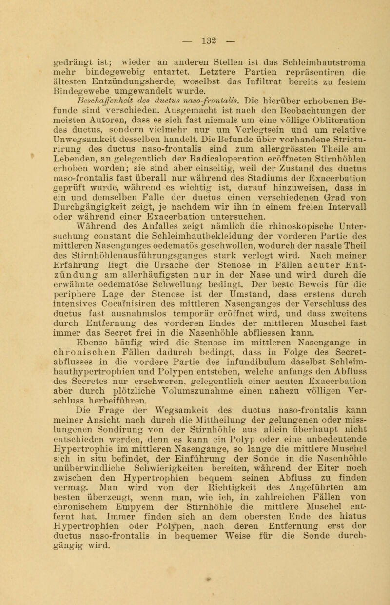 gedrängt ist; wieder an anderen Stellen ist das Schleimhautstroma mehr bindegewebig entartet. Letztere Partien repräsentiren die ältesten Entzündungsherde, woselbst das Infiltrat bereits zu festem Bindegewebe umgewandelt wurde. Beschaffenheit des äuctus naso-frontalis. Die hierüber erhobenen Be- funde sind verschieden. Ausgemacht ist nach den Beobachtungen der meisten Autoren, dass es sich fast niemals um eine völlige Obliteration des ductus, sondern vielmehr nur um Verlegtsein und um relative Unwegsamkeit desselben handelt. Die Befunde über vorhandene Strictu- rirung des ductus naso-frontalis sind zum allergrössten Theile am Lebenden, an gelegentlich der Radicaloperation eröffneten Stirnhöhlen erhoben worden; sie sind aber einseitig, weil der Zustand des ductus naso-frontalis fast überall nur während des Stadiums der Exacerbation geprüft wurde, während es wichtig ist, darauf hinzuweisen, dass in ein und demselben Falle der ductus einen verschiedenen Grad von Durchgängigkeit zeigt, je nachdem wir ihn in einem freien Intervall oder während einer Exacerbation untersuchen. Während des Anfalles zeigt nämlich die rhinoskopische Unter- suchung constant die Schleimhautbekleidung der vorderen Partie des mittleren Nasenganges oedematös geschwollen, wodurch der nasale Theil des Stirnhöhlenausführungsganges stark verlegt wird. Nach meiner Erfahrung liegt die Ursache der Stenose in Fällen acuter Ent- zündung am allerhäufigsten nur in der Nase und wird durch die erwähnte oedematöse Schwellung bedingt. Der beste Beweis für die periphere Lage der Stenose ist der Umstand, dass erstens durch intensives Cocainisiren des mittleren Nasenganges der Verschluss des ductus fast ausnahmslos temporär eröffnet wird, und dass zweitens durch Entfernung des vorderen Endes der mittleren Muschel fast immer das Secret frei in die Nasenhöhle abfliessen kann. Ebenso häufig wird die Stenose im mittleren Nasengange in chronischen Fällen dadurch bedingt, dass in Folge des Secret- abflusses in die vordere Partie des infundibulum daselbst Schleim- hauthypertrophien und Polypen entstehen, welche anfangs den Abfluss des Secretes nur erschweren, gelegentlich einer acuten Exacerbation aber durch plötzliche Volumszunahme einen nahezu völligen Ver- schluss herbeiführen. Die Frage der Wegsamkeit des ductus naso-frontalis kann meiner Ansicht nach durch die Mittheilung der gelungenen oder miss- lungenen Sondirung von der Stirnhöhle aus allein überhaupt nicht entschieden werden, denn es kann ein Polyp oder eine unbedeutende Hypertrophie im mittleren Nasengange, so lange die mittlere Muschel sich in situ befindet, der Einführung der Sonde in die Nasenhöhle unüberwindliche Schwierigkeiten bereiten, während der Eiter noch zwischen den Hypertrophien bequem seinen Abfluss zu finden vermag. Man wird von der Richtigkeit des Angeführten am besten überzeugt, wenn man, wie ich, in zahlreichen Fällen von chronischem Empyem der Stirnhöhle die mittlere Muschel ent- fernt hat. Immer finden sich an dem obersten Ende des hiatus Hypertrophien oder Polypen, nach deren Entfernung erst der ductus naso-frontalis in bequemer Weise für die Sonde durch- gängig wird.