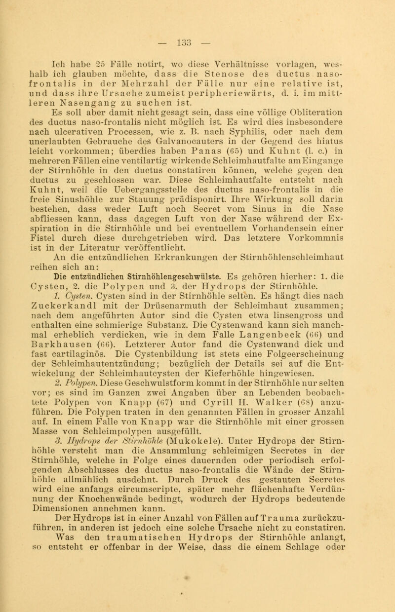 Ich habe 25 Fälle notirt, wo diese Verhältnisse vorlagen, wes- halb ich glauben möchte, dass die Stenose des ductus naso- frontalis in der Mehrzahl der Fälle nur eine relative ist, und dass ihre Ursache zumeist peripheriewärts, d. i. im mitt- leren Nasengang zu suchen ist. Es soll aber damit nicht gesagt sein, dass eine völlige Obliteration des ductus naso-frontalis nicht möglich ist. Es wird dies insbesondere nach ulcerativen Processen, wie z. B. nach Syphilis, oder nach dem unerlaubten Gebrauche des Galvanocauters in der Gegend des hiatus leicht vorkommen; überdies haben Panas (65) und Kuhnt (1. c.) in mehreren Fällen eine ventilartig wirkende Schleimhautfalte am Eingange der Stirnhöhle in den ductus constatiren können, welche gegen den ductus zu geschlossen war. Diese Schleimhautfalte entsteht nach Kuhnt, weil die Uebergangsstelle des ductus naso-frontalis in die freie Sinushöhle zur Stauung prädisponirt. Ihre Wirkung soll darin bestehen, dass weder Luft noch Secret vom Sinus in die Nase abfliessen kann, dass dagegen Luft von der Nase während der Ex- spiration in die Stirnhöhle und bei eventuellem Vorhandensein einer Fistel durch diese durchgetrieben wird. Das letztere Vorkommnis ist in der Literatur veröffentlicht. An die entzündlichen Erkrankungen der Stirnhöhlenschleimhaut reihen sich an: Die entzündlichen Stirnhöhlengeschwülste. Es gehören hierher: 1. die Cysten, 2. die Polypen und 3. der Hydrops der Stirnhöhle. 1. Cysten. Cysten sind in der Stirnhöhle selten. Es hängt dies nach Zuckerkandl mit der Drüsenarmuth der Schleimhaut zusammen; nach dem angeführten Autor sind die Cysten etwa linsengross und enthalten eine schmierige Substanz. Die Cystenwand kann sich manch- mal erheblich verdicken, wie in dem Falle Langenbeck ((36) und Barkhausen ((36). Letzterer Autor fand die Cystenwand dick und fast cartilaginös. Die Cystenbildung ist stets eine Folgeerscheinung der Schleimhautentzündung; bezüglich der Details sei auf die Ent- wickelung der Schleimhautcysten der Kieferhöhle hingewiesen. 2. Polypen. Diese Geschwulstform kommt in der Stirnhöhle nur selten vor; es sind im Ganzen zwei Angaben über an Lebenden beobach- tete Polypen von Knapp (67) und Cyrill H. Walker (68) anzu- führen. Die Polypen traten in den genannten Fällen in grosser Anzahl auf. In einem Falle von Knapp war die Stirnhöhle mit einer grossen Masse von Schleimpolypen ausgefüllt. 3. Hydrops der Stirnhöhle (Mukokele). Unter Hydrops der Stirn- höhle versteht man die Ansammlung schleimigen Secretes in der Stirnhöhle, welche in Folge eines dauernden oder periodisch erfol- genden Abschlusses des ductus naso-frontalis die Wände der Stirn- höhle allmählich ausdehnt. Durch Druck des gestauten Secretes wird eine anfangs circumscripte, später mehr flächenhafte Verdün- nung der Knochenwände bedingt, wodurch der Hydrops bedeutende Dimensionen annehmen kann. Der Hydrops ist in einer Anzahl von Fällen auf Trauma zurückzu- führen, in anderen ist jedoch eine solche Ursache nicht zu constatiren. Was den traumatischen Hydrops der Stirnhöhle anlangt, so entsteht er offenbar in der Weise, dass die einem Schlage oder