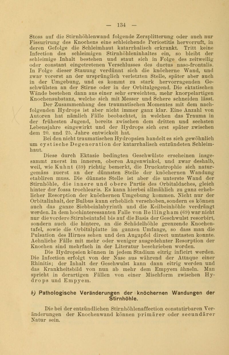 Stoss auf die Stirnhühlenwand folgende Zersplitterung oder auch nur Fissurirung des Knochens eine schleichende Periostitis hervorruft, in deren Gefolge die Schleimhaut katarrhalisch erkrankt. Tritt keine Infection des schleimigen Stirnhöhleninhaltes ein, so bleibt der schleimige Inhalt bestehen und staut sich in Folge des zeitweilig oder constaDt eingetretenen Verschlusses des ductus naso-frontalis. In Folge dieser Stauung verdünnt sich die knöcherne Wand, und zwar vorerst an der ursprünglich verletzten Stelle, später aber auch in der Umgebung, und es kommt zu stark hervorragenden Ge- schwülsten an der Stirne oder in der Orbitalgegend. Die ektatischen Wände bestehen dann aus einer sehr erweichten, mehr knorpelartigen Knochensubstanz, welche sich mit Messer und Schere schneiden lässt. Der Zusammenhang des traumatischen Momentes mit dem nach- folgenden Hydrops ist aber nicht immer ganz klar. Eine Anzahl von Autoren hat nämlich Fälle beobachtet, in welchen das Trauma in der frühesten Jugend, bereits zwischen dem dritten und sechsten Lebensjahre eingewirkt und der Hydrops sich erst später zwischen dem 20. und 25. Jahre entwickelt hat. Bei den nicht traumatischen Hydropsien handelt es sich gewöhnlich um cystische Degeneration der katarrhalisch entzündeten Schleim- haut. Diese durch Ektasie bedingten Geschwülste erscheinen insge- sammt zuerst im inneren, oberen Augenwinkel, und zwar deshalb, weil, wie Kuhnt (39) richtig bemerkt, die Druckatrophie sich natur- gemäss zuerst an der dünnsten Stelle der knöchernen Wandung etabliren muss. Die dünnste Stelle ist aber die unterste Wand der Stirnhöhle, die innere und obere Partie des Orbitaldaches, gleich hinter der fossa trochlearis. Es kann hierbei allmählich zu ganz erheb- licher Resorption der knöchernen Umgebung kommen. Nicht nur der Orbitalinhalt, der Bulbus kann erheblich verschoben, sondern es können auch das ganze Siebbeinlabyrinth und die Keilbeinhöhle verdrängt werden. In dem hochinteressanten Falle von Bellingham (69) war nicht nur die vordere Stirnbeintafel bis auf die Basis der Geschwulst resorbirt, sondern auch die hintere, an die Schädelhöhle grenzende Knochen- tafel, sowie die Orbitalplatte im ganzen Umfange, so dass man die Pulsation des Hirnes sehen und den Augapfel direct umtasten konnte. Aehnliche Fälle mit mehr oder weniger ausgedehnter Resorption der Knochen sind mehrfach in der Literatur beschrieben worden. Die Hydropsien können in jedem Stadium eitrig inficirt werden. Die Infection erfolgt von der Nase aus während der Attaque einer Rhinitis; der Inhalt der Geschwulst kann dann eitrig werden und das Krankheitsbild von nun ab mehr dem Empyem ähneln. Man spricht in derartigen Fällen von einer Mischform zwischen Hy- drops und Empyem. b) Pathologische Veränderungen der knöchernen Wandungen der Stirnhöhle. Die bei der entzündlichen Stirnhöhlenaffection constatirbaren Ver- änderungen der Knochenwand können primärer oder secundärer Natur sein.