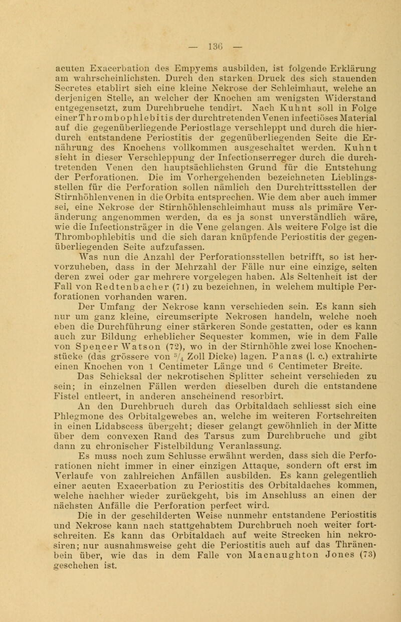 acuten Exacerbation des Empyems ausbilden, ist folgende Erklärung am wahrscheinlichsten. Durch den starken Druck des sich stauenden Secretes etablirt sich eine kleine Nekrose der Schleimhaut, welche an derjenigen Stelle, an welcher der Knochen am wenigsten Widerstand entgegensetzt, zum Durchbruche tendirt. Nach Kuhnt soll in Folge einer Thrombophlebitis der durchtretenden Venen infectiöses Material auf die gegenüberliegende Periostlage verschleppt und durch die hier- durch entstandene Periostitis der gegenüberliegenden Seite die Er- nährung des Knochens vollkommen ausgeschaltet werden. Kuhnt sieht in dieser Verschleppung der Infectionserreger durch die durch- tretenden Venen den hauptsächlichsten Grund für die Entstehung der Perforationen. Die im Vorhergehenden bezeichneten Lieblings- stellen für die Perforation sollen nämlich den Durchtrittsstellen der Stirnhöhlenvenen in die Orbita entsprechen. Wie dem aber auch immer sei, eine Nekrose der Stirnhöhlenschleimhaut muss als primäre Ver- änderung angenommen werden, da es ja sonst unverständlich wäre, wie die Infectionsträger in die Vene gelangen. Als weitere Folge ist die Thrombophlebitis und die sich daran knüpfende Periostitis der gegen- überliegenden Seite aufzufassen. Was nun die Anzahl der Perforationsstellen betrifft, so ist her- vorzuheben, dass in der Mehrzahl der Fälle nur eine einzige, selten deren zwei oder gar mehrere vorgelegen haben. Als Seltenheit ist der Fall von Redtenbacher (71) zu bezeichnen, in welchem multiple Per- forationen vorhanden waren. Der Umfang der Nekrose kann verschieden sein. Es kann sich nur um ganz kleine, circumscripte Nekrosen handeln, welche noch eben die Durchführung einer stärkeren Sonde gestatten, oder es kann auch zur Bildung erheblicher Sequester kommen, wie in dem Falle von Spencer Watson (72), wo in der Stirnhöhle zwei lose Knochen- stücke (das grössere von 3/4 Zoll Dicke) lagen. Panas (1. c.) extrahirte einen Knochen von 1 Centimeter Länge und 6 Centimeter Breite. Das Schicksal der nekrotischen Splitter scheint verschieden zu sein; in einzelnen Fällen werden dieselben durch die entstandene Fistel entleert, in anderen anscheinend resorbirt. An den Durchbruch durch das Orbitaldach schliesst sich eine Phlegmone des Orbitalgewebes an. welche im weiteren Fortschreiten in einen Lidabscess übergeht; dieser gelangt gewöhnlich in der Mitte über dem convexen Rand des Tarsus zum Durchbruche und gibt dann zu chronischer Fistelbildung Veranlassung. Es muss noch zum Schlüsse erwähnt werden, dass sich die Perfo- rationen nicht immer in einer einzigen Attaque, sondern oft erst im Verlaufe von zahlreichen Anfällen ausbilden. Es kann gelegentlich einer acuten Exacerbation zu Periostitis des Orbitaldaches kommen, welche nachher wieder zurückgeht, bis im Anschluss an einen der nächsten Anfälle die Perforation perfect wird. Die in der geschilderten Weise nunmehr entstandene Periostitis und Nekrose kann nach stattgehabtem Durchbruch noch weiter fort- schreiten. Es kann das Orbitaldach auf weite Strecken hin nekro- siren; nur ausnahmsweise geht die Periostitis auch auf das Thränen- bein über, wie das in dem Falle von Macnaughton Jones (73) geschehen ist.