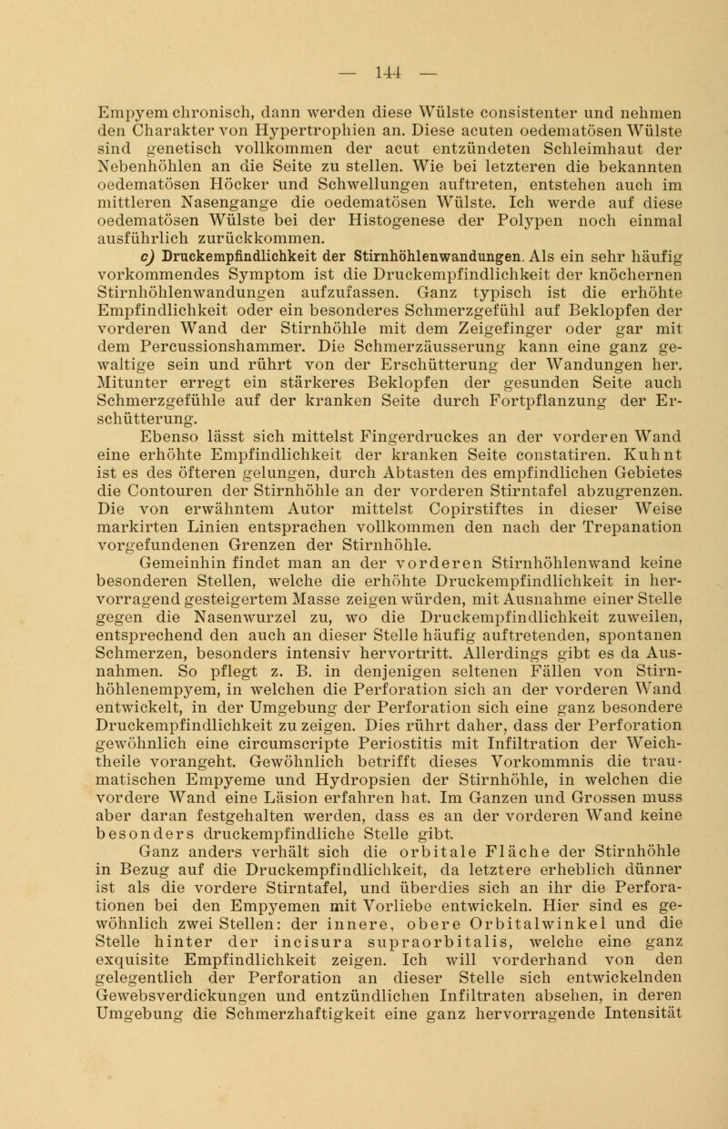 Empyem chronisch, dann werden diese Wülste consistenter und nehmen den Charakter von Hypertrophien an. Diese acuten oedematösen Wülste sind genetisch vollkommen der acut entzündeten Schleimhaut der Nebenhöhlen an die Seite zu stellen. Wie bei letzteren die bekannten oedematösen Höcker und Schwellungen auftreten, entstehen auch im mittleren Nasengange die oedematösen Wülste. Ich werde auf diese oedematösen Wülste bei der Histogenese der Polypen noch einmal ausführlich zurückkommen. c) Druckempfindlichkeit der Stirnhöhlenwandungen. Als ein sehr häufig vorkommendes Symptom ist die Druckempfindlichkeit der knöchernen Stirnhöhlenwandungen aufzufassen. Ganz typisch ist die erhöhte Empfindlichkeit oder ein besonderes Schmerzgefühl auf Beklopfen der vorderen Wand der Stirnhöhle mit dem Zeigefinger oder gar mit dem Percussionshammer. Die Schmerzäusserung kann eine ganz ge- waltige sein und rührt von der Erschütterung der Wandungen her. Mitunter erregt ein stärkeres Beklopfen der gesunden Seite auch Schmerzgefühle auf der kranken Seite durch Fortpflanzung der Er- schütterung. Ebenso lässt sich mittelst Fingerdruckes an der vorderen Wand eine erhöhte Empfindlichkeit der kranken Seite constatiren. Kuhnt ist es des öfteren gelungen, durch Abtasten des empfindlichen Gebietes die Contouren der Stirnhöhle an der vorderen Stirntafel abzugrenzen. Die von erwähntem Autor mittelst Copirstiftes in dieser Weise markirten Linien entsprachen vollkommen den nach der Trepanation vorgefundenen Grenzen der Stirnhöhle. Gemeinhin findet man an der vorderen Stirnhöhlenwand keine besonderen Stellen, welche die erhöhte Druckempfindlichkeit in her- vorragend gesteigertem Masse zeigen würden, mit Ausnahme einer Stelle gegen die Nasenwurzel zu, wo die Druckempfindlichkeit zuweilen, entsprechend den auch an dieser Stelle häufig auftretenden, spontanen Schmerzen, besonders intensiv hervortritt. Allerdings gibt es da Aus- nahmen. So pflegt z. B. in denjenigen seltenen Fällen von Stirn- höhlenempyem, in welchen die Perforation sich an der vorderen Wand entwickelt, in der Umgebung der Perforation sich eine ganz besondere Druckempfindlichkeit zu zeigen. Dies rührt daher, dass der Perforation gewöhnlich eine circumscripte Periostitis mit Infiltration der Weich- theile vorangeht. Gewöhnlich betrifft dieses Vorkommnis die trau- matischen Empyeme und Hydropsien der Stirnhöhle, in welchen die vordere Wand eine Läsion erfahren hat. Im Ganzen und Grossen muss aber daran festgehalten werden, dass es an der vorderen Wand keine besonders druckempfindliche Stelle gibt. Ganz anders verhält sich die orbitale Fläche der Stirnhöhle in Bezug auf die Druckempfindlichkeit, da letztere erheblich dünner ist als die vordere Stirntafel, und überdies sich an ihr die Perfora- tionen bei den Empyemen mit Vorliebe entwickeln. Hier sind es ge- wöhnlich zwei Stellen: der innere, obere Orbitalwinkel und die Stelle hinter der incisura supraorbitalis, welche eine ganz exquisite Empfindlichkeit zeigen. Ich will vorderhand von den gelegentlich der Perforation an dieser Stelle sich entwickelnden Gewebsverdickungen und entzündlichen Infiltraten absehen, in deren Umgebung die Schmerzhaftigkeit eine ganz hervorragende Intensität