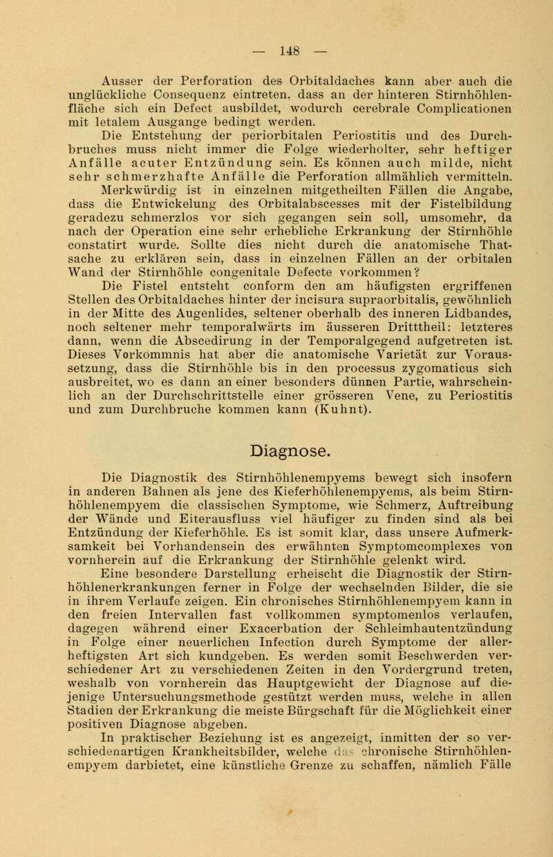 Ausser der Perforation des Orbitaldaches kann aber auch die unglückliche Consequenz eintreten, dass an der hinteren Stirnhöhlen- fläche sich ein Del'ect ausbildet, wodurch cerebrale Complicationen mit letalem Ausgange bedingt werden. Die Entstehung der periorbitalen Periostitis und des Durch- bruches muss nicht immer die Folge wiederholter, sehr heftiger Anfälle acuter Entzündung sein. Es können auch milde, nicht sehr schmerzhafte Anfälle die Perforation allmählich vermitteln. Merkwürdig ist in einzelnen mitgetheilten Fällen die Angabe, dass die Entwickelung des Orbitalabscesses mit der Fistelbildung geradezu schmerzlos vor sich gegangen sein soll, umsomehr, da nach der Operation eine sehr erhebliche Erkrankung der Stirnhöhle constatirt wurde. Sollte dies nicht durch die anatomische That- sache zu erklären sein, dass in einzelnen Fällen an der orbitalen Wand der Stirnhöhle congenitale Defecte vorkommen? Die Fistel entsteht conform den am häufigsten ergriffenen Stellen des Orbitaldaches hinter der incisura supraorbitalis, gewöhnlich in der Mitte des Augenlides, seltener oberhalb des inneren Lidbandes, noch seltener mehr temporalwärts im äusseren Dritttheil: letzteres dann, wenn die Abscedirung in der Temporalgegend aufgetreten ist. Dieses Vorkommnis hat aber die anatomische Varietät zur Voraus- setzung, dass die Stirnhöhle bis in den processus zygomaticus sich ausbreitet, wo es dann an einer besonders dünnen Partie, wahrschein- lich an der Durchschrittstelle einer grösseren Vene, zu Periostitis und zum Durchbruche kommen kann (Kuhnt). Diagnose. Die Diagnostik des Stirnhöhlenempyems bewegt sich insofern in anderen Bahnen als jene des Kieferhöhlenempyems, als beim Stirn- höhlenempyem die classischen Symptome, wie Schmerz, Auftreibung der Wände und Eiterausfluss viel häufiger zu finden sind als bei Entzündung der Kieferhöhle. Es ist somit klar, dass unsere Aufmerk- samkeit bei Vorhandensein des erwähnten Symptomcomplexes von vornherein auf die Erkrankung der Stirnhöhle gelenkt wird. Eine besondere Darstellung erheischt die Diagnostik der Stirn- höhlenerkrankungen ferner in Folge der wechselnden Bilder, die sie in ihrem Verlaufe zeigen. Ein chronisches Stirnhöhlenempyem kann in den freien Intervallen fast vollkommen symptomenlos verlaufen, dagegen während einer Exacerbation der Schleimhautentzündung in Folge einer neuerlichen Infection durch Symptome der alier- heftigsten Art sich kundgeben. Es werden somit Beschwerden ver- schiedener Art zu verschiedenen Zeiten in den Vordergrund treten, weshalb von vornherein das Hauptgewicht der Diagnose auf die- jenige Untersuchungsmethode gestützt werden muss, welche in allen Stadien der Erkrankung die meiste Bürgschaft für die Möglichkeit einer positiven Diagnose abgeben. In praktischer Beziehung ist es angezeigt, inmitten der so ver- schiedenartigen Krankheitsbilder, welche das chronische Stirnhöhlen- empyem darbietet, eine künstliche Grenze zu schaffen, nämlich Fälle